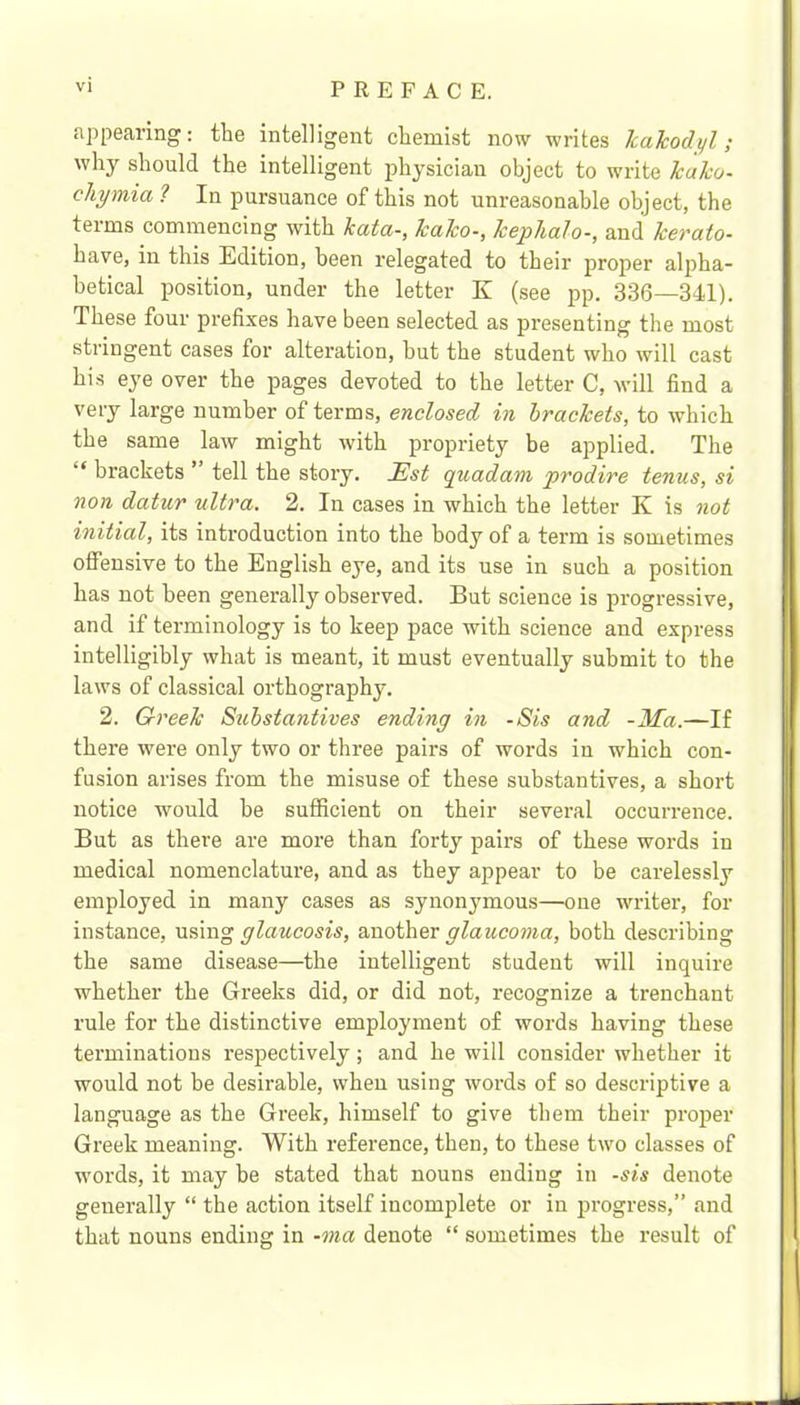 appearing; the intelligent chemist now writes kakodyl; why should the intelligent physician object to write kako- ckymia 1 In pursuance of this not unreasonable object, the terms commencing with kata-, kako-, kephalo-, and kerato- have, in this Edition, been relegated to their proper alpha- betical position, under the letter K (see pp. 336—341). These four prefixes have been selected as presenting the most stringent cases for alteration, but the student who will cast his eye over the pages devoted to the letter C, will find a very large number of terms, enclosed, in brackets, to which the same law might with propriety be applied. The “ brackets ’ tell the story. Est quadam prodire tenus, si non datur ultra. 2. In cases in which the letter K is not initial, its introduction into the body of a term is sometimes olfensive to the English eye, and its use in such a position has not been generally observed. But science is progressive, and if terminology is to keep pace with science and express intelligibly what is meant, it must eventually submit to the laws of classical orthography. 2. Greek Substantives ending in -Sis and -Ma.—If there were only two or three pairs of words in which con- fusion arises from the misuse of these substantives, a short notice would he sufficient on their several occurrence. But as there are more than forty pairs of these words in medical nomenclature, and as they appear to be carelessly employed in many cases as synonymous—one writer, for instance, using glaucosis, another glaucoma, both describing the same disease—the intelligent student will inquire whether the Greeks did, or did not, recognize a trenchant rule for the distinctive employment of words having these terminations respectively; and he will consider whether it would not be desirable, when using words of so descriptive a language as the Greek, himself to give them their proper Greek meaning. With reference, then, to these two classes of words, it may be stated that nouns ending in -sis denote generally “ the action itself incomplete or in progress,” and that nouns ending in -ma denote “ sometimes the result of