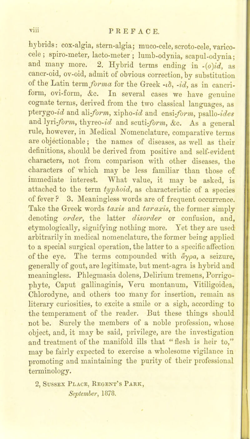 hybrids; cox-algia, stern-algia; muco-cele,scroto-cele,varico- cele ; spiro-meter, lacto-meter ; lumb-odynia, scapul-odynia; and many more. 2. Hybrid terms ending in -{o)id, as cancr-oid, ov-oid, admit of obvious correction, by substitution of the Latin foTma for the Greek -id, -id, as in cancri- form, ovi-form, &c. In several cases we have genuine cognate terms, derived from the two classical languages, as pterygo-^■^^ and a.\i-form, xipho-tc? and ensi-form, psallo-«c?e5 and \jri-form, thyreo-ic? and scixii-form, &c. As a general rule, however, in Medical Nomenclature, comparative tenns are objectionable; the names of diseases, as well as their definitions, should be derived from positive and self-evident characters, not from comparison rvith other diseases, the characters of which may be less familiar than those of immediate interest. What value, it may be asked, is attached to the term typhoid, as characteristic of a species of fever ? 3. Meaningless words are of frequent occurrence. Take the Greek words taxis and taraxis, the former simply denoting order, the latter disorder or confusion, and, etymologically, signifying nothing more. Yet they ai'e used arbitrarily in medical nomenclature, the former being applied to a special surgical operation, the latter to a specific affection of the eye. The terms compounded with aypa, a seizm’e, generally of gout, are legitimate, but ment-agra is hybrid and meaningless. Phlegmasia dolens. Delirium tremens, Porrigo- pbyte. Caput gallinaginis, Veru montanum, Vitiligoidea, Chlorodyne, and others too many for insertion, remain as literary curiosities, to excite a smile or a sigh, according to the temperament of the reader. But these things should not be. Surely the members of a noble profession, whose object, and, it may be said, privilege, are the investigation and treatment of the manifold ills that “ flesh is heir to,” may be fairly expected to exercise a wholesome vigilance in promoting and maintaining the purity of their professional teminology. 2, Sussex Place, Regent's Park, September, 1878.