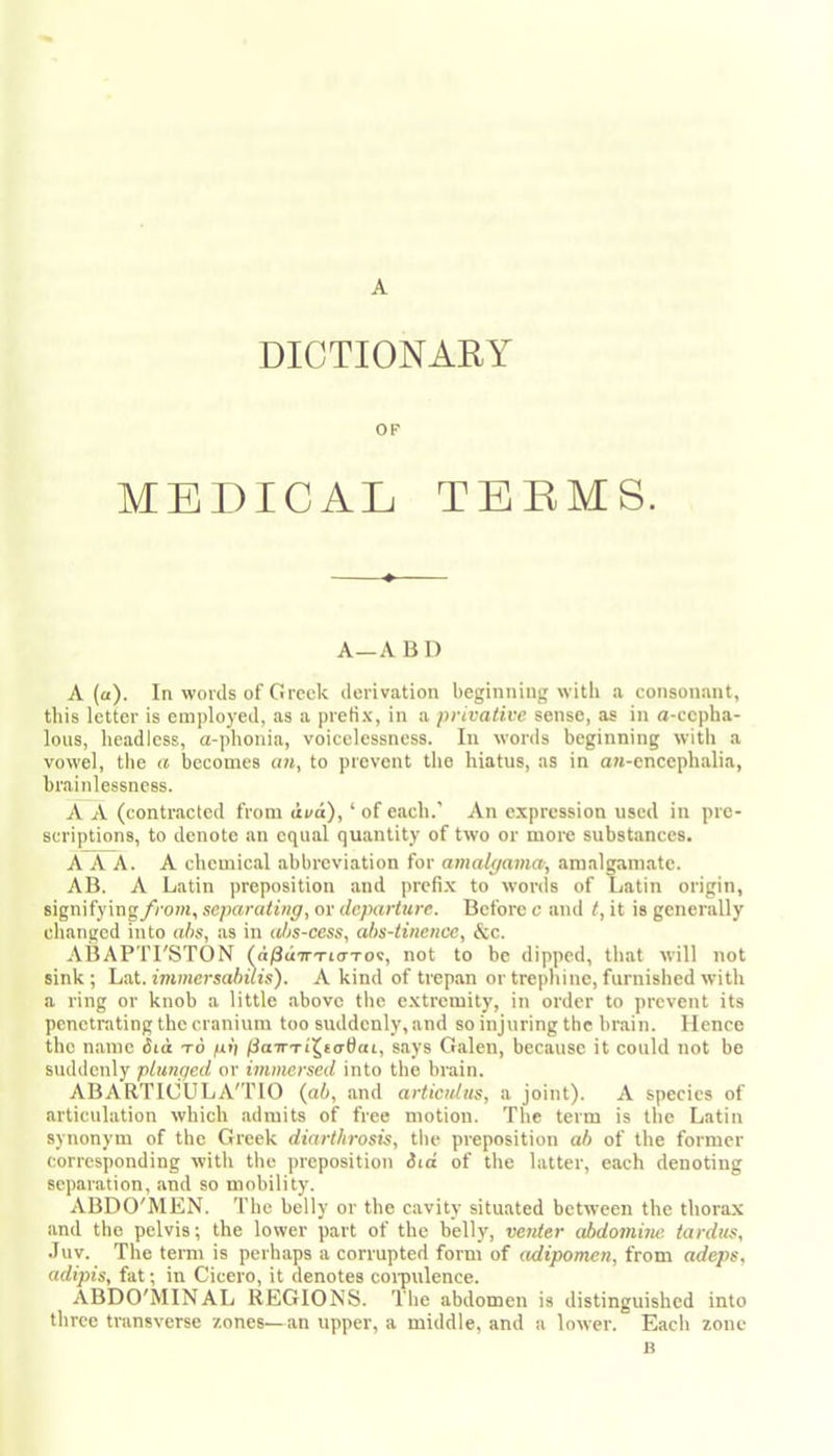 DICTIONARY OF MEDICAL TEEMS. A—A B n A (a). In words of Greek derivation beginning with a consonant, this letter is einjdoyed, as a prefix, in a privative sense, as in a-cepba- lous, headless, a-phonia, voicelessness. In words beginning with a vowel, the a becomes o«, to prevent the hiatus, as in an-cncephalia, brainlessness. A A (contracted from avd), ‘ of each.’ An expression used in pre- scriptions, to denote an equal quantity of two or more substances. AAA. A chemical abbreviation for amalgavm, amalgamate. AB. A Latin preposition and prefi.x to words of Latin origin, signifying/rofw, separating, or departure. Before c and t, it is generally changed into abs, as in al)s-cess, abs-tinence, &c. ABAPTl'STON (d/SdTTTio-Tov, not to be dipped, that will not sink ; Lat. immersahuis). A kind of trepan or trephine, furnished with a ring or knob a little above the e.xtremity, in order to prevent its penetrating the cranium too suddenly, and so injuring the brain. Hence the name did to pb iSorTTi^to-fiai, says Galen, because it could not be suddenly plunged or immersed into the brain. ABARTICULA'TIO {gb, and articulus, a joint). A species of articulation which admits of free motion. The term is the Latin synonym of the Greek diarthrosis, the preposition ab of the former corresponding with the preposition did of the latter, each denoting separation, and so mobility. ABDO'MEN. The belly or the cavity situated between the thorax and the pelvis; the lower part of the belly, venter abdomiiw. tardus, •luv. The temi is perhaps a corrupted form of adipomen, from adeps, adijns, fat; in Cicero, it denotes coi-pulence. ABDO'MINAL REGIONS. The abdomen is distinguished into three transverse zones—an upper, a middle, and a lower. Each zone B