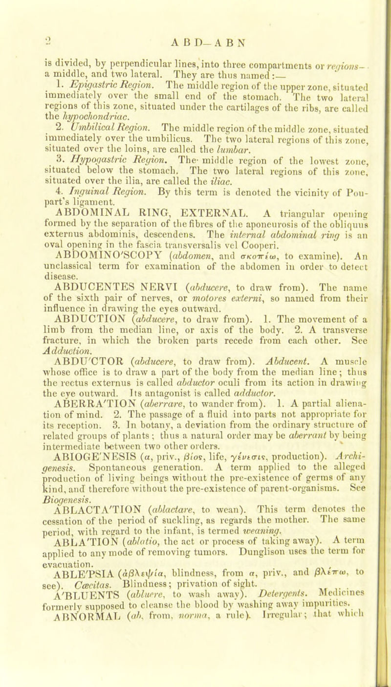o is divided, by perpendicular lines, into three compartments ov re<jions- a middle, and two lateral. They are thus named : 1. Epigastric Region. The middle region of the upper zone, situated immediately over the small end of the stomach. The two lateral regions of this zone, situated under the cartilages of the ribs, are called the hypochondriac. 2. Umlnlical Region. The middle region of the middle zone, situated immediately over the umbilicus. The two lateral regions of this zone, situated over the loins, are called the lumbar. 3. Hypogastric Region. The- middle region of the lowest zone, situated below the stomach. The two later.al regions of this zone, situated over the ilia, are called the iliac. 4. Inguinal Region. By this term is denoted the vicinity of Pou- part’s ligament. ABDOMINAL RING, EXTERNAL. A triangular opening formed by the separation of the fibres of tlie aponeurosis of the obliquus externus abdominis, descendens. The internal abdominal ring is an oval opening in the fascia transversalis vel Cooperi. ABDOMINO'SCOPY (abdomen, and aKoirim, to examine). An unclassical term for examination of the abdomen iii order to detect (ItSCQSC ABDUCENTES NERVI (abducere, to draw from). The n.ame of the sixth pair of nerves, or motores extemi, so named from their influence in dr.awing the eyes outward. ABDUCTION (abducere, to draw from). 1. The movement of a limb from the median line, or axis of the body. 2. A transverse fracture, in which the broken parts recede from each other. See Adduction. ABDU'CTOR (abducere, to draw from). Abducent. A mu.scle whose office is to draw a part of the body from the median line; thus the rectus externus is called abductor oculi from its action in drawing the eye outward. Its antagonist is called adductor. ABERRA'TION (aherrare, to wander from). 1. A partial alien.a- tion of mind. 2. The passage of a fluid into parts not appropriate for its reception. 3. In botany, a deviation from the ordinary structure of related groups of plants ; thus a natural order may be aberrant by being intermediate between two other orders. ' ABIOGE'NESIS (a, priv., /Iios, life, yivtais, production). Archi- genesis. Spontaneous generation. A term applied to the alleged production of living beings without the pre-existence of germs of any kind, and therefore without the pre-existence of p.arent-organisras. See Biogenesis. ABLACTA'TION (ahlaetare, to wean). This term denotes the cessation of the period of suckling, as regards the mother. The same period, with regard to the infant, is termed weaning. ABLA'TION (abhdio, the act or process of taking away). A term applied to any mode of removing tumors. Dunglison uses the term for evacuation. ABLE'PSIA (a^hs\j/ta, blindness, from n, priv., and pXnruj, to see). CtBcitas. Blindness; privation of sight. A'BLUENTS (abluere, to wash away). Detergents. Medicines formerly supposed to cleanse the blood by washing away impurities. abnormal (ab, from, norma, a rule). Irregular; that which