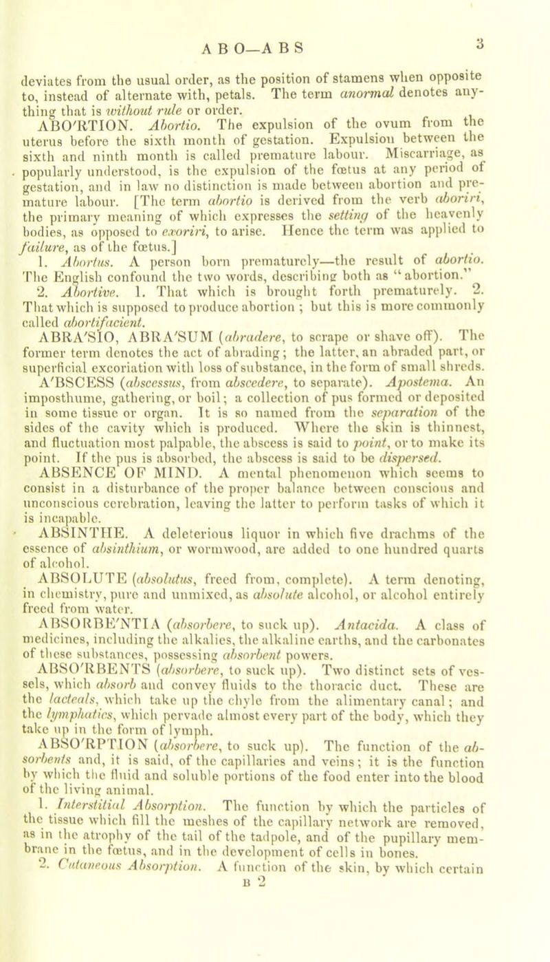 deviates from the usual order, as the position of stamens when opposite to, instead of alternate with, petals. The term anormal denotes any- thing that is without rule or order. ABO'RTION. Ahoriio. The expulsion of the ovum from the uterus before the sixth montli of gestation. Expulsion between the sixth and ninth month is called premature lahour. Miscarriage, as popularly understood, is the expulsion of the foetus at any period of gestation, and in law no distinction is made hetween abortion and pre- mature lahour. [The term ahnrtio is derived from the verb ahoriri, the primary meaning of which expresses the settiiu/ of the heavenly bodies, as opposed to exoriri, to arise. Hence the term was applied to failure, as of the foetus.J 1. Abortus. A person born prematurely—the result of aborlio. The English confound the two words, describine both as “abortion.’ ‘2. Abortive. 1. That which is brought forth prematurely. 2. That which is supposed to produce abortion ; but this is more commonly called almrtifaciejit. ABIIA'SIO, ABRA'SUM {abradere, to scrape or shave off). The former term denotes the act of abrading; the latter, an abraded part, or superHcial excoriation with loss of substance, in the form of small shreds. A'BSCESS {abscessus, from abscedere, to separate). Apostema. An imposthume, gathering, or boil; a collection of pus formed or deposited in some tissue or organ. It is so named from the separation of the sides of the cavity which is produced. Where the skin is thinnest, and fluctuation most palp.able, the abscess is said to point, or to make its point. If the pus is absorbed, the abscess is said to bo dispersed. ABSENCE OF MINI). A mentjil phenomenon which seems to consist ill a disturbance of the proper balance hetween conscious and unconscious cerebration, leaving the latter to perform tasks of which it is incapable. ABSINTHE. A deleterious liquor in which five drachms of the c.ssence of absinthium, or wormwood, are added to one hundred quarts of alcohol. ABSOLUTE (absolutus, freed from, complete). A term denoting, in chemistry, pure and unmixed, as absolute alcohol, or alcohol entirely freed from water. ABSORBE'NTIA (absorbere, to suck up). A7itacida. A class of medicines, including the alkalies, the alkaline earths, and the carbonates of these substances, possessing absorbent powers. ABSO'RBENTS {aJisorbere, to suck up). Two distinct sets of ves- sels, which absorb and convey fluids to the thoracic duct. These are the lacte.als, which take up the chyle from the alimentary canal; and the h/mphatics, which pervade almost every part of the body, which they take up in the form of lymph. ABSO'RPTION {aJ)sorbere, to suck up). The function of the ab- sorl>ents and, it is said, of the capillaries and veins; it is the function by which the fluid and soluble portions of the food enter into the blood of the living animal. 1. Interstitial Absorption. The function by which the particles of the tissue which fill the meshes of the capill.ary network are removed, as in the atrophy of the tail of the tadpole, and of the pupillary mem- brane in the foetus, and in the development of cells in hones. 2. Cutaneous Absorption. A function of the skin, by which certain u 2