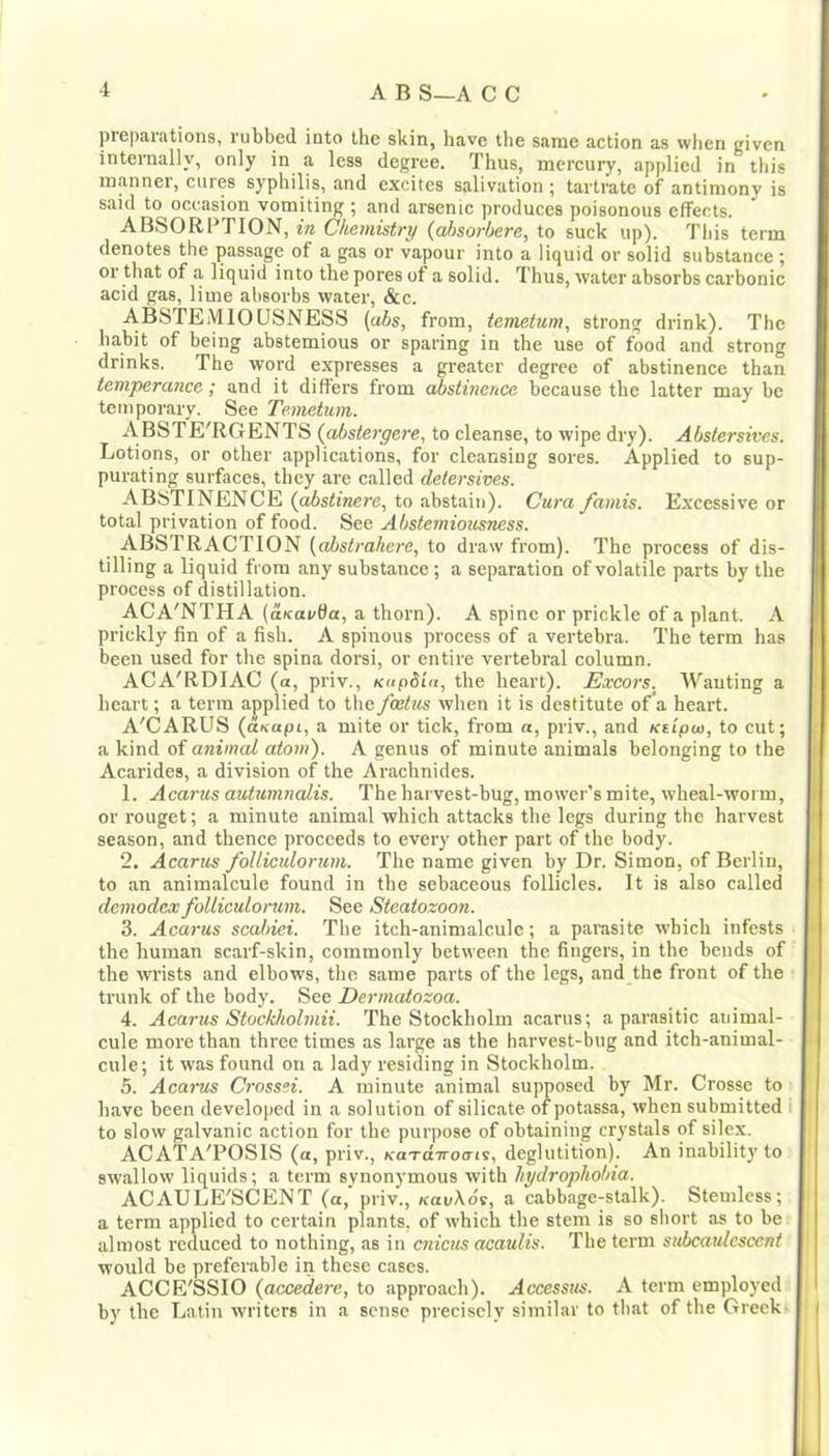 preparations, rubbed into the skin, have the same action as wlien given internally, only in a less degree. Thus, mercury, applied in this manner, cures syphilis, and excites salivation ; tartrate of antimony is said to occasion vomiting ; and arsenic produces poisonous effects. ABSORPTION, in Chemistry (ai>sorl)ere, to suck up). This term denotes the passage of a gas or vapour into a liquid or solid substance; or that of a liquid into the pores of a solid. Thus, water absorbs carbonic acid gas, lime absorbs water, &c. ABSTEMIOUSNESS (abs, from, temetum, strong drink). Tbc babit of being abstemious or sparing in the use of food and strong drinks. The word expresses a greater degree of abstinence than temperunce ,* and it differs from abstinchce because the latter may be temporary. See Temetum. A BSTE'RGENTS {^stergere, to cleanse, to wipe dry). Abstersives. Lotions, or other applications, for cleansing sores. Applied to sup- purating surfeces, they are called detersives. ABSTINENCE (abstinere, to abstain). Cura /amis. E.xcessive or total privation of food. See Abstemiousness. ABSTRACTION (absirahere, to draw from). The process of dis- tilling a liquid from any substance; a separation of volatile parts by the process of distillation. ACA'NTHA (auapda, a thorn). A spine or prickle of a plant. A prickly fin of a fish. A spinous process of a vertebra. The term has been used for the spina dorsi, or entire vertebral column. ACA'RDIAC (a, priv., KupSiu, the heart). Excors. Wanting a heart; a term applied to the feetus when it is destitute of a heart. A'CARUS {uKupi, a mite or tick, from «, priv., and Ksipw, to cut; a kind of animal atom). A genus of minute animals belonging to tbe Acarides, a division of the Arachnides. 1. Acarus autumnaUs. The harvest-bug, mower’s mite, wheal-worm, or rouget; a minute animal which attacks the legs during the harvest season, and thence proceeds to every other part of the body. 2. Acarus folliculorum. The name given by Dr. Simon, of Berlin, to an animalcule found in the sebaceous follicles. It is also called demodex folliculorum. See Steatozoon. 3. Acarus scahiei. The itch-animalcule; a parasite which infests the human scarf-skin, commonly between the fingers, in the bends of the wi'ists and elbows, the same parts of the legs, and the front of the trunk of the body. See Dermatozoa. 4. Acarus Stockholmii. The Stockholm acarus; a parasitic animal- cule more than three times as large as the harvest-bug and itch-animal- cule; it was found on a lady residing in Stockholm. 5. Acarus Crossei. A minute animal supposed by Mr. Crosse to have been developed in a solution of silicate ofpotassa, when submitted ; to slow galvanic action for tbe purpose of obtaining crystals of silex. ACATA'POSIS (a, priv., KaTanoa-is, deglutition). An inabilit}’to swallow liquids; a term synonymous with hydrophobia. ACAULE'SCENT (a,'priv., Kau\dv, a cabbage-stalk). Stemless; a term applied to certain plants, of which the stem is so sliort as to be almost reduced to nothing, as in cnicus acaulis. The term subcaulcsccnt would be preferable in these cases. ACCE'SSIO (accedere, to approach). Accessus. A term employed by the Latin writers in a sense precisely similar to that of the Greek