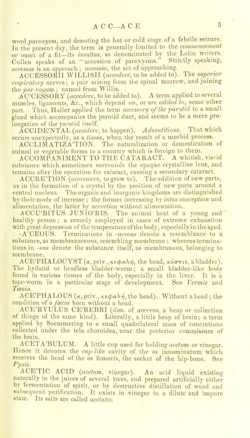 wovd pct7'Ot7'i/svif and denoting the hot or cold stage of a febrile seizuie. In tlie present day, the term is generally limited to the commencement or onset of a fit—its instiltiis, as denominated by the Latin writers. Cullen speaks of an “ accession of paroxysms.” Strictly speaking, uccessus is an approach ; accessio, the act of approaching. ACCESSORII WILLISII {accedere, to be added to). The superior respiratory nerves; a pair arising from the spinal marrow, and joining the par vuq^im ; named from Willis. AC'CESSORY {accedere, to be added to). A term applied to several muscles, ligaments, &c., which tlepend on, or arc added to, some other part. Thus, Haller applied tlie term accesso>y of the parotid to a small gland which accompanies the parotid duct, and seems to be a mere pro- longation of the parotid itself ACCIDE'NTAL to happen). Adventitious. Tliat which occui's unexpectedly, as a tissue, when the result of a morbid process. ACCLIMATIZ'A'TION. The naturalization or domestication of animal or vegetable forms to a countrv which is foreign to them. ACCOMPANIMENT TO THE CATARACT. A whitish, viscid suhstanee which sometimes surrounds the opaque crystalline lens, aud remains after the operation for cataract, causing a secondary cataract. ACCRE'TION {accrescere, to grow to). The addition of new parts, as in the formation of a crystal by the position of new parts around a central nucleus. The organic and inorganic kingdoms are distinguished by their mode of increase ; the former increasing by intus-susception and alimentation, the latter bv accretion without alimentation. ACCU'BITUS JUNfO'RIS. The animal heat of a young and healthy person; a remedy employed in cases of extreme exhaustion with great depression of the temperature of the body, especially in the aged. -A'CEOUS. Terminations in -aceous denote a resemblance to a substance, as membranaceous, resembling membrane ; wliercas termina- tions in -ous denote the substance itself, as membranous, belonging to membrane. ACE'PHALOC YST (a, priv., KKpaXrj, the head, ki'io-tis, a bladder). The hydatid or headless bladder-worm; a small bladder-like body found in various tissues of the body, especially in the liver. It is a tape-worm in a particular stage of development. See Vermis and Tcenia. ACE'PHALOUS (a,priv., a£</>aXjj,the head). XVithout ahead ; the condition of a foetus born without a head. ACE'RVULUB CE'REBRI (dim. of aceifus, a heap or collection of things of the same kind). Literally, a little heap of brain; a term applied by Soemmering to a small quadrilateral mass of concretions collected under the tela choroidea, near the posterior commissure of the brain. ACETA'BULUM. A little cup used for holding acef!/m or vinegar. Hence it denotes the cup-like cavity of the os iunominatum which receives the head of the os femoris, the socket of the hip-bone. See Pyxis. ACE'TIC ACID {acetum, vinegar). An acid liquid existing naturally in tbe juices of several trees, and prepared artificially either by fermentation of spirit, or by destructive distillation of wood and subsequent purification. It exists in vinegar in a dilute and imjture state. Its salts are called acetates.