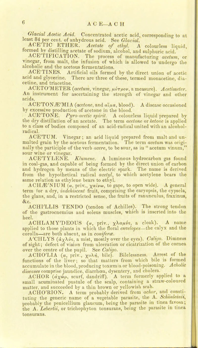 Glacial Acetic Acid. Concentrated acetic acid, corresponding to at least 84 per cent, of anhydrous acid. See Glacial. ACE riC ETHER. Acetate of ethyl. A colourless liquid, formed by distilling acetate of sodium, alcohol, and sulphuric acid. ACE'TIFICATION. The process of manufacturing acetum, or vinegar, from malt, the infusion of which is allowed to undergo the alcoholic and the acetous fermentations. ACE'TINES. Artificial oils formed by the direct union of acetic acid and glycerine. There are three of these, termed monacetine, dia- cetine, and triacetine. ACETO'METER (acetum, vinegar, /UfT/oov, a measure). Acetiineter. An instrument for ascertaining the strength of vinegar and otlier acids. ACE'TONjE'MI A (acetone, and ulna, blood). A disease occasioned by excessive production of acetone in the blood. ACE'TONE. Pyro-acetic spirit. A colourless liquid prepared by the dry distillation of an acetate. The term acetone or ketone is applied to a class of bodies composed of an acid-radical united with an alcohol- radical. ACE'TUM. Vinegar; an acid liquid prepared from malt and un- malted grain by the acetous fermentation. The term acetum was origi- nally the participle of the verb acere, to be sour, as iu “ acetum vinum,” sour wine or vinegar. ACE'TYLENE. Khimene. A luminous hydrocarbon gas found in coal-gas, and capable of being formed by the direct union of carbon and hydrogen by means of the electric spark. The name is derived from the hypothetical radical acetyl, to which acetylene bears the same relation as ethyleue bears to ethyl. ACHjE'NIUM (a, priv., to gape, to open wide). A general term for a dry, indehiscent fruit, comprising the caryopsis, the cypsela, the glans, <ind, in a restricted sense, the fruits of ranunculus, fraxinus, &c. ACHI'LLIS TENDO (tendon of Achilles). The strong tendon of the gastrocnemius and soleus muscles, which is inserted into the heel. ACHLAMY'DEOUS («, priv., yXafiis, a cloak). A name applied to those plants in which the floral envelopes—the calyx and the corolla—are both absent, as in coniferce. A'CHLYS (dxXils, a mist, mostly over the eyes). Caliyo. Dimness of sight; defect of vision from ulceration or cicatrization of the cornea over the centre of the pupil. See Cediyo. ACHO'LIA (a, priv., bite). Bilelessness. Arrest of the functions of the liver; so that matters from which bile is foimed accumulate in the blood, producing toxajmia or blood-poisoning. Acholic diseases comprise jaundice, diai-rhoea, dysentery, and cholera. ACHOR (dxmp, scurf, dandriff). A term formerly applied to a small acuminated pustule of the scalp, containing a straw-coloured matter, and succeeded by a thin brown or yellowisli scab. ACHO'RION. A term probably derived from achor, and consti- tuting the generic name of a vegetable parjisitc, the A. Schonleinii, probably the penicellium glaucum, being the parasite in tinea favosa; the A. Lebcrtii, or trichophyton tonsurans, being the parasite iu tinea tonsurans.