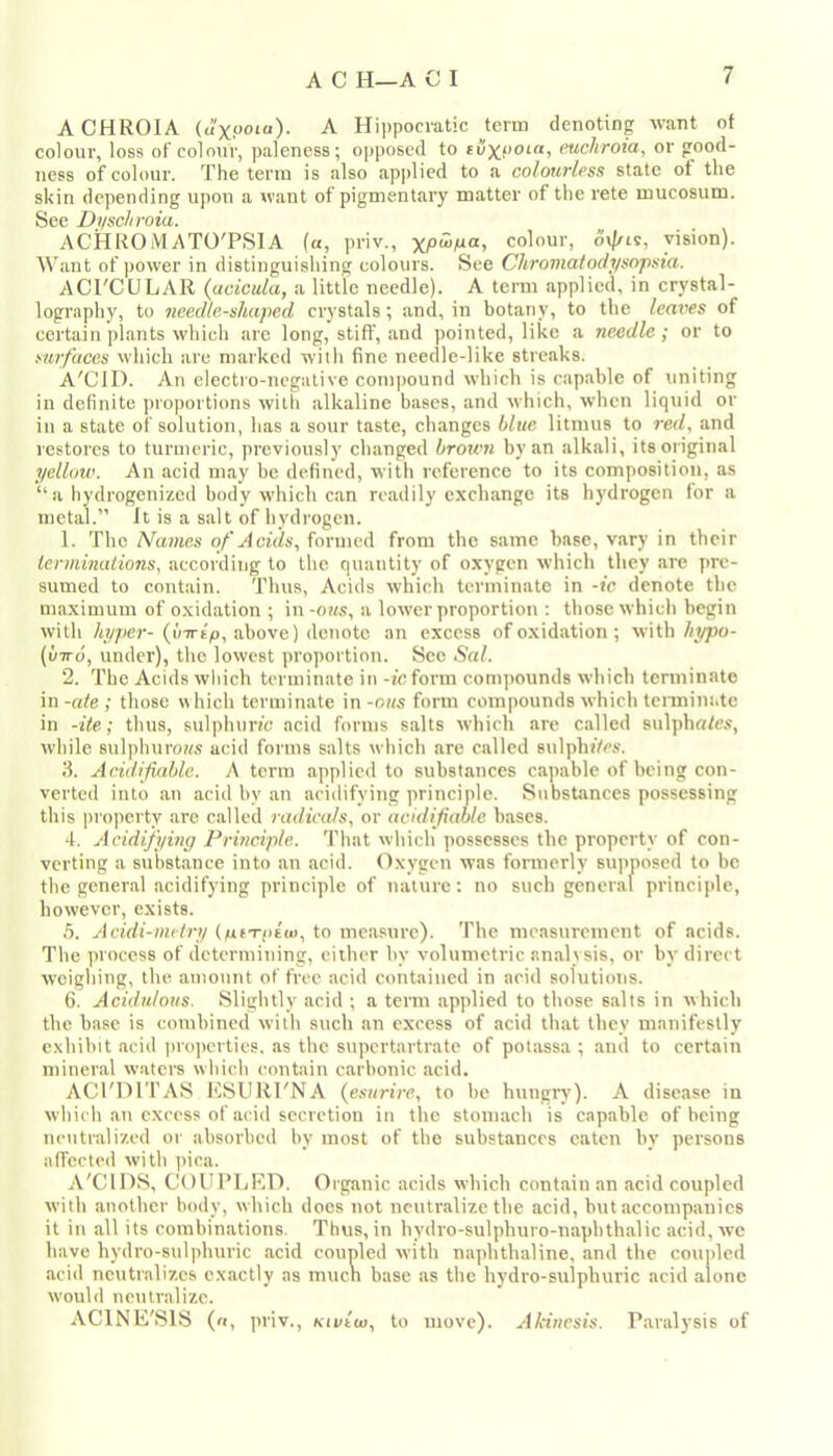 A CHROIA (u'xooia). A Hippocratic term denoting want of colour, loss of colour, paleness; opposed to tCxf'Oio, mcliroia, or good- ness of colour. The term is also ap|)lied to a colourless state of the skin depending upon a want of pigmentary matter of the rete mucosum. See Dyschroia. ACHROMATOTSIA («, priv., colour, vision). Want of power in distinguishing colours. See Chromaiodysopsia. ACrCULAR (acicula, a little needle). A term applied, in crystal- lography, to needle-shaped crystals; and, in botany, to the leaves of certain plants which are long, stiff, and pointed, like a needle; or to stafaces which are marked witli fine needle-like streaks. A'CID. An electro-negative compound which is capable of tmiting in definite ])roportions with alkaline bases, and which, when liquid or in a state of solution, has a sour taste, changes blue litmus to red, and restores to turmeric, previously changed brown by an alkali, its original yellow. An acid may be defined, with reference to its composition, as “ a liydrogenized body which can readily exchange its hydrogen for a metal.” It is a salt of hydrogen. 1. The Names of Acids, formed from the same base, vary in their lenninations, according to the quantity of oxygen which they arc pre- sumed to contain. Thus, Acids which terminate in -ic denote the maximum of oxidation ; in-07/.s, a lower proportion ; those which begin with hyper- (uTTip, above) denote an excess of oxidation ; with hypo- (vTTo, under), the lowest proportion. Sec Sal. 2. The Acids which terminate in -teform comjmunds wliich terminate in -ale ; those which terminate in -ous form compounds which tcnniui.tc in -ite; thus, sulphurtc acid forms salts which are called sulpha/e.v, while sulphuro«s acid forms salts which are called sulphtVc.v. 3. Aridifiable. A term applied to substances capable of being con- verted into an acid by an acidifying principle. Substances possessing this projicrty are called radicals, or acidifiahle bases. 4. Acidifywg Principle. That wliich possesses the property of con- verting a substance into an acid, (fxygen was formerly siqinosed to be the general acidifying principle of nature: no such general princii»le, however, exists. h. Acidi-metry (pt-Tpiut, to measure). The measurement of acids. The iirocess of determining, either by volumetric analisis, or by direct weighing, the amount of free acid contained in arid solutions. 6. Acidulous. Slightly acid ; a term applied to those salts in which the base is combined with such an excess of acid that they manifestly exhibit acid properties, as the supertartrate of potassa ; and to certain mineral waters wliich contain carbonic acid. ACI'DITAS KSURI'NA {esurire, to be huugrv'). A disease in which an excess of acid secretion in the stomach is capable of being nentrali'/.ed or absorbed by most of the substances eaten by persons alfccted with ]ura. A'CIDS, COUi’LKD. Organic acids which contain an acid coupled with another body, which docs not neutralize the acid, but accompanies it in all its combinations. Thus, in bydro-sulphuro-napbthalic acid, we have hydro-sulphuric acid coupled with naphthaline, and the coupled acid neutralizes exactly as muen base as the hydro-sulphuric acid alone would neutralize. ACINE'SIS (n, priv., Kivttx), to move). Akincsis. Paralysis of