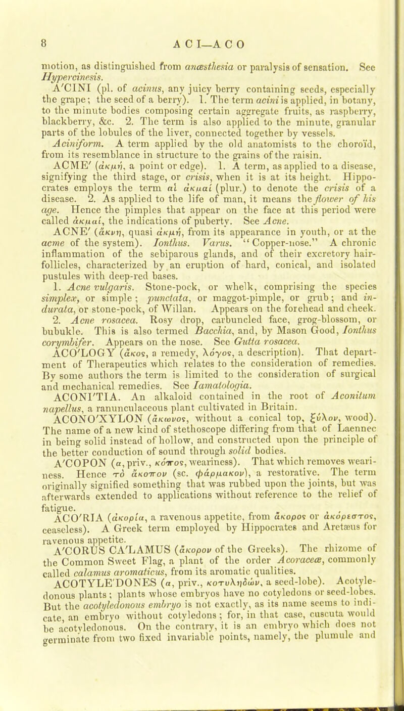 motion, as distinguished from mtsuikesia or paralysis of sensation. See liyperoinesis. A'CINI (pi, of acimis, any juicy berry containing seeds, especially the grape; the seed of a berry). 1. The term acinih applied, in botany, to the minute bodies composing certain aggregate fruits, as raspberry, blackberry, &c. 2. The term is also applied to the minute, granular parts of the lobules of the liver, connected together by vessels. Aciniform. A term applied by the old anatomists to the choroid, from its resemblance in structure to the gi'ains of the raisin. ACME' (air/xii, a point or edge). 1. A term, as applied to a disease, signifying the third stage, or en'sis, when it is at its height. Hippo- crates employs the term nl aKtxai (plur.) to denote the crisis of a disease. 2. As applied to the life of man, it means the flower of his age. Hence the pimples that appear on the face at this period were called aK/uai, the indications of puberty. See Acne, ACNE' (aKKii, quasi aKfin, from its appearance in youth, or at the acme of the system). lontlms. Varus. “Copper-nose.” A chronic inflammation of the sebiparous glands, and of their excretory hair- follicles, characterized by an eruption of hard, conical, and isolated pustules with deep-red bases. 1. Acne vulgaris. Stone-pock, or whelk, comprising the species simplex, or simple; jtunciata, or maggot-pimple, or grub; and in- durata, or stone-pock, of Willan. Appears on the forehead and cheek. 2. Acne rosacea. Rosy drop, carbuncled face, grog-blossom, or bubukle. This is also termed Bacchia, and, by Mason Good, lonthus corymbifer. Appears on the nose. See Gutia rosacea. ACO'LOGY (dicos, a remedy, Xdyos, a description). That depart- ment of Therapeutics which relates to the consideration of remedies. By some authors the term is limited to the consideration of surgical and mechanical remedies. See lamaiologia. ACONI'TIA. An alkaloid contained in the root of Aconitum napellus, a ranunculaceous plant cultivated in Britain. ACONO'XYLON {aKwvos, without a conical top, j[v\ov, wood). The name of a new kind of stethoscope differing from that of Laennec in being solid instead of hollow, and constructed upon the principle of the better conduction of sound through solid bodies. A'COPON (a,priv., (cdiros, weariness). That which removes weari- ness. Hence to aKOTvov (sc. (f>ap/xaKov), a restorative. The term originally signified something that was rubbed upon the joints, but was .afterwards extended to applications without reference to the relief of fatigue. . ^ , , ACO'RIA {aKopia, a ravenous appetite, from anopos or aKopeoTos, ceaseless). A Greek term employed by Hippocrates and Aretaius for ravenous appetite. A'CORUS CA'LAMUS (oKopoo of the Greeks). The rhizome of the Common Sweet Flag, a plant of the order Acoraeea, commonly called calamus aromatiews, from its aromatic qualities. ACOTYLE'DONES (a, priv., KOTuXjjddn', a seed-lobe). Acotyle- donous plants ; plants whose embryos have no cotyledons or seed-lobes. But the acolyledonous embryo is not exactly, as its name seems to indi- cate an embryo without cotyledons ; for, in that case, cuscuta would be a'cotyledonous. On the contr.ary, it is an embryo which does not germinate from two fixed invariable points, namely, the plumule and