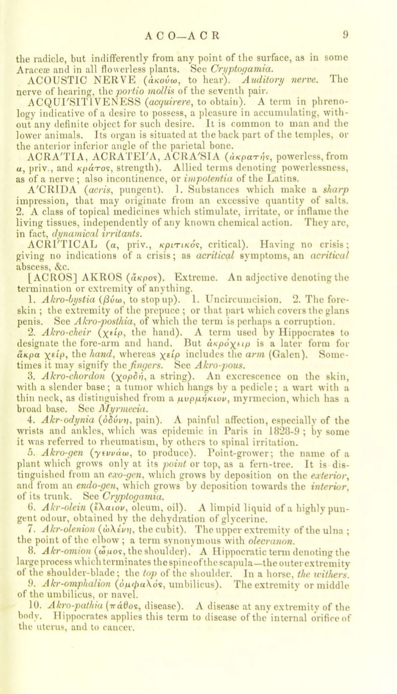 the radicle, but indifferently from any point of the surface, as in some Aracea; and in all flowerless plants. Sec Criiptogamia. ACOUSTIC NERVE (dKodo), to hear). Auditory nerve. The nerve of hearing, \\\c jwrtio mollis of the seventh pair. ACQUI'SITIVENESS {acquirere, to obtain). A term in phreno- logy indicative of a desire to possess, a ])lcasure in accumulating, with- out any definite object for such desire. It is common to man and the lower animals. Its organ is situated at the back part of the temples, or the anterior inferior angle of the parietal bone. ACRA'TIA, ACRATEI'A, ACRA'SIA (aKpa-rhe, powerless, from a, priv., and Kpdro^, strength). Allied terms denoting powerlessness, as of a nerve; also incontinence, or impotentia of the Latins. A'CRIDA (acris, pungent). 1. Substances which make a sharp impression, that may originate from an e.\cessive quantity of salts. 2. A class of topical medicines which stimulate, irritate, or inflame the living tissues, independently of any known chemical action. They are, in fact, dynamical irritants. ACRI'TICAL (a, priv., kpltikos, critical). Having no crisis; giving no indications of a crisis; as acritical symptoms, an acriticul abscess, &c. [ACROS] AKROS ((txpos). E.vtrcme. An adjective denoting the termination or c.vtremity of anything. 1. A/i!ro-i_ys<ia (/3uoi, to stop up). 1. Uncimimeision. 2. The fore- skin ; the extremity of the prepuce ; or that jiart which covers the glans penis. See Akro-posthia, of wnich the term Is perhaps a corruption. 2. Akro-cheir hand). A term used by Hippocrates to designate the fore-arm and hand. But dspoxftp is a later form for aKpa ll'® hand, whereas x**/® hieludcs the arm (Galen). Some- times it may signify the finyers. See Akro-pous. 3. Akro-chordo7t (xopSij, a string). An excrescence on the skin, with a slender base; a tumor which hangs by a pedicle; a wart with a thin neck, as distinguished from a puppijKiov, myrmecion, which has a broad base. See Myrmceia. 4. Akr-odynia (oSurt), pain). A painful affection, especially of the wrists and ankles, which was epidemic in Paris in 1828-9 ; by some it was referred to rheumatism, by others to spinal irritation. 5. Akro-ye?i (yti/enu), to produce). Point-grower; the name of a plant which grows only at its point or top, as a fern-tree. It is dis- tinguished from an e.vo-ycn, which grows by deposition on the eaterior, and from an etulo-ycn, which grows by deposition towards the interior, of its trunk. See Cryptogaviia. 8. Akr-olein (iXaiov, oleum, oil). A limpid liquid of a highly pun- gent odour, obtained by the dehydration of glycerine. 7. Akr-olenion (wXti/i/, the cubit). The upper extremity of the ulna ; the point of the elbow ; a term synonymous with olecranon. 8. A^r-omm/i ((ouos, the shoulder). A Hippocratic term denoting the largeprocess which terminates the spincof the scapula—the outer extremity of the shoulder-blade; the top of the shoulder. In a horee, the withers. 9. Akr-omphalion (dM</)u\ds, umbilicus). The extremity or middle of the umbilicus, or navel. 10. Akrn-paJhia(Trddos, disease). A disease at any extremity of the body. Hippocrates applies this term to disease of the'internal orifice of the uterus, and to cancer.