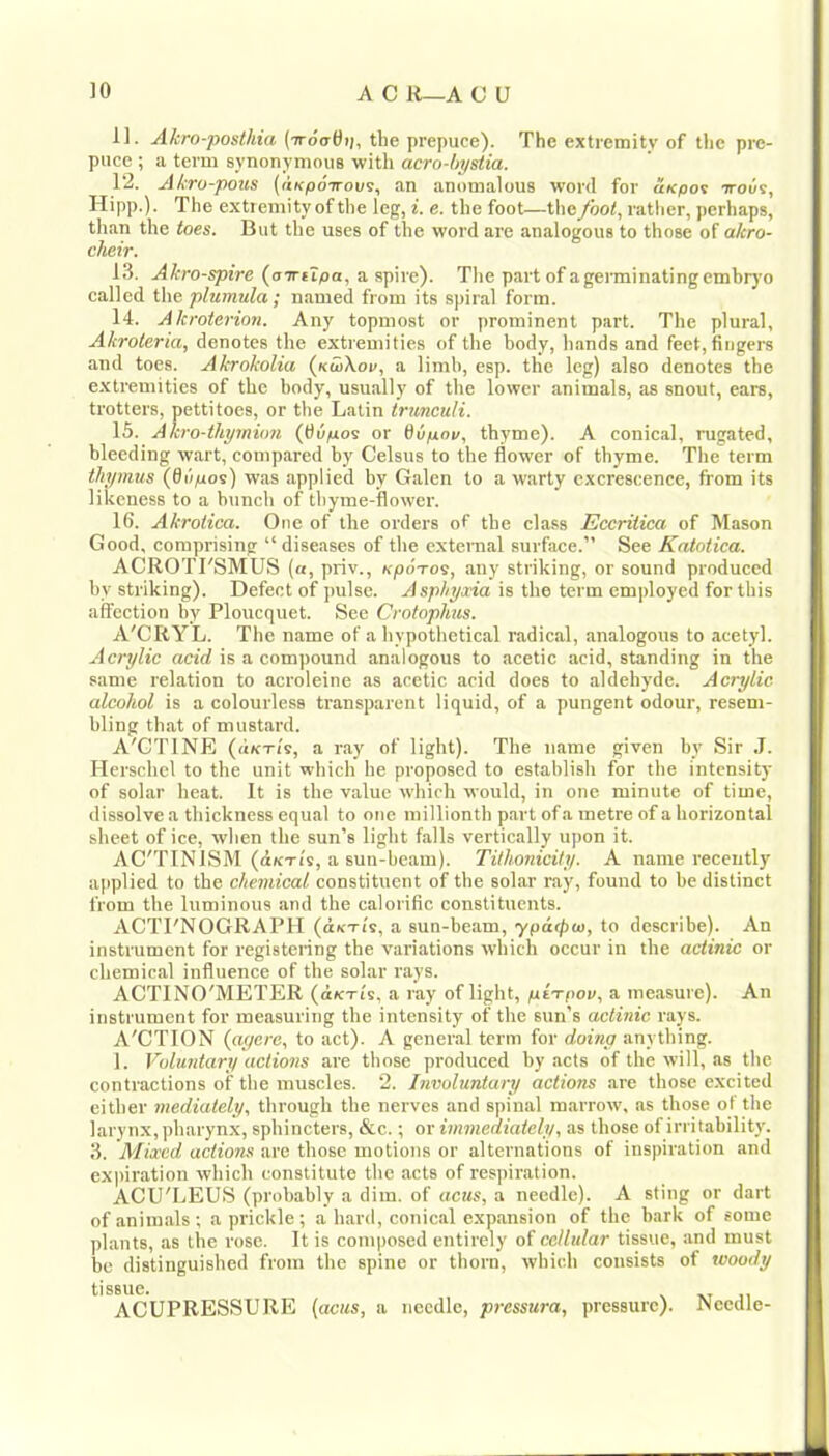 11. Akro-posthia (ttoctOii, the prepuce). The extremity of the pre- puce ; a term synonymous with acro-hyslia. T2. Akro-pous (aKpoTrout, an anomalous word for uKpov irouv, Hipp.). The extremity of the leg, i. e. the foot—the /hot, rather, perhaps, than the toes. But the uses of the word are analogous to those of akro- cheir. 13. Akro-spire (aTriZpa, aspire). The part of a germinating embr}'o called the plumula; named from its spiral form. 14. Akroterion. Any topmost or prominent part. The plural, Akroteria, denotes the extremities of the body, hands and feet, fingers and toes. Akrokolia («diX.oe, a limb, esp. the leg) also denotes the extremities of the body, usually of the lower animals, as snout, ears, trotters, pettitoes, or the Latin trunculi. 15. A kro-tliymion (diipo^ or Qup.ni/, thyme). A conical, rugated, bleeding wart, compared by Celsus to the flower of thyme. The term thymus {Qupos) was applied by Galen to a warty excrescence, from its likeness to a bunch of thyme-flower. 16. Akrotica. One of the orders of the class JEccritica of Mason Good, comprising “diseases of the external surface.” See Katotica. ACROTI'SMUS («, priv., upoTos, any striking, or sound produced by striking). Defect of pulse. Asphyaia is the term employed for this affection by Ploucquet. See Crotophus. A'CRYL. The name of a hypothetical radical, analogous to acetyl. Acrylic acid is a compound analogous to acetic acid, standing in the same relation to acroleine as acetic acid does to aldehy'de. Acrylic alcohol is a colourless transparent liquid, of a pungent odour, resem- bling that of mustard. A'CTINE (ukt/s, a ray of light). The name given by Sir J. Herschel to the unit which he proposed to establish for the intensity of solar heat. It is the value which would, in one minute of time, dissolve a thickness equal to one millionth part of a metre of a horizontal sheet of ice, when the sun’s light falls vertically upon it. AC'TINISM (aKTi's, a sun-beam). Tithonicity. A name recently applied to the chemical constituent of the solar ray, found to be distinct from the luminous and the calorific constituents. ACTl'NOGRAPH (dKTi's, a sun-beam, ypacpw, to describe). An instrument for registering the variations which occur in the actinic or chemical influence of the solar rays. ACTINO'METER (dicTi's, a ray of light, ptrrpov, a measure). An instrument for measuring the intensity of the sun’s actinic rays. A'CTION (aycrc, to act). A general term for doinp anything. 1. Voluntary actions are those produced by acts of the will, as the contractions of the muscles. 2. Involuntary actions are those excited either mediately, through the nerves and spinal marrow, as those ot the larynx, pharynx, sphincters, &c.; or immediately, as those of irritability. 3. Mixed actions are those motions or alternations of inspiration and ex))iration which constitute the acts of respiration. ACU'LEUS (probably a dim. of acus, a needle). A sting or dart of animals; a prickle; a hard, conical expansion of the hark of some plants, as the rose. It is composed entirely of cellular tissue, and must be distinguished from the spine or thorn, which consists of woody ti S8UC. ACUPRESSURE {acus, a needle, pressura, pressure). Needle-