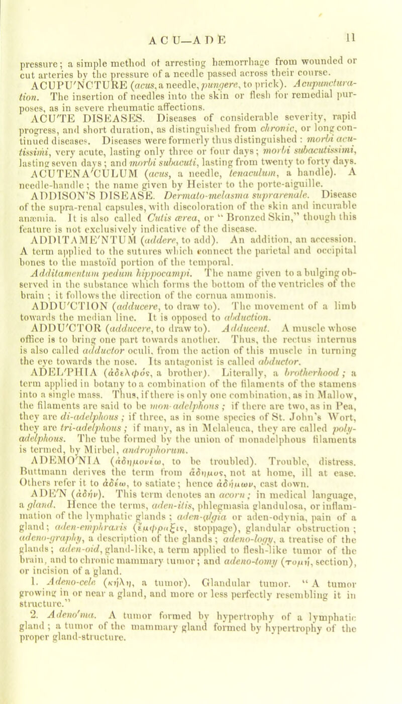 pressure; a simple method of arresting ha>morrhage from wounded or cut arteries by the pressure of a needle passed across their course. ACUPU'NCTURE (acus,a. needle, pungern, to prick). Acnpundura- tion. The insertion of needles into the skin or flcsli tor remedial pur- poses, as in severe rheumatic affections. ACU'TE DISEASES. Diseases of considerahle severity, rapid progress, and short duration, as distinguished from chrovic, or long con- tinued diseases. Diseases were formerly thus distinguished : morbi acu- iissimi, very acute, lasting only three or four days; morbi subrwtdissimi, lasting seven days ; and morbi suIkicuH, hasting from twenty to forty days. j\CUTENA‘'ClJLUM ((ictis, a needle, tenaculum, a handle). A needle-handle; the name given by lleister to the porte-aiguille. ADDISON’S DISEASE. Dermato-melasma suprare7iale. Disease of the siipra-rcnal capsules, with discoloration of the skin and incurable auicmia. It is also called Cutis ecrea, or “ Bronzed Skin,” though this feature is not e.xclusively indicative of the disease. ADDITAME'NTUM (addere, to add). An addition, an accession. A term applied to the sutiires which connect the parietal and oceipibil hones to the mastoid portion of the tem|ioral. Additamentum pedum hippocampi. The name given to a bulging ob- served in the substance which forms the hottom of the ventricles of the brain ; it follows the direction of the cornua amnionis. ADDU'CTION (addttcere, to draw to), 'fhe movement of a limb towards the median line. It is opposed to abduction. ADDU'CTOR (,adduccre,\.Q draw to). Adducent. A muscle whose office is to bring one part towards another. Thus, the rectus internns is also called adductor oculi. from the action of this muscle in turning the eye towards the nose. Its antagonist is called abductor. ADEI/PIIIA (ddtXt/ids, a brother). Literally, a brotherhood; a term applied in botany to a combination of the filaments of the stamens into a single mass. Thus, if there is only one combination, as in Mallow, the filaments are said to he mrm artelphons ; if there are two, as in Pea, they are di-adelptums ; if three, as in some species of St. .lohn's AVort, they are iri-adelphous; if many, as in Melaleuca, they arc called poly- adelphous. The tube formed by the union of monadelphous filaments is termed, by Mirbel, androphorum. ADEMO'NIA (ddij/iocfco, to be troubled). Trouble, distress. Buttmann derives the term from ddo/uos, not at home, ill at ease. Others reicr it to ddt'tu, to sati.ate; hence dSduwv, cast down. ADE'N (<i3 lit/). This term denotes an acorn; in medical language, ii gland.. Hence the terms, uden-itis, phlegmasia glandiilosa, or inflam- mation of the lymphatic glands ; adtm-g/gia or aden-odynia, pain of a gland; adcn-empiircLvis stopp.age), glandular obstruction; adeno-graphy, a description of the glands ; adeno-logy. a treatise of the glands; a(/cH-oicZ,gland-like, a term applied to flesh-like tumor of the brain, and to chronic mammary tumor; and adeno-tomy section), or iticision of a gl.and. \. Adeno-cele. a tumor). Glandular tumor. “A tumor growing in or near a gland, and more or less perfectly resembling it in structure.” 2. Adeno'ma. A tumor formed by hypertrophy of a lymphatic gland ; a tumor of the mammary gland formed by hv])Crtrophy of the proper gland-structure.
