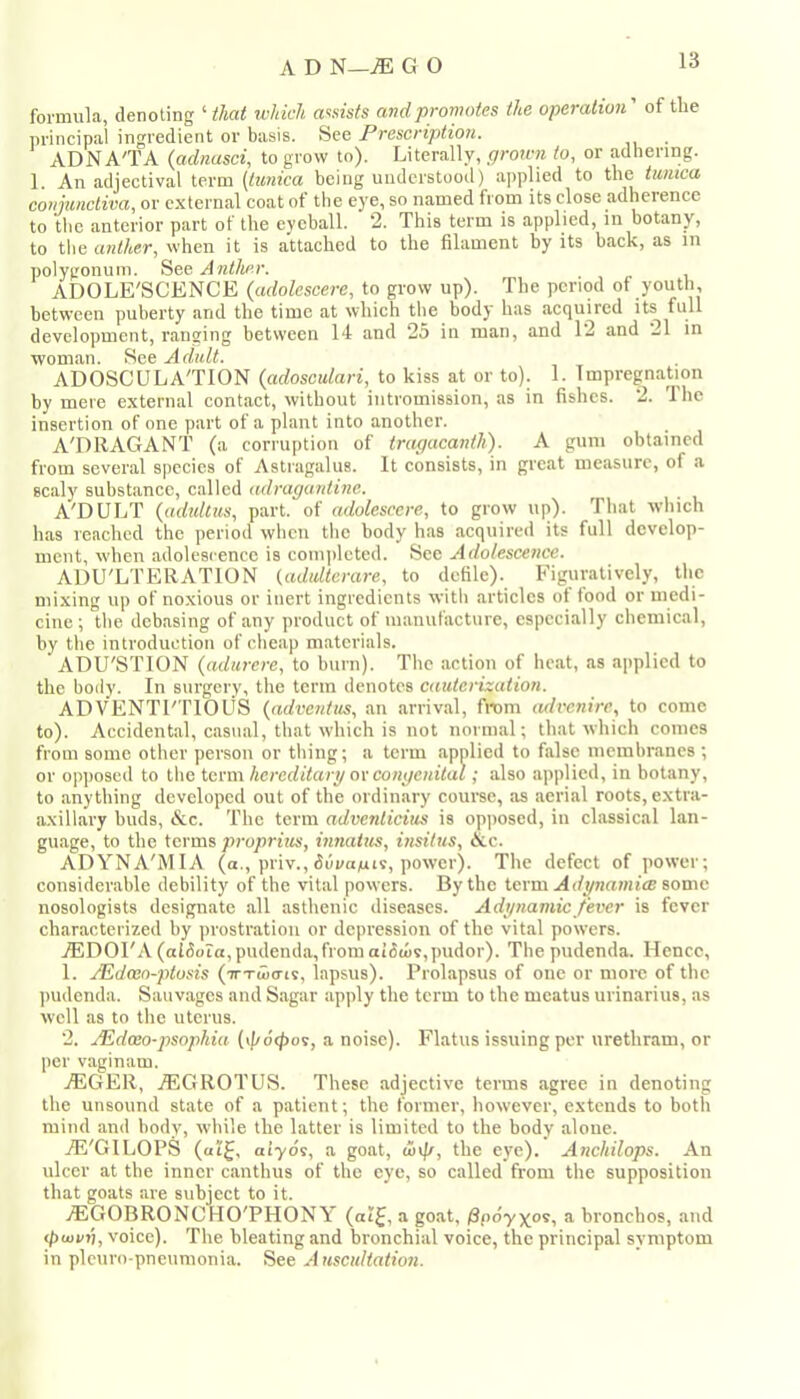formula, denoting ‘ which assists and promotes the operation' of the nrincipal ingredient or basis. See Prescription. ADN A'TA (adnasci, to grow to). Literally, prown to, or adhering. 1. An adjectival term (taica being understood) applied to the taica cotjunclwa, or external coat of the eye, so named from its close adherence to the anterior part of the eyeball. 2. This term is applied, in botany, to the anther, when it is attached to the filament by its back, as in polygonum. See Anther. ADOLE'SCENCE (adolescere, to grow up). The period of youth, between puberty and the time at which the body* has acquired its full development, ranging between 14 and 25 in man, and 12 and 21 in woman. See Adult. ADOSCULA'TION {adoscuLari, to kiss a,t or to). 1. Impregnation by mere external contact, without intromission, as in fishes. 2. The insertion of one part of a plant into another. A'DRAGANT (a corruption of tragacanth). A gum obtained from several species of Astragalus. It consists, in great measure, of a scaly substance, called adragardine. A'DULT (adultus, part, of adolescere, to grow up). That which has reached the period when the body has acquired its full develop- ment, when adolescence is completed. See Adolescence. ADU'LTERATION (adidterare, to defile). Figuratively, the mixing up of noxious or inert ingredients with articles of food or medi- cine ; the debasing of any product of inanufactiire, especially chemical, by the introduction of cheap materials. ADU'STION (adurere, to burn). The action of heat, as applied to the body. In surgery, the term denotes cauterization. ADVENTl'TlOUS {adventits, an arrival, from mlvcnire, to come to). Accidental, casual, that which is not normal; that which comes from some other person or thing; a term applied to false membranes ; or opjioscd to the term hereditary or congenital; also applied, in botany, to anything developed out of the ordinary course, as aerial roots, extra- axillary buds, &c. The term adventicius is opposed, in classical lan- guage, to the terms proprites, mfiaitcs, insitus, &c. ADYNA'MIA (a., priv., duya^is, power). The defect of power; considerable debility of the vital powers. By the term Adynamice some nosologists designate all asthenic diseases. Adynamic fever is fever characterized by prostration or depression of the vital powers. iEDOl'A (alfioia, pudenda, from at6u)v,pudor). The pudenda. Hence, 1. JEdaeo-ptosis (TTTtuo-ts, lapsus). Prolapsus of one or more of the ])udenda. Sauvages and Sugar apply the term to the meatus urinarius, as well as to the uterus. 2. JEdaeo-psophia [\p6(pos, a noise). Flatus issuing per urethram, or per vaginam. jEGER, jEGROTUS. These adjective terms agree in denoting the unsound state of a patient; the former, however, extends to both mind and body, while the latter is limited to the body alone. jE'GILOPS («i^, aiyos, a goat, wtf/, the eye). Anchilops. An ulcer at the inner canthus of the eye, so called from the supposition that goats are subject to it. AEGOBRONCHO'PHONY (ai^, a go.at, ^poyxos, a bronchos, and ^(oi/»), voice). The bleating and bronchial voice, the principal symptom in plcuro-pneumonia. See Auscultation.