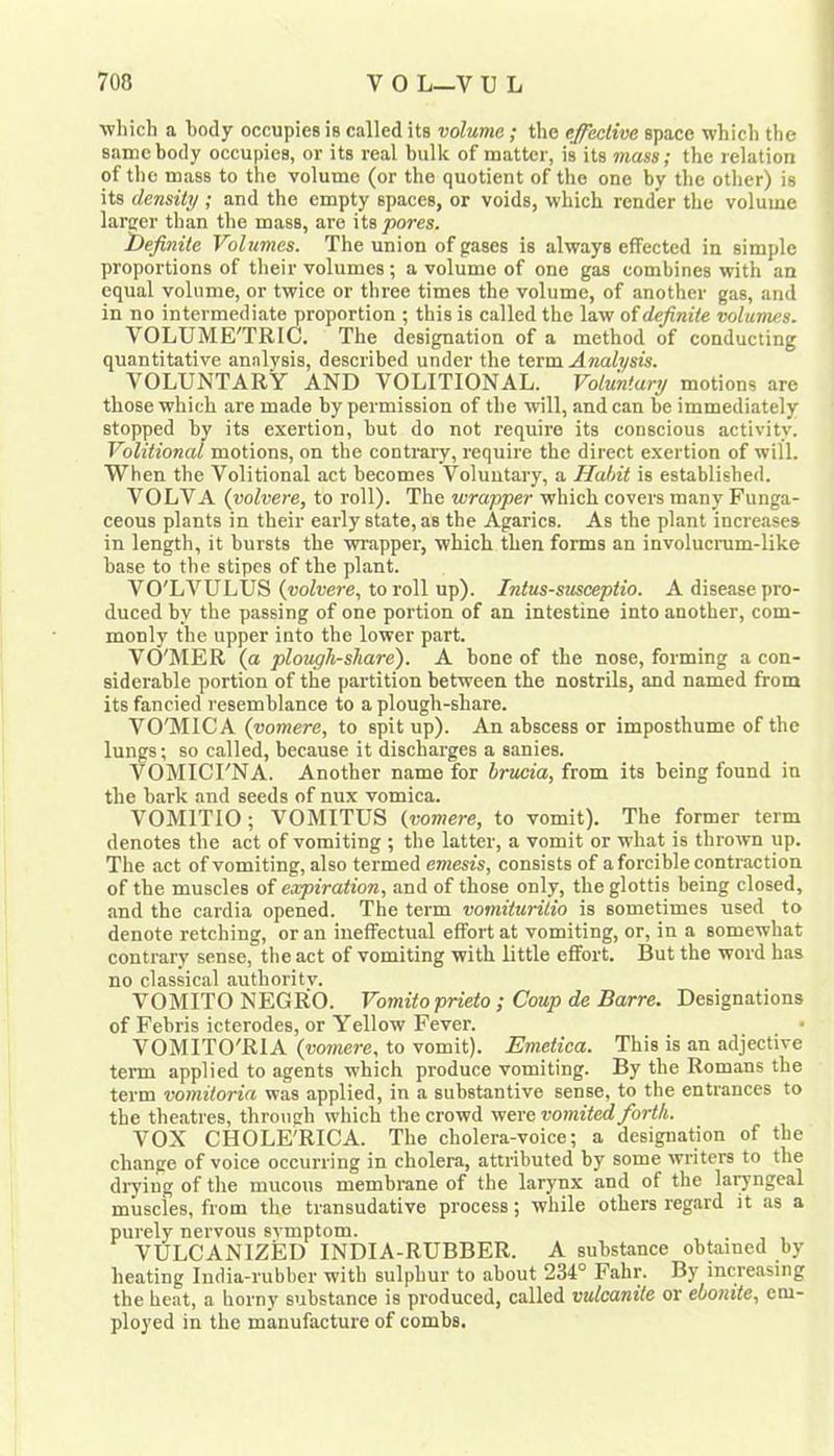 which a body occupies is called its volume; the effective space which the same body occupies, or its real bulk of matter, is its mass; the relation of the mass to the volume (or the quotient of the one by the other) is its density ; and the empty spaces, or voids, which render the volume larcer than the mass, are \ ts pores. 2)efinite Volumes. The union of gases is always effected in simple proportions of their volumes; a volume of one gas combines with an equal volume, or twice or three times the volume, of another gas, and in no intermediate proportion ; this is called the law of definite volumes. VOLUME'TRIC. The designation of a method of conducting quantitative analysis, described under the term Analysis. VOLUNTARY AND VOLITIONAL. Voluntary motions are those which are made by permission of the will, and can be immediately stopped by its exertion, but do not require its conscious activity. Volitional motions, on the contrary, require the direct exertion of will. When the Volitional act becomes Voluntary, a Habit is established. VOLVA (yolvere, to roll). The wrapper which covers many Funga- ceous plants in their early state, as the Agarics. As the plant increases in length, it bursts the wrapper, which then forms an involucrum-like base to the stipes of the plant. VO'LVULUS (woZuere, to roll up). Intus-smeeptio. A disease pro- duced by the passing of one portion of an intestine into another, com- monly the upper into the lower part. Vd'MER (a ploughshare). A bone of the nose, forming a con- siderable portion of the partition between the nostrils, and named from its fancied resemblance to a plough-share. VO'MICA (vomere, to spit up). An abscess or imposthume of the lungs; so called, because it discharges a sanies. VOMICI'NA. Another name for brueia, from its being found in the bark and seeds of nux vomica. VOMITIO; VOMITUS {vomere, to vomit). The former term denotes the act of vomiting ; the latter, a vomit or what is thrown up. The act of vomiting, also termed emesis, consists of a forcible contraction of the muscles of expiration, and of those only, the glottis being closed, and the cardia opened. The term vomiturilio is sometimes used to denote retching, or an ineffectual effort at vomiting, or, in a somewhat contrary sense, the act of vomiting with little effort. But the word has no classical authoritv. VOMITO NEGRO. Vomitoprieto ; Coup de Barre. Designations of Febris icterodes, or Yellow Fever. • VOMITO'RIA {vomere, to vomit). Emetica. This is an adjective term applied to agents which produce vomiting. By the Romans the term vomiloria was applied, in a substantive sense, to the entrances to the theatres, through which the crowd were vomited forth. VOX CHOLE'RICA. The cholera-voice; a designation of the change of voice occurring in cholera, attributed by some writers to the diying of the mucous membrane of the larynx and of the laryngeal muscles, from the transudative process; while others regard it as a purely nervous svmptom. VULCANIZED INDIA-RUBBER. A substance obtained by heating India-rubber with sulphur to about 234° Fahr. By increasing the heat, a horny substance is produced, called vulcanite or ebonite, em- ployed in the manufacture of combs.
