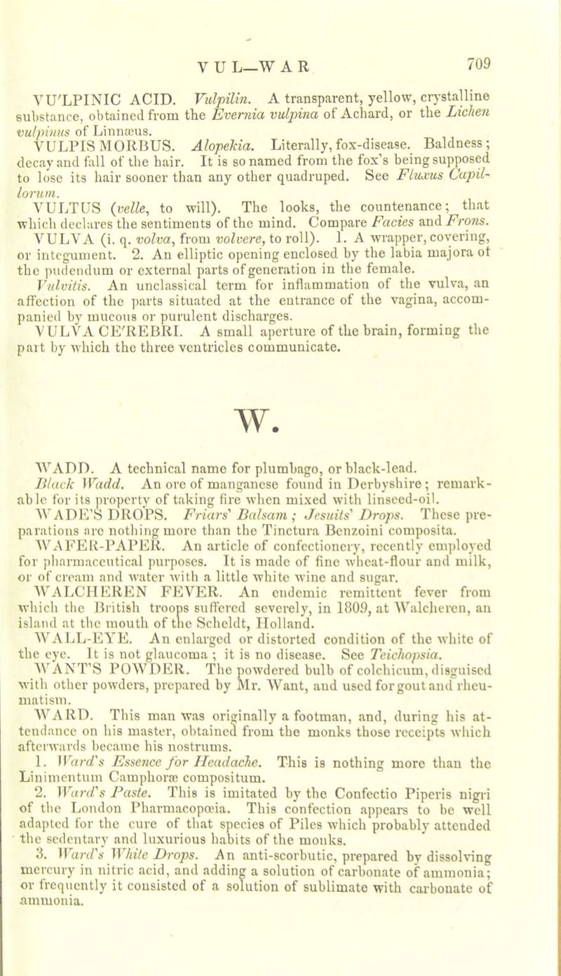 VU'LPINIC ACID. Vulpilin. A transparent, yellow, crj-stalline substance, obtained from the Evernia vulpina of Achard, or the Lichen vuipimis of Linnaeus. VULPIS MORBUS. Alopekia. Literally,fox-disease. Baldness; decay and fall of the hair. It is so named from the fox’s being supposed to lose its hair sooner than any other quadruped. See Flujeus Capil- lorum. VULTUS {itelle^ to will). The looks, the countenance; that whicli declares the sentiments of the mind. Compare Facies and Frons. VULVA (i. q. volva, from volvere, to roll). 1. A wrapper, covering, or integument. 2. An elliptic opening enclosed by the labia majora ot the ])udendum or external parts of generation in the female. Vulvitis. An unclassical term for inflammation of the vulva, an affection of the parts situated at the entrance of the vagina, accom- panied by mucous or purulent discharges. VULVA CE'REBRI. A small aperture of the brain, forming the part by which the three ventricles communicate. w. 'WADD. A technical name for plumbago, or black-lead. Black Wadd. An ore of manganese found in Derbyshire ; remark- able for its property of taking fire when mixed with linseed-oil. WADE’S DROPS. Friars' Balsam ; Jesuits' Drops. These pre- parations are nothing more than the Tinctura Benzoini composita. AVAFER-PAPER. An article of confectionery, recently employed for pharmaceutical purposes. It is made of fine wheat-flour and milk, or of cream and water with a little white wine and sugar. AVALCHEREN FEVER. An endemic remittent fever from which the British troops suffered severely, in 1809, at AA’'alchercn, an island at the mouth of tlic Scheldt, Holland. AA’ALL-EYE. An enlarged or distorted condition of the white of the eye. It is not glaucoma ; it is no disease. See Tcichopsia. AVANT’S POAA^DER. The powdered bulb of colchicum,disguised with other powders, prepared by Mr. AVant, and used for gout and rheu- matism. AA’ARD. This man w.as originally a footman, and, during his at- tendance on his master, obtained from the monks those receipts which afterwards became his nostrums. 1. IUar(f’s Essence for Headache. This is nothing more than the Linimentum Camphora: compositum. 2. ir«n/’s Paste. This is imitated by tbe Confectio Piperis nigri of the London Pharmacopoeia. This confection appears to be well adapted for the cure of tlnat species of Piles which probably attended the sedentary and luxurious habits of the monks. 3. lUard’s White Drops. An anti-scorbutic, prepared by dissolving mercury in nitric acid, and adding a solution of carbonate of ammonia; or frequently it consisted of a solution of sublimate with carbonate of ammonia.