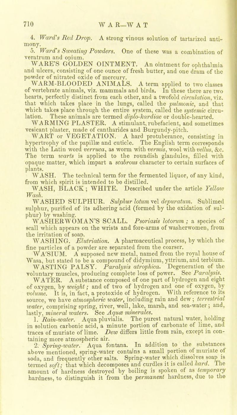 4. Ward's Red Drop. A strong vinous solution of tartarizcd anti- mony. 5. Ward's Siueating Powders. One of these was a combination of veratnim and opium. WARE’S GOLDEN OINTMENT. An ointment for ophthalmia and ulcers, consisting of one ounce of fresh butter, and one dram of the powder of nitrated oxide of mercury. WARM-BLOODED ANIMALS. A term applied to two classes of vertebrate animals, viz. mammals and birds. In these there are two hearts, perfectly distinct from each other, and a twofold circulation, viz. that which takes place in the lungs, called the pulmonic, and that which takes place through the entire system, called the systemic circu- lation. These animals are termed diplo-kardiae or double-hearted. WARMING PLASTER. A stimulant,rubefacient, and sometimes vesicant plaster, made of cantharides and Burgundy-pitch. WART or VEGETATION. A hard protuberance, consisting in hypertrophy of the papillae and cuticle. The English term con'esponds with the Latin word verrma, as worm with vermis, wool with vellus, &c. The term warts is applied to the roundish glandules, filled with opaque matter, which impart a scabrous character to certain surfaces of plants. WASH. The technical term for the fermented liquor, of any kind, from which spirit is intended to be distilled. WASH, BLACK ; WHITE. Described under the article Yellow TVash WASHED SULPHUR. Sulphur lotumveX depuratuin. Sublimed sulphur, purified of its adhering acid (formed by the oxidation of sul- phur) by washing. WASHERWOMAN’S SCALL. Psoriasis lotoncrn ; a species of scall which appears on the wrists and fore-arms of washerwomen, from the irritation of soap. WASHING. Elutriation. A pharmaceutical process, by which the fine particles of a powder are separated from the coarser. W A'SIUM. A supposed new metal, named from the royal house of Wasa, but stated to be a compound of didymium, yttrium, and terbium. WASTING PALSY. Paralysis atrophica. Degeneration of the voluntary muscles, producing complete loss of power. See Paralysis. WATER. A substance composed of one part of hydrogen and eight of o.xygen, by weight; and of two of hydrogen and one of oxygen, by volume. It is, in fact, a protoxide of hydrogen. With reference to its source, we have atmospheric water, including rain and dew; terrestrial ivater, comprising spring, river, well, lake, marsh, and sea-water; and, lastly, mineral waters. See Aquee minerales. 1. Rain-water. Aqua pluvialis. The purest natural water, holding in solution carbonic acid, a minute portion of carbonate of lime, and traces of muriate of lime. Dew differs little from rain, except in con- taining more atmospheric air. 2. Spring-water. Aqua fontana. In addition to the substances above mentioned, spring-water contains a small portion of muriate of soda, and frequently other salts. Spring-water which dissolves soap is termed soft; that which decomposes and curdles it is called hard. The amount of hardness destroyed by boiling is spoken of as temporary hardness, to distinguish it from the permanent hardness, due to the