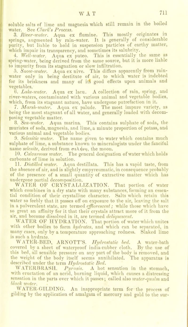 soluble salts of lime and magnesia which still remain in the boiled water. See Clark's Process. 3. River-water. Aqua ex flumine. This mostly originates in springs, augmented by rain-water. It is generally of considerable purity, but liable to hold in suspension particles of earthy matter, which impair its transparency, and sometimes its salubrity. 4. Well-ivater. Aqua ex puteo. This is essentially the same as spring-water, being derived from the same source, but it is more liable to impurity from its stagnation or slow infiltration. 5. Siiotc-icaler. Aqua ex nive. This differs apparently from rain- water only in being destitute of air, to which water is indebted for its briskness and many of it? good effects upon animals and vegetables. b‘. Lake-u'ater. Aqua ex lacu. A collection of rain, spring, and river-waters, contaminated with various animal and vegetable bodies, which, from its stagnant nature, have undergone putrefaction in it. 7. Marsh-water. Aqua ex palude. The most impure variety, as being the most stagnant of all water, and generally loaded with decom- posing vegetable matter. 8. Sea-water. Aqua marina. This contains sulphate of soda, the muriates of soda, magnesia, and lime, a minute proportion of potass, and various animal and vegetable bodies. 9. Selenitic water. The name given to water which contains much sulphate of lime, a substance known to mineralogists under the fanciful name selenite, derived from a-eXrjvii. the moon. 10. Calcareous water. The general designation ofwater which holds carbonate of lime in solution. 11. Distilled water. Aqua destillata. This has a vapid taste, from the absence of air, and is slightly empyreumatic, in consequence probably of the presence of a small quantity of extractive matter which has uudergone partial decomposition. WATER OF CRYSTALLIZATION. That portion of water which combines in a dry state with many substances, forming an essen- tial condition of their crystalline character. Salts which retain this water so feebly that it passes off on e.xposure to the air, leaving the salt in a pulverulent state, arc termed efflorescent; while those which have so great an affinity for it that their crystals attract more of it from the air, and become dissolved in it, are termed deliquescent. WATER OF HYDR.\T10N. That portion of water which unites with other bodies to form hydrates, and which can be separated, in many cases, only by a temperature approaching redness. Slaked lime is such a hydrate. WATER-BED, ARNOTT’S. Hydrostatic led. A water-bath covered by a sheet of waterproof india-rubber cloth. By the use of this bed, .all sensible pressure on any part of the body is removed, and the weight of the body itself seems annihilated. The apparatus is described under the term Hydrostatic Bed. WATERBRASU. Pyrosis. A hot sensation in the stomach, with eructation of an acrid, burning liquid, which causes a distressing sensation in the p.arts over which it passes; called .also ivater-qualm anil black Water. WATER-OII.DING. An inappropriate term for the process of gilding by the application of amalgam of mercury and gold to the stir-