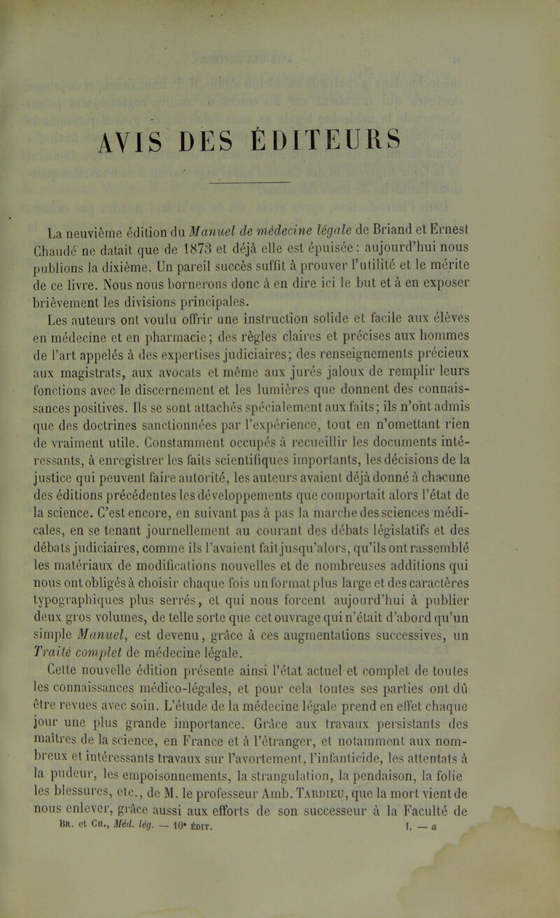 AVIS DES ÉDITEURS Ea neuvième édition du Manuel de médecine légale de Briand et Ernest Chaude ne datait que de 1873 et déjà elle est épuisée; aujourd’hui nous publions la dixième. Un pareil succès suffit à prouver l’utilité et le mérite de ce livre. Nous nous bornerons donc à en dire ici le but et à en exposer brièvement les divisions principales. Les auteurs ont voulu offrir une instruction solide et facile aux élèves en médecine et en pharmacie; des règles claires et précises aux hommes de l’art appelés à des expertises judiciaires; des renseignements précieux aux magistrats, aux avocats et même aux jurés jaloux de remplir leurs fonctions avec le discernement et les lumières que donnent des connais- sances positives. Ils se sont attachés spécialement aux faits; ils n’ont admis que des doctrines sanctionnées par l’expérience, tout en n’omettant rien de vraiment utile. Constamment occupés à recueillir les documents inté- ressants, à enregistrer les faits scientifiques importants, les décisions de la justice qui peuvent faire autorité, les auteurs avaient déjà donné à chacune des éditions précédentes les développements que comportait alors l’état de la science. C’est encore, en suivant pas à pas la marche des sciences médi- cales, en se tenant journellement au courant des débats législatifs et des débats judiciaires, comme ils l’avaient fait jusqu’alors, qu’ils ont rassemblé les matériaux de modifications nouvelles et de nombreuses additions qui nous ont obligés à choisir chaque fois un format plus large et des caractères typographiques plus serrés, et qui nous forcent aujourd’hui à publier deux gros volumes, de telle sorte que cet ouvrage qui n’était d’abord qu’un simple Manuel, est devenu, grâce à ces augmentations successives, un Traité complet de médecine légale. Cette nouvelle édition présente ainsi l’état actuel et complet de toutes les connaissances médico-légales, et pour cela toutes ses parties ont dii être revues avec soin. L’étude de la médecine légale prend en eflet chaque jour une plus grande importance. Grâce aux travaux persistants des maîtres de la science, en France et à l’étranger, et notamment aux nom- breux et intéressants travaux sur l’avortement, l’infanticide, les attentats à la pudeur, les empoisonnements, la strangulation, la pendaison, la folie les blessures, etc., de M. le professeur Amb. Tardieu, que la mort vient de nous enlever, grâce aussi aux efforts de son successeur à la Faculté de Hr, et Ch*, Med. lé(j, — 10* édit, I. a