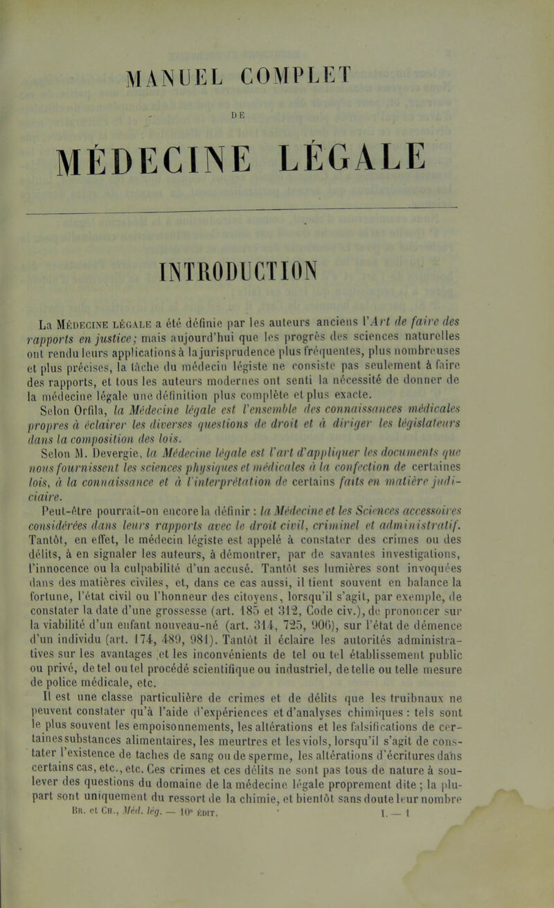 manuel complet DE INTRODUCTION La Médecine légale a été défmie par les auteurs anciens VArt de faire des rapports en justice; naais aujourd’hui que les progrès des sciences naturelles ont rendu leurs applications à la jurisprudence plus fréquentes, plus nombreuses et plus précises, la lèche du médecin légiste ne consiste pas seulement à faire des rapports, et tous les auteurs modernes ont senti la nécessité de donner de la médecine légale une définition plus complète et plus exacte. Selon Orfda, la Médecine légale est l'ensemble des connaissances médicales propres à éclairer les diverses questions de droit et à diriger les législateurs dans la composition des lois. Selon M. Devergie, la Médecine légale est l'art d'appliquer les documents que nous fournissent les sciences phtisiques et médicales à la confection de certaines lois, à la connaissance et à l'interprétation de certains faUs en matière judi- ciaire. Peut-être pourrait-on encore la définir : la Médecine et les Sciences accessoires considérées dans leurs rapports avec le droit civil, criminel et administratif. Tantôt, en effet, le médecin légiste est appelé à constater des crimes ou des délits, à en signaler les auteurs, à démontrer, par de savantes investigations, l’innocence ou la culpabilité d’un accusé. Tantôt ses lumières sont invoquées dans des matières civiles, et, dans ce cas aussi, il tient souvent en balance la fortune, l’état civil ou l’honneur des citoyens, lorsqu'il s’agit, par exemple, de constater la date d’une grossesse (art. 185 et 31^, Code civ.), do prononcer sur la viabilité d’un enfant nouveau-né (art. 314, 725, UOG), sur l’état de démence d’un individu (art. 174, 480, 081). Tantôt il éclaire les autorités administra- tives sur les avantages ,et les inconvénients de tel ou tel établissement public ou privé, de tel ou tel procédé scientifique ou industriel, de telle ou telle mesure de police médicale, etc. Il est une classe particulière de crimes et de délits que les truibnaux ne peuvent constater qu’à l’aide d’expériences et d’analyses chimiques: tels sont le plus souvent les empoisonnements, les altérations et les falsifications de cer- tainessubslances alimentaires, les meurtres et les viols, lorsqu’il s’agit de cons- tater 1 existence de taches de sang ou de sperme, les altérations d'écritures dans certains cas, etc., etc. Ces crimes et ces délits ne sont pas tous de nature à sou- lever des questions du domaine de la médecine légale proprement dite ; la plu- part sont uniquement du ressort de la chimie, et bienfôt sans doute leur nombre