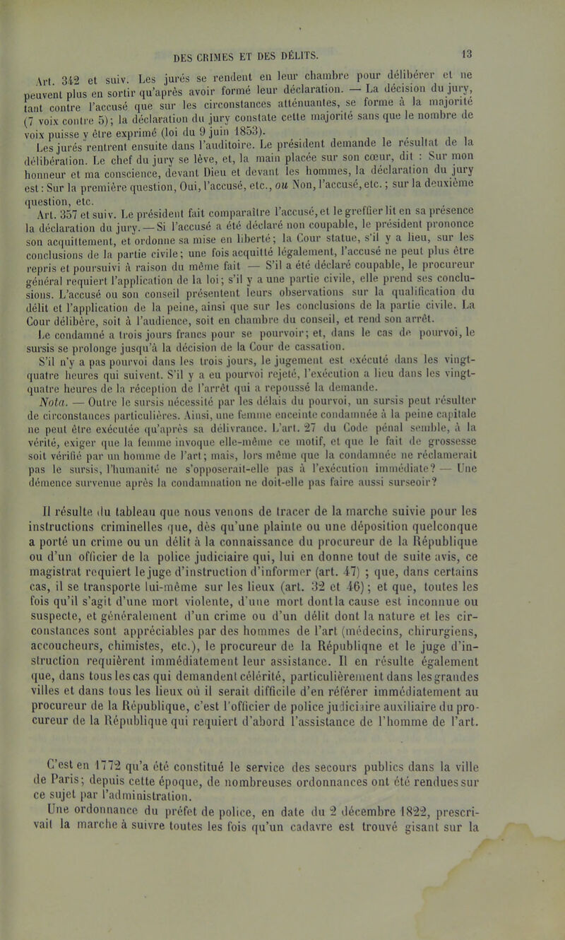 Art. 342 et suiv. Les jurés se rendent en leur chambre pour délibérer et ne peuvent plus en sortir qu’après avoir formé leur déclaration. La décision du jury, tant contre l’accusé que sur les circonstances atténuantes, se forme à la majorité (7 voi.x contre 5); la déclaration du jury constate cette majorité sans que le nombre de voix puisse y être exprimé (loi du 9 juin 1853). , , . , , i Les jnrés rentrent ensuite dans l’auditoire. Le président demande le résultat de la délibération. Le chef du jury se lève, et, la main placée sur son cœur, dit : Sur mon honneur et ma conscience, devant Dieu et devant les hommes, la déclaration du jury est : Sur la première question. Oui, l’accusé, etc., ou Non, 1 accusé, etc., sur la deuxième question, etc. Art. 357 et suiv. Le président fait comparaître l’accusé, et le greffier lit en sa présence la déclaration du jury. — Si l’accuse a ete déclaré non coupable, le piésident piononce son acquittement, et ordonne sa mise en liberté; la Cour statue, s il y a lieu, sui les conclusions de la partie civile; une fois acquitté légalement, 1 accusé ne peut plus etie repris et poursuivi à raison du môme fait — S il a été déclaré coupable, le piocnieui général requiert l’application de la loi; s’il y aune partie civile, elle prend ses conclu- sions. L’accusé ou son conseil présentent leurs observations sur la qualification du délit et l’application de la peine, ainsi que sur les conclusions de la partie civile. La Cour délibère, soit à l’audience, soit en chambre du conseil, et rend son arrêt. Le condamné a trois jours francs pour se pourvoir; et, dans le cas de pourvoi, le sursis se prolonge jusqu’à la décision de la Cour de cassation. S’il n’y a pas pourvoi dans les trois jours, le jugement est exécuté dans les vingt- quatre heures qui suivent. S’il y a eu pourvoi rejeté, l’e-xécution a lieu dans les vingt- quatre heures de la réception de l’arrêt qui a repoussé la demande. Nota. — Outre le sursis nécessité par les délais du pourvoi, un sursis peut résulter de circonstances particulières. .Ainsi, une femme enceinte condamnée à la peine cajiitale ne peut être exécutée (|u’après sa délivrance. L’art. 27 du Code pénal senible, à la vérité, exiger que la lemme invoque elle-même ce motif, et que le fait de grossesse soit vérifié par un homme de l’art; mais, lors môme que la condamnée ne réclamerait pas le sursis, l’humanité ne s’opposerait-elle pas à l’exécution immédiate? — Une démence survenue après la condamnation ne doit-elle pas faire aussi surseoir? Il résulte du tableau que nous venons de tracer de la marche suivie pour les instructions criminelles que, dès qu’une plainte ou une déposition quelconque a porté un crime ou un délit à la connaissance du procureur de la République ou d’un officier de la police judiciaire qui, lui en donne tout de suite avis, ce magistrat requiert le juge d’instruction d’informer (art. 47) ; que, dans certains cas, il se transporte lui-même sur les lieux (art. 32 et 46); et qtie, toutes les fois qu’il s’agit d’une mort violente, d’une mort dontla cause est inconnue ou suspecte, et généralement d’un crime ou d’un délit dont la nature et les cir- constances sont appréciables par des hommes de l’art (médecins, chirurgiens, accoucheurs, chimistes, etc.), le procureur de la République et le juge d’in- struction requièrent immédiatement leur assistance. Il en résulte également (lue, dans tous les cas qui demandent célérité, particulièrement dans les grandes villes et dans tous les lieux où il serait difficile d’en référer immédiatement au procureur de la République, c’est l’oflicier de police judiciaire auxiliaire du pro- cureur de la République qui requiert d’abord l’assistance de l’homme de l’art. C’est en 1772 qu’a été constitué le service des secours publics dans la ville de Paris; depuis cette époque, de nombreuses ordonnances ont été rendues sur ce sujet par l’administration. Une ordonnance du préfet de police, en date du 2 décembre 1822, prescri- vait la marche à suivre toutes les fois qu’un cadavre est trouvé gisant sur la