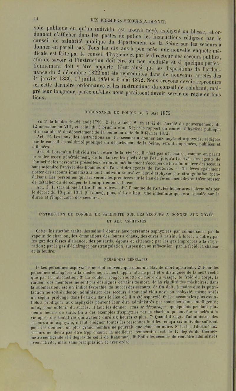 voie publique OU qu’un individu est trouvé noyé, asphyxié ou blessé et or- donnait dafficher (buis es postes de police les instructions rédigées ’par le conseil de salubrité publique du département de la Seine sur le^ secours à ( oniier en pareil cas. Tous les dix ans à peu près, une nouvelle enquête mé- dicale est faite par le conseil d hygiène et par le directeur des secours publics abri de savoir si 1 instruction doit êire ou non modifiée et si riuelque nerfec- lionnement doit y êlre apporté C’est ainsi que les dispositions de l’ordon- nance du 2 décembre 1822 ont été reproduites dans de nouveaux arrêtés des 1-janvier 1886, 17 juillet 1850 et 9 mai 1872. Nous croyons devoir reproduire ICI cette derniere ordonnance et les instructions du conseil de salubrité mai- gre leur longueur, parce qu’elles nous paraissent devoir servir de rèqle en tous lieux. ® ORDONNANCE DE POUCE DU 7 MAI 1872 du gouvernement du 1- messidor an Mil, et celui du 3 brumaire an XI; 3“ le rapport du conseil d’hygiène publique et de salubrité du departement de la Seine en date du 9 février 1872 : i h Art. 1. Les nouvelles instructions sur les secours à donner aux noyés et asphvxiés rédigées par le conseil de salubrité publique du département de la Seine, seront imprimées, publiée! et affichées. Art. 2. Lorsqu’un individu sera retiré de la rivière, il n’est pas nécessaire, comme on paraît le croire assez généralement, de lui laisser les pieds dans l’eau jusqu’à l’arrivée des agents de l’autorité; les personnes présentes devront immédiatement s’occuper de lui administrer des secours sans attendre l’arrivée des hommes de l’art et des agents de l’autorité. — On devra également porter des secours immédiats à tout individu trouvé en état d’asphyxie par strangulation (pen- daison). Les personnes qui arriveront les premières sur le lieu de l’événement devront s’empresser de détacher ou de couper le lien qui entoure le cou. Art. 3. Il sera alloué à titre d’honoraires... -i.»à l’homme de l’art, les honoraires déterminés par le décret du 18 juin 1811 (6 francs), plus, s’il y a lieu, une indemnité qui sera calculée sur la durée et l’importance des secours... INSTRUCTION DU CONSEIL DE SALUBRITÉ SUR LES SECOURS A DONNER AUX NOYÉS ET AUX ASPHYXIÉS Cette instruction traite des soins à donner aux personnes asphyxiées par submersion; par la vapeur de charbon, les émanations des fours à chaux, des cuves à raisin, à bière, à cidre; par les gaz des fosses d’aisance, des puisards, égouts et citernes ; par les gaz impropres à la respi- ration ; par le gaz d'éclairage ; par strangulation, suspension ou suflbeation ; par le froid, la chaleur et la foudre. REMARQUES GÉNÉRALES 1° Les personnes asphyxiées ne sont souvent que dans un état de mort apparente. 2“ Pour les personnes étrangères à la médecine, la mort apparente ne peut être distinguée de la mort réelle (|ue par la putréfaction. 3° La couleur rouge, violette ou noire du visage, le froid du corps, la raideur des membres ne sont pas des signes certains de mort, i La rigidité des mâchoires, dans la submersion, est un indice favorable du succès des secours. 5° On doit, à moins que la putré- faction ne soit évidente, administrer des secours à tout individu noyé ou asphyxié, même après un séjour prolongé dans l’eau ou dans le lieu où il a été asphyxié. 6“ Les secours les plus essen- tiels à prodiguer aux asphyxiés peuvent leur être administrés par toute personne intelligente; mais, pour obtenir du succès, il faut les donner, sans se décourager, quelquefois pendant plu- sieurs heures de suite. On a des exemples d’asphyxiés par le charbon qui ont été rappelés à la vie après des tentatives qui avaient duré six heures et plus. 7“ Quand il s’agit d’administrer des secours à un asphyxié, il faut éloigner toutes les personnes inutiles; cinq à six individus suffisent pour les donner; un plus grand nombre ne pourrait que gêner ou nuire. 8 Le local destiné aux secours ne devra pas être trop chaud; la meilleure température est de 17 degrés du thermo- mètre centigrade (14 degrés cîe celui de Eéaumur). 9“ Enfin les secours doiventêtre administrés avec activité, mais sans précipitation et avec ordre.