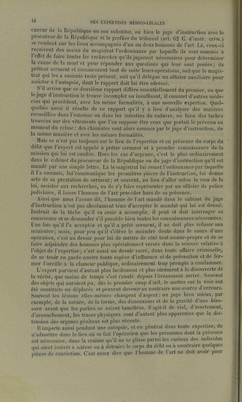 i-1 DKS EXPKIiTISKS MEDICO-I.EGALES luieui dû hi U('piil)lique ou son siihslilut, ou bien le juge (l’inslriiclion avec le piocureurde la Uepubliipie el le greflier du tribunal (arl. 02 C. d’insir. crim.) se rendent sur les lieux accompagnés d’un ou deuxhomiues de l’art. Là, ceux-ci ie(.oivent (les mains du magistrat l’oidonnance par hupielle ils sont commis à 1 elTet de laire loules les recherches ((u’ils jugeront nécessaires pour déterminer la cause de la mort et pour répondre aux ([uestions f|ui leur sont posées; ils pi êtent serment et commencent tout de suite leurs opérations, soitcpie le magis- tial qui les a commis reste présent, soit qu’il délègue un olïicier auxiliaire pour assister à 1 autopsie, dont le rapport doit lui être adressé. S il arrive que ce deuxième rapport ditrère essentiellement du premier, ou que l(i juge d instruction le trouve incomplet on insuffisant, il commet d’autres méde- cins qui procèdent, avec les même formalités, à une nouvelle expertise. Quel- (piefois aussi il résulte de ce rapport qu’il y a lieu d’analyser des matières recueillies dans l’estomac ou dans les intestins du cadavre, ou bien des taches trouvées sur des vêtements que l’on snppose être ceux que portait le prévenu au moment du crime : des chimistes sont alors commis par le juge d’instruction, de la même manière et avec les mêmes formalités. Mais ce n’est pas toujours sur le lieu de l’expertise et en présence du corps du délit que l’expert est appelé à prêter serment et à prendre connaissance de la mission qui lui est confiée. Hors les cas d’urgence, c’est le plus ordinairement dans le cabinet du procureur de la République ou du juge d’instruction (|u’il est mandé par une simple lettre. Là le magistrat lui remet l’ordonnance par laquelle il l’a commis, lui'communique les premières pièces de rinstruction, lui donne acte de sa prestation de serment; et souvent, au lieu d’aller selon le vœu de la loi, assister aux recherches, ou de s’y faire représenter par un officier de police judiciaire, il laisse l’homme de l’art procéder hors de sa présence. Ainsi que nous l’avons dit, riiomme de l’art mandé dans le cabinet du juge d’instruction n’est pas absolument ténu d’accepter le mandat qui lui est donné. Instruit de la tâche qu’il va avoir à accomplir, il peut et doit interroger sa conscience et se demander s’il possède bien toutes les connaissances nécessaires. Une fois qu’il l’a acceptée et qu’il a prêté serment, il ne doit plus refuser son ministère; mais, pour peu qu’il s’élève le moindre doute dans le cours d’une opération, c’est un devoir pour lui de mettre de côté tout amour-propre et de se faire adjoindre des hommes plus spécialement versés dans la science relative à l’objet de l’expertise; c’est aussi un devoir sacré, dans toute affaire criminelle, de se tenir en garde contre toute espèce d’influence et de prévention et de fer- mer l’oreille à la clameur publique, ordinairement trop prompte a condamner. L’expert parvient d’autant plus facilement et plus sûrement a la découverte de la vérité, que moins de temps s’est écoulé depuis l’événement arrivé. Souvent des objets qui auraient pu, dès le premier coup d’œil, le mettre sur la voie ont été soustraits ou déplacés et peuvent devenir au contraire une source d erreurs. Souvent les lésions elles-mêmes changent d’aspect: on juge bien mieux, par exemple, de la nature, de la forme, des dimensions et de la gravité d une bles- sure avant que les parties se soient tuméfiées. S’agit-il de viol, d avortement, d’accouchement, les traces pbysicpies sont d’autant plus apparentes (pie la dis- tension des organes génitaux est plus récente. Il importe aussi pendant une autopsie, et en général dans toute expeitise, de n’admettre dans le lieu où se fait l’opération ipie les personnes dont la piéscnce est nécessaire, dans la crainte (pi’il ne se glisse parmi les curieux des indisidus (pii aient intérêt à aitérer ou à (îétruire le corps du délit ou a soustraire quciqiics