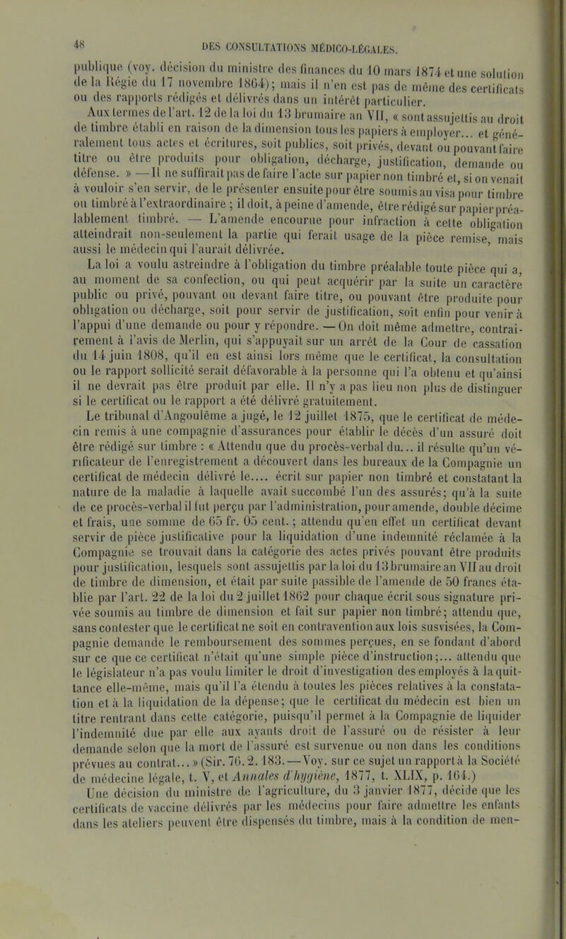 4-S piibliquo. (voy. décision du miiiislco des üikuiccs du 10 mars 1874 et une soliiliou de la Ivégie du 17 novembre I8ü4); mais il ii’eu est ))as de même des certificats ou des rapports rédigés et délivrés dans un intérêt particulier. Aux tei mes de 1 art. 12 de la loi du 1J brumaire au Vil, « soutassujettis au droit de timbre établi eu raison de la dimension tous les papiers à employer, et géné- ralement tous actes et écritures, soit pid)lics, soit privés, devant ou pouvant faire titre ou être produits pour obligation, décharge, justification, demande ou défense. » —Il ne suffirait pas de faire l’acte sur papier non timbré et, si ou venait à vouloir s’en servir, de le présenter ensuite pour être soumis au visa pour timbre ou timbré à l’extraordinaire ; il doit, à peine d’amende, être rédigé sur papier préa- lablement timbré. — L’amende encourue pour infraction à celte obligation atteindrait non-seulement la partie qui ferait usage de la pièce remise mais aussi le médecin qui l’aurait délivrée. ’ La loi a voulu astreindre à l’obligation du timbre préalable toute pièce qui a, au moment de sa confection, ou qui peut acquérir par la suite un caractère public ou privé, pouvant ou devant faire titre, ou pouvant être produite pour obligation ou décharge, soit pour servir de justification, soit enfin pour venir à l’appui d’une demande ou pour y répondre. — On doit même admettre, contrai- rement à l’avis de Merlin, qui s’appuyait sur un arrêt de la Cour de cassation du 14 juin 1808, qu’il en est ainsi lors même que le certificat, la consultation ou le rapport sollicité serait défavorable cà la personne qui l’a obtenu et qu’ainsi il ne devrait pas être produit par elle. Il n’y a pas lieu non plus de distinguer si le certificat ou le rapport a été délivré gratuitement. Le tribunal d’Angoulême a jugé, le 12 juillet 1875, que le certificat de méde- cin remis à une compagnie d’assurances pour établir le décès d’un assuré doit être rédigé sur timbre : « Attendu que du procès-verbal du... il résulte qu’un vé- rificateur de l’enregistrement a découvert dans les bureaux de la Compagnie un certificat de médecin délivré le.... écrit sur papier non timbré et constatant la nature de la maladie à laquelle avait succombé run des assurés; qu’à la suite de ce procès-verbal il lut perçu par l’administration, pour amende, double décime et frais, une somme de 05 fr. 05 cent. ; attendu qu’en effet un certificat devant servir de pièce justificative pour la liquidation d’une indemnité réclamée à la Compagnie se trouvait dans la catégorie des actes privés pouvant être produits pour justification, lesquels sont assujettis par la loi du 13 brumaire an Vllau droit de timbre de dimension, et était par suite passible de l’amende de 50 francs éta- blie par l’art. 22 de la loi dn 2 juillet 1802 pour chaque écrit sous signature pri- vée soumis an timbre de dimension et fait sur papier non timbré; attendu que, sans contester que le certificat ne soit en contravention aux lois susvisées, la Com- pagnie demande le remboursement des sommes perçues, en se fondant d’abord sur ce que ce certificat n’était qu’une simple pièce d’instruction;... attendu que le législateur n’a pas voulu limiter le droit d’investigation des employés à la quit- tance elle-même, mais qu’il l’a étendu à toutes les pièces relatives à la constata- tion et à la liquidation de la dépense; (jue le certificat du médecin est bien un titre rentrant dans cette catégorie, puis(iu’il permet à la Compagnie de liipiider l’indemnité due par elle aux ayants droit de l’assuré ou de résister à leur demande selon que la mort de l’assuré est survenue ou non dans les conditions prévues au contrat... » (Sir. 70.2.183.—Voy. sur ce sujet un rapporta la Société de médecine légale, t. V, et Annales d’hygiène, 1877, t. XLIX, p. 104.) Une décision du ministre de l’agriculture, du 3 janvier 1877, décide que les certiticats de vaccine délivrés i)ar les médecins pour làirc admettre les enfants dans les ateliers peuvent être dispensés du timbre, mais à la condition de men-