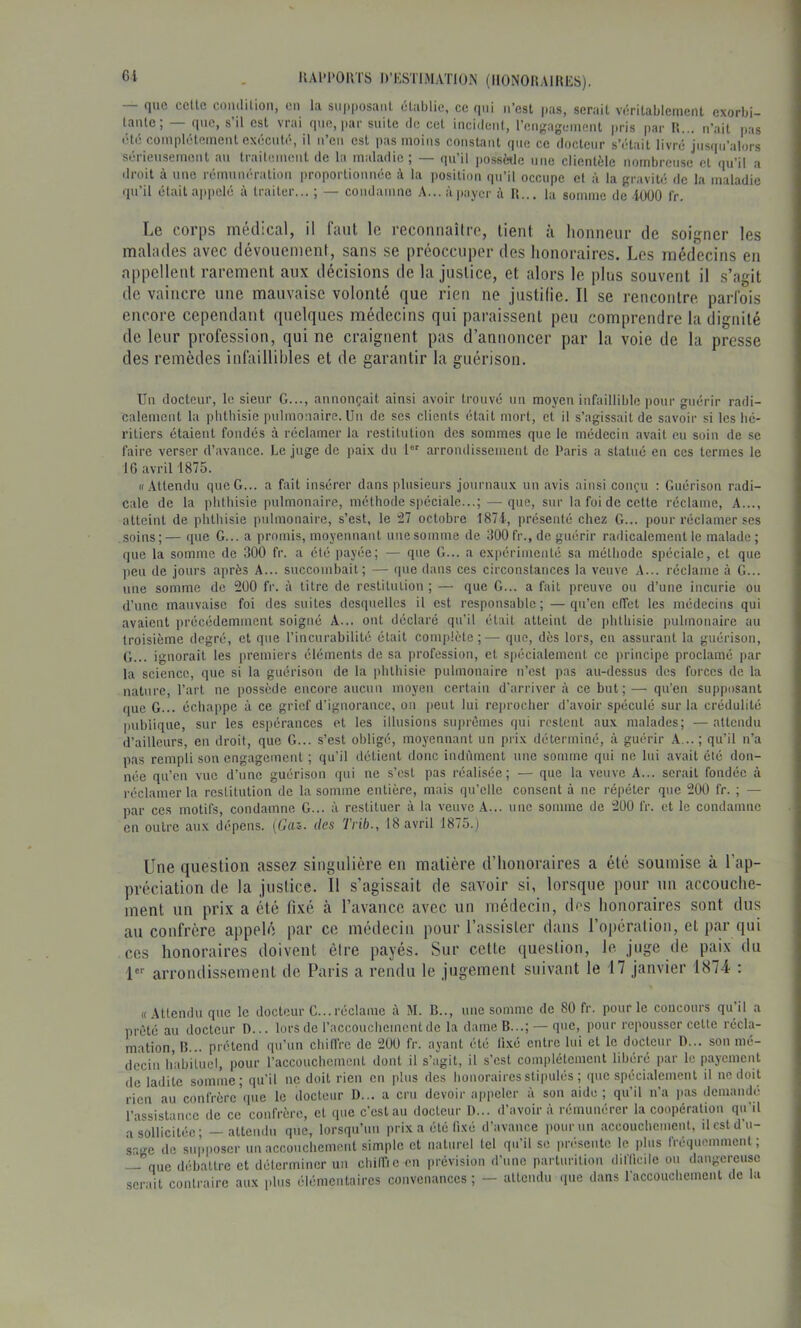 Gi llAl'l'OUTS D’ESTIMATION (llONOIlAinES). que celle coutlilioii, eu la siipiiosaiil établie, ce qui u’est jms, sérail vérilablcment exorbi- laulc, que, s il est vrai que, par suite de cet iucideut, reiigagciueut pris |)ar II... n’ait pias été complètement exécuté, il u’eu est pas moins constant que ce docteur s’était livré jusqu’alors sérieusement au traitement de la maladie; — qu’il possWe utie clientèle nombreuse et qu’il a droit à une rémunération proportionnée à la position qu’il occupe et à la gravité de la maladie qu’il était appelé à traiter... ; — condamne A...àpayer à H... la somme de lUOO l'r. Le corps médical, il faut le reconnaître, lient à honneur de .soigner les malades avec dévouement, sans se préoccuper des honoraires. Les médecins en appellent rarement aux décisions de la justice, et alors le pins souvent il s’agit de vaincre une mauvaise volonté que rien ne justifie. Il se rencontre parfois encore cependant quelques médecins qui paraissent peu comprendre la dignité de leur profession, qui ne craignent pas d’annoncer par la voie de la presse des remèdes infaillibles et de garantir la guérison. Uu docteur, le sieur G..., annonçait ainsi avoir trouvé un moyeu infaillible pour guérir radi- calement la phthisie pulmonaire. Uu de ses clients était mort, et il s’agissait de savoir si les hé- ritiers étaient fondés à réclamer la restitution des sommes que le médecin avait eu soin de se faire verser d’avance. Le juge de ])aix du 1 arromlissemeut de Paris a statué eu ces termes le 16 avril 1875. «Attendu que G... a fait insérer dans plusieurs journaux un avis ainsi conçu : Guérison radi- cale de la phthisie pulmonaire, méthode spéciale...; — que, sur la foi de celte réclame. A..., atteint de phthisie pulmonaire, s’est, le î27 octobre I87i, présenté chez G... pour réclamer ses soins ; — i[ue G... a promis, moyennant une somme de 300 fr., de guérir radicalement le malade ; que la somme de 300 fr. a été payée; — que G... a expérimenté sa méthode spéciale, et que peu de jours ai)rès A... succombait; — que dans ces circonstances la veuve A... réclame à G... une somme de 200 fr. à titre de restitution ; — que G... a fait preuve ou d’une incurie ou d’une mauvaise foi des suites desquelles il est responsable; —qu’eu effet les médecins qui avaient précédemment soigné A... ont déclaré qu’il était atteint de phthisie ))ulmonaire au troisième degré, et que l’incurabilité était complète;— que, dès lors, en assurant la guérison, G... ignorait les iiremiers éléments de sa profession, et spécialement ce principe proclamé par la science, que si la guérison de la phthisie pulmonaire u’est pas au-dessus des forces de la nature, l’art ne possède encore aucun moyeu certain d'arriver à ce but;— qu’eu supposant (pie G... échappe à ce grief d’ignorance, ou j)eut lui rejirocher d’avoir spéculé sur la crédulité publique, sur les espérances et les illusions suprêmes qui restent aux malades; — attendu d’ailleurs, en droit, que G... s’est obligé, moyennant un prix déterminé, à guérir A,..; qu’il n’a pas rempli sou engagement ; qu’il ilétient donc indûment une somme qui ne lui avait été don- née qu’eu vue d’une guérison qui ne s’est pas réalisée; — que la veuve A... serait fondée à réclamer la restitution de la somme entière, mais qu’elle consent à ne répéter que 200 fr. ; — par ces motifs, condamne G... ù restituer à la veuve .A... nue somme de 200 fr. et le condamne en outre aux dépens. {Gaz. des Trib., 18 avril 1875.) Une question assez singulière en matière d’honoraires a été soumise à l’ap- préciation de la justice. Il s’agissait de savoir si, lorsque pour un accouche- ment un prix a été fixé à l’avance avec un médecin, des honoraires sont dus au confrère appelé par ce médecin pour l’assister dans l’opération, et par qui ces honoraires doivent être payés. Sur cette question, le juge (le paix du 1 arrondissement de Paris a rendu le jugement suivant le 17 janvier 1874 : « Attendu que le docteur G...réclame à M. B.., nue somme de 80 fr. pour le concours qu’il a prêté au docteur D... lors de l’accouchemcnt de la dame B...; — que, pour repousser celte récla- mation, B... prétend qu’un chiffre de 200 fr. ayant été fixé entre lui et le docteur D... sou mé- decin habituel, pour raccouchemcnl dont il s’agit, il s’est com|)lélcmenl libéré par le payement de ladite somme; qu’il ne doit rien en plus des honoraires stipulés ; que spécialement il ne doit rien au confrère’([ue le docteur D... a cru devoir ajipeler à sou aide; qu’il u’a pas demandé l’assistance de ce confrère, et que c’est au docteur D... d’avoir à rémunérer la coopération qu'il a sollicitée; — attendu que, lorsqu’un prix a été fixé d’avance pour un .accouchement, ilcstd’u- sr.'-e de supposer uu accouchement simple et naturel tel qu’il se présente le plus fréquemment ; —que débattre et déterminer un chilfic en prévision d’une parturiliou difficile ou dangereuse .serait contraire aux plus élémentaires convenances ; - alleudu que dans l'accouchement de la