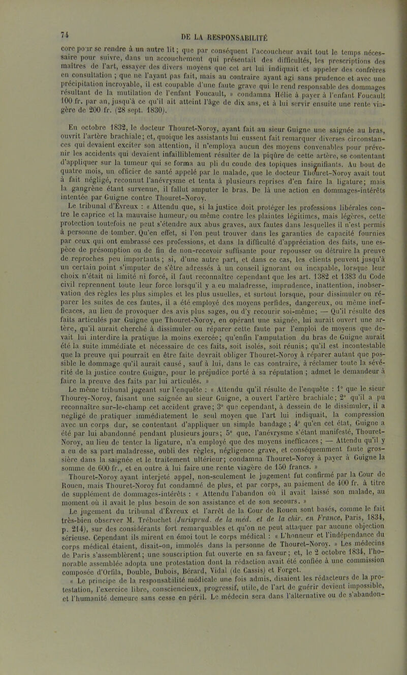 71 corcpoursc rendre à un autre lit; que par conséquent l’accoucheur avait tout le temps néces- saire pour suivre, dans un accoiichomonl qui présentait des dilficultés, les prescriptions des maîtres de 1 art, essayer des divers moyens que cet art lui indiquait et a|)pcler des confrères en consultation ; que ne 1 ayant pas fait, mais au contraire ayant agi sans prudence et avec une précipitation incroyable, il est coupable d une faute grave qui le rend responsable des dommages lésultant de la mutilation de 1 enfant l'oucault, » condamna Hélie à payera l’cnfanl Foucault 100 Ir. par an, jusqu à ce qu il ait atteint 1 âge de dix ans, et à lui servir ensuite une rente via- gère de 200 fr. (28 sept. 1830). En octobre 1832, le docteur Thouret-Noroy, ayant fait au sieur Guigne une saignée au bras, ouvrit 1 artère brachiale; et, quoique les assistants lui eussent fait remarquer diverses circonstan- ces qui devaient exciter son attention, il n’employa aucun des moyens convenables pour préve- nir les accidents qui devaient infailliblement résulter de la piqûre de cette artère, se contentant d appliquer sur la tumeur qui se forma au pli du coude des topiques insignifiants. Au bout de quatre mois, un officier de santé appelé par le malade, que le docteur Th(mret-Noroy avait tout a fait négligé, recotinut l’anévrysme et tenta à plusieurs reprises d’en faire la ligature; mais la gangrène étant survenue, il fallut amputer le bras. De là une action en dommages-intérêts intentée par Guigne contre Thouret-Noroy. Le tribunal d’Évreux ; « Attendu que, si la justice doit protéger les professions libérales con- tre le caprice et la mauvaise humeur, ou même contre les plaintes légitimes, mais légères, cette protection toutefois ne peut s’étendre aux abus graves, aux fautes dans lesquelles il n’est permis à personne de tomber. Qu’en effet, si l’on peut trouver dans les garanties de capacité fournies par ceux qui ont embrassé ces professions, et dans la difficulté d'appréciation des faits, une es- pèce de présomption ou de fin de non-recevoir suftisante pour repousser ou détruire la ]>reuve de reproches peu importants ; si, d’une autre part, et dans ce cas, les clients peuvent jusqu’à un certain point s’imputer de s’être adressés à un conseil ignorant ou incapable, lorsque leur choix n’était ni limité ni forcé, il faut reconnaître cependant que les art. 1382 et 1383 du Code civil reprennent toute leur force lorsqu’il y a eu maladresse, imprudence, inattention, inobser- vation des règles les plus simples et les plus usuelles, et surtout lorsque, pour dissimuler ou ré- parer les suites de ces fautes, il a été employé des moyens perfides, dangereux, ou même inef- ficaces, au lieu de provoquer des avis plus sages, ou d’y recourir soi-même; — Qu’il résulte des faits articulés par Guigne que Thouret-Noroy, en opérant une saignée, lui aurait ouvert une ar- tère, qu’il aurait cherché à dissimuler ou réparer cette faute par l’emploi de moyens que de- vait lui interdire la pratique la moins exercée; qu’enfin l’amputation du bras de Guigne aurait été la suite immédiate et nécessaire de ces faits, soit isolés, soit réunis; qu’il est incontestable que la preuve qui pourrait en être faite devrait obliger Thouret-Noroy à réparer autant que pos- sible le dommage qu’il aurait causé, sauf à lui, dans le cas contraire, à réclamer toute la sévé- rité de la justice contre Guigne, pour le préjudice porté à sa réputation ; admet le demandeur à faire la preuve des faits par lui articulés. » Le même tribunal jugeant sur l’enquête ; « Attendu qu’il résulte de l’enquête : 1° que le sieur Thourey-Noroy, faisant une saignée au sieur Guigne, a ouvert l’artère brachiale; 2° qu’il a pu reconnaître sur-le-champ cet accident grave; 3° que cependant, à dessein de le dissimuler, il a négligé de pratiquer immédiatement le seul moyen que l’art lui indiquait, la compression avec un corps dur, se contentant d’appliquer un simple bandage ; 4° qu’en cet état. Guigne a été par lui abandonné pendant plusieurs jours; 5° que, l’anévrysme s’étant manifesté, Thouret- Noroy, au lieu de tenter la ligature, n’a employé que des moyens inefficaces ; — Attendu qu’il y a eu de sa part maladresse, oubli des règles, négligence grave, et conséquemment faute gros- sière dans la saignée et le traitement ultérieur; condamna Thouret-Noroy a payer a Guigne la somme de 600 fr., et en outre à lui faire une rente viagère de 150 francs. » Thouret-Noroy ayant interjeté appel, non-seulement le jugement fut confirmé par la Cour de Uouen, mais Thouret-Noroy fut condamné de plus, et par corps, au paiement de 400 fr. à titre de suiiplément de dommages-intérêts : « Attendu l’abandon où il avait laissé son malade, au moment où il avait le plus besoin de son assistance et de son secours. « Le jugement du tribunal d’Évreux et l'arrêt de la Gour de Rouen sont basés, comme le fait très-bien observer M. Trébuchet (Jnrispnid. de la méd. et de la cliir. en hrance, Paris, 1834, p. 214), sur des considérants fort remarquables et qu’on ne peut attaquer par ,aucune objection sérieuse. Cependant ils mirent en émoi tout le corps médical : « L'honneur et l’indépendance du corps médical étaient, disait-on, immolés dans la personne de Thouret-Noroy. « Les médecins de Paris s’assemblèrent; une souscription fut ouverte en sa fiivcur; et, le 2 octobre 1834, 1 ho- norable assemblée adopta une protestation dont la rédaction avait été confiée à une commission composée d’Orlila, Double, Dubois, Bérard, Vidal pie Cassis) et Forget. « Le principe de la responsabilité médicale une fois admis, disaient les rédacteurs de la pro- testation, fcxercicc libre, consciencieux, progressif, utile, de Part de guérir devient impossible, et l’humanité demeure sans cesse en péril. Le médecin sera dans 1 alternative ou de s a am on