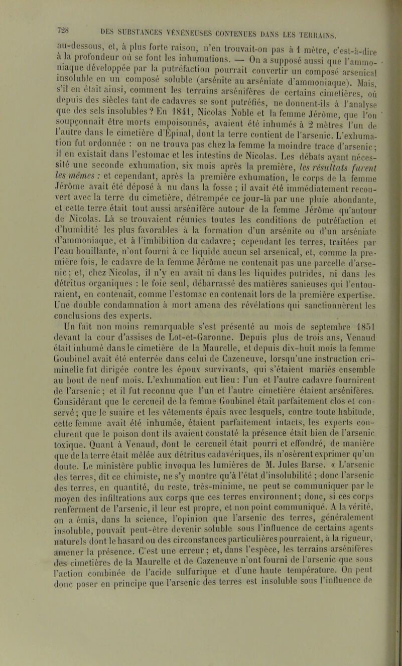 ait-dessous, et, ù plus forte raison, n’en Ironvait-on pas â1 mètre, c’est-à-dire cl a piotondeur ou se lont les inhumations. — On a supposé aussi que l’ammo- nia(jue développée par la putréfaction poni'rait convertir nn composé arsenical lusolulde en un coiu[)osé soluble (arsénite au arséniate d’ammoniaiiue). Mais s il en était ainsi, comment les teri'ains arsenifères de cei’tains cimetières on depuis des siècles tant de cadavres se sont putréfiés, ne donnent-ils à ranalv.se que des sels insolubles ? En 1841, Nicolas Noble et la femme Jérome, que l’on soupçonnait être morts empoisonnés, avaient été iidmmés à ^ mètres l’un de 1 autie dans le cimetière d E|)inal, dont la terre contient de l’arsenic. L’e.xbuma- tion fut ordonnée : on ne trouva pas chez la femme la moindre trace d’arsenic; il en existait dans l’estomac et les intestins de Nicobas. Les débats avant néces- lyant sité une seconde exbumation, six mois après la première, les résultats furent les mêmes : et cependant, après la première exbumation, le corps de la femme Jérôme avait été déposé à nu dans la fosse ; il avait été immédiatement recou- vert avec la terre du cimetière, détrempée ce jour-là par une pluie abondante, et cette terre était tout fiussi arsénifère autour de la femme Jérôme qu’autour de Nicobas. Là se trouvaient réunies toutes les conditions de putréfaction et d bumidité les plus favorables à la formalion d’un arsénite ou tl’un arséniate d’ammoniaque, et à l’imbibition du cadavre; cependant les terres, traitées par l’eau bouillante, n’ont fourni à ce liquide aucun sel arsenical, et, comme la pre- mière fois, le cadavre de la femme Jérôme ne contenait pas une parcelle d’arse- nic; et, chez Nicolas, il n’y en avait ni dans les liquides putrides, ni dans les détritus organiques : le foie seul, débarrassé des matières sanieuses qui l’entou- raient, en contenait, comme l’estomac en contenait lors de la première expertise. Une double condamnation à mort amena des révélations qui sanctionnèrent les conclusions des experts. Un fait non moins remarquable s’est présenté au mois de septembre 1851 devant la cour d’assises de Lot-et-Garonne. Depuis plus de trois ans, Yenaud était inbumé dans le cimetière de la Maurelle, et depuis di\-buit mois la femme Goubinel avait été enterrée dans celui de Cazeneuve, lorsqu’une instruction cri- minelle fut dirigée contre les époux survivants, qui s’étaient mariés ensemble au bout de neuf mois. L’exbumation eut lieu: l’iin et l’autre cadavre fournirent tic l’arsenic; et il fut reconnu que run et l’autre cimetière étaient arsénifères. Considérant t[ue le cercueil de la femme Conbinel était parfaitement clos et con- servé; que le suaire et les vêtements épais avec lesquels, contre toute habitude, cette femme avait été inhumée, étaient parfaitement intacts, les experts con- clurent que le poison dont ils avaient constaté la présence était bien de l’arsenic toxique. Quant à Yenaud, dont le cercueil était pourri et effondré, de manière que de la terre était mêlée aux détritus cadavériques, ils n’osèrent exprimer qu’un doute. Le ministère public invoqua les lumières de M. Jules Darse. « L’arsenic des terres, dit ce chimiste, ne s’y montre qu’à l’état d’insolubilité ; donc l’arsenic des terres, en quantité, du reste, très-minime, ne peut se communiquer par le moyen des infiltrations aux corps que ces terres environnent; donc, si ces corps renferment de l’arsenic, il leur est propre, et non point communiqué. A la vérité, on a émis, dans la science, l’opinion que l’arsenic des terres, généralement insoluble, pouvait peut-être devenir soluble sous rinfiuence de certains agents naturels dont le hasard ou des circonstances particulières pourraient, à la rigueur, amener la présence. C’est une erreur; et, dans l’espèce, les terrains arsénifères des cimetières de la Maurelle et de Cazeneuve n’ont fourni de l'arsenic que sous l’action combinée de l’acide snlfnrique et d’une hante température. On peut donc poser en principe que l’arsenic des terres est insoluble sons l’inlluence de