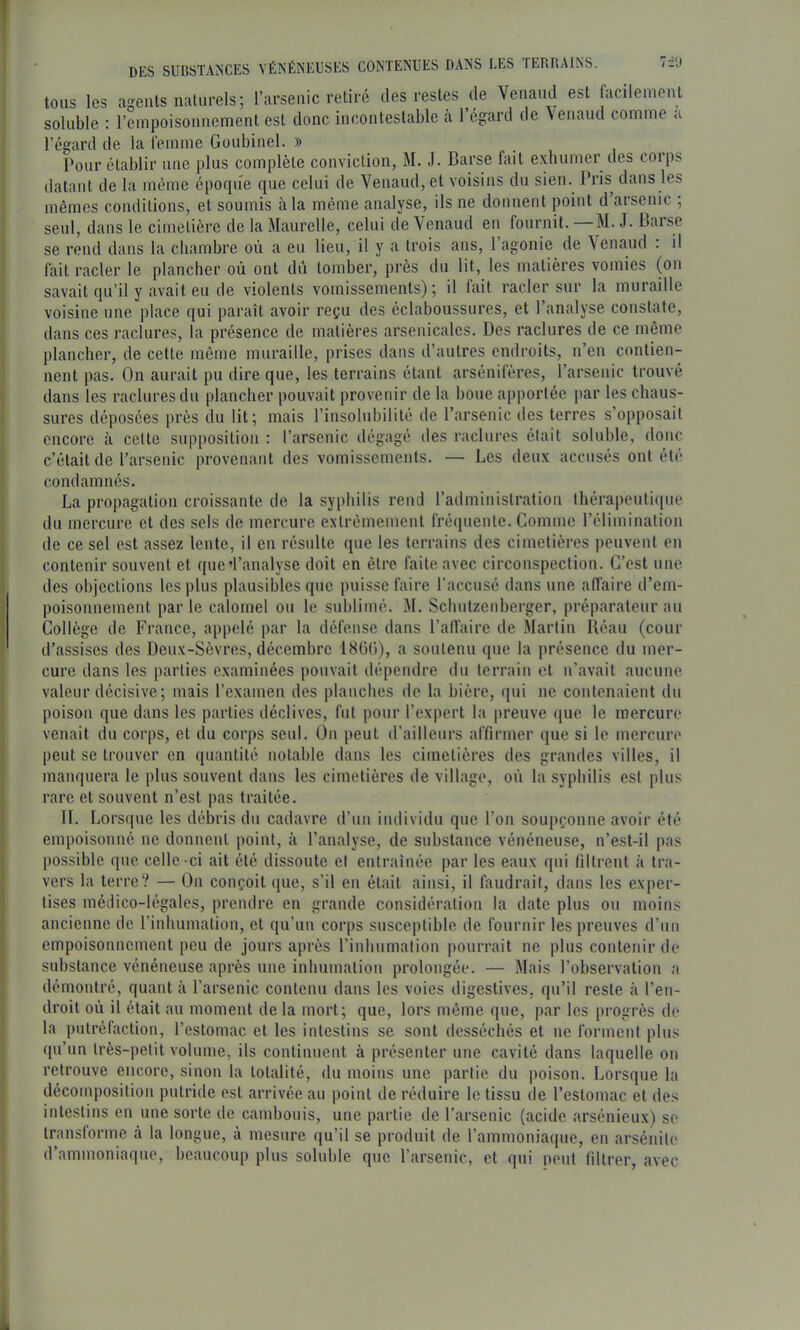 I • • j)ES SUBSTANCES VÉNÉNEUSES CONTENUES DANS LES TERRAINS. i tous les agents naturels; l’arsenic retiré des restes de Venaud est facilement ' soluble : rcmpoisoiinement est donc incontestable à 1 égard de \enaud comme a ) l’égard de la femme Goubinel. » ■ Pour établir une plus complète conviction, M. J. Barse fait exhumer des corps ^ datant de la même éporpre que celui de Venaud, et voisins du sien. Pris^ dans les mêmes conditions, et soumis à la même analyse, ils ne donnent point d’arsenic ; I seul, dans le cimetière de la Maurelle, celui de Venaud en fournit. M. J. Barse i se rend dans la chambre où a eu lieu, il y a trois ans, 1 agonie de \enaud . il fait racler le plancher où ont du tomber, près du lit, les matières vomies (on j savait qu’il y avait eu de violents vomissements); il fait racler sur la muraille ■ voisine une place qui paraît avoir reçu des éclaboussures, et l’analyse constate, dans ces raclures, la présence de matières arsenicales. Des raclures de ce même plancher, de cette même muraille, prises dans d’autres endroits, n’en contien- nent pas. On aurait pu dire que, les terrains étant arsénifères, l’arsenic trouvé ' dans les raclures du plancher pouvait provenir de la boue apportée par les chaus- sures déposées près du lit; mais l’insolubilité de l’arsenic des terres s’opposait I encore à cette supposition : l’arsenic dégagé des raclures était soluble, donc 1 c’était de l’arsenic provenant des vomissements. — Les deux accusés ont été condamnés. La propagation croissante de la syphilis rend l’administration thérapeutique du mercure et des sels de mercure extrêmement fréquente. Comme l’élimination de ce sel est assez lente, il en résulte que les terrains des cimetières peuvent en i contenir souvent et que'l’analyse doit en être faite avec circonspection. C’est une des objections les plus plausibles que puisse faire l’accusé dans une affaire d’em- poisonnement par le calomel ou le sublimé. M. Schutzenberger, préparateur au Collège de France, appelé par la défense dans l’alfaire de Martin Kéau (cour d’assises des Deux-Sèvres, décembre 1800), a soutenu que la présence du mer- cure dans les parties examinées pouvait dépendre du terrain et n’avait aucune valeur décisive; mais l’examen des planches de la bière, (jui ne contenaient du I poison que dans les parties déclives, fut pour l’expert la preuve (jue le mercure venait du corps, et du corps seul. On peut d’ailleurs affirmer que si le mercure peut se trouver en quantité notable dans les cimetières des grandes villes, il manquera le plus souvent dans les cimetières de village, où la syphilis est plus ^ rare et souvent n’est pas traitée. < IL Lorsque les débris du cadavre il’im individu que l’on soupçonne avoir été empoisonné ne donnent point, à l’analyse, de substance vénéneuse, n’est-il pas possible que celle-ci ait été dissoute et entraînée par les eaux qui filtrent à tra- vers la terre? — On conçoit ({ue, s’il en était ainsi, il faudrait, dans les exper- tises médico-légales, prendre en grande considération la date plus ou moins ancienne de l’inhumation, et qu’un corps susceptible de fournir les preuves d’un empoisonnement peu de jours après rinhumation pourrait ne plus contenir de substance vénéneuse après une inhumation prolongée. — Mais l’observation a démontré, quant à l’arsenic contenu dans les voies digestives, qu’il reste à l’en- droit où il était au moment de la mort; que, lors même que, par les progrès de la putrélaction, l’estomac et les intestins se sont desséchés et ne forment plus ((u’un très-petit volume, ils continuent à présenter une cavité dans laquelle on retrouve encore, sinon la totalité, du moins une partie du poison. Lorsque la décomposition putride est arrivée au point de réduire le tissu de l’estomac et des intestins en une sorte de cambouis, une partie de l’arsenic (acide arsénieux) se transforme à la longue, à mesure qu’il se produit de l’ammoniaque, en arsénite d’ammoniaque, beaucoup plus soluble que l’arsenic, et qui peut filtrer, avec i