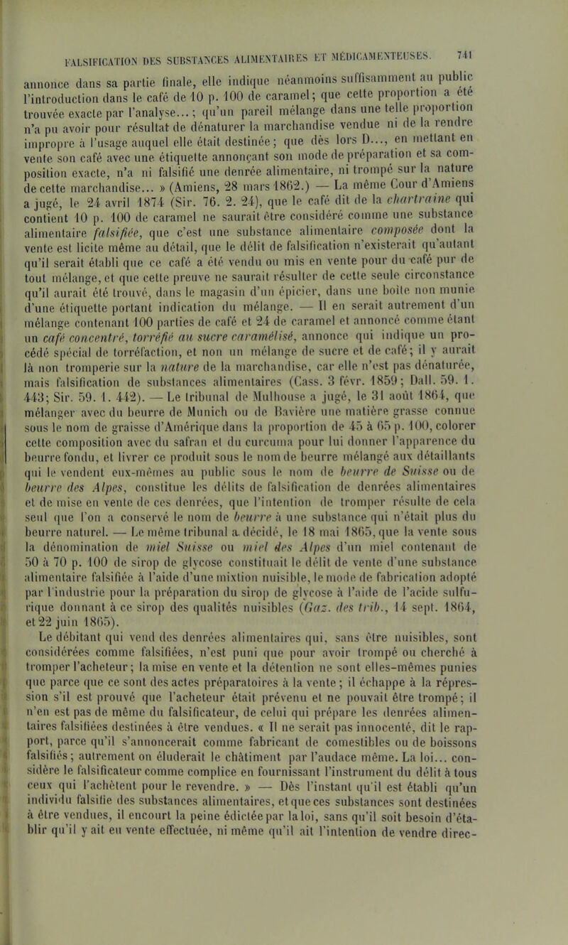 l ALSIFICATION DES SUBSTANCES ALIMENTAIBES ET MÉDICAMENTEUSES. 7it annonce dans sa partie finale, elle indique néanmoins suffisamment an public l’introduction dans le café de 10 p. 100 de caramel; que cette proportion a ete trouvée exacte par l’analyse... ; qu’un pareil mélange dans une telle projioi tion n’a pu avoir pour résultat de dénaturer la marchandise vendue ni de la rendre impropre à l’usage auquel elle était destinée; que dès lors D..., en mettant en vente son café avec une étiquette annonçant son mode de préparation et sa com- position exacte, n’a ni falsifié une denrée alimentaire, ni trompé sur la nature de cette marchandise... » (Amiens, ^8 marsl8G'2.) — La même Cour d Amiens a jugé, le 24 avril 1874 (Sir. 76. 2. 24), que le café dit de la charlraine qui contient 10 p. 100 de caramel ne saurait être considéré comme une substance alimentaire falsifiée, que c’est une substance alimentaire composée dont la vente est licite même au détail, que le délit de falsification n’existerait qu autant qu’il serait établi que ce café a été vendu ou mis en vente pour du café pur de tout mélange, et que cette preuve ne saurait résulter de cette seule circonstance qu’il aurait été trouvé, dans le magasin d’un épicier, dans une boite non munie d’une étiquette portant indication du mélange. — Il en serait autrement d’un mélange contenant 100 parties de café et 24 de caramel et annoncé comme étant un café concentré, torréfié au sucre caramélisé, annonce qui indique un pro- cédé spécial de torréfaction, et non nn mélange de sucre et de café; il y aurait là non tromperie sur la nature de la marchandise, car elle n’est pas dénaturée, mais falsification de substances alimentaires (Cass. 3 févr. 1850; Dali. 59. 1. 443; Sir. 59. 1. 442). — Le tribunal de Mulhouse a jugé, le 31 août 1864, que mélanger avec du beurre de Munich ou de Bavière une matière grasse connue sous le nom de graisse d’Amérique dans la proportion de 45 à 65 p. 100, colorer cette composition avec du safran et du curcuma pour lui donner l’apparence du beurre fondu, et livrer ce produit sous le nom de beurre mélangé aux détaillants qui le vendent eux-mêmes au public sous le nom de beurre de Suisse ou de beurre des Alpes, constitue les délits de falsification de denrées alimentaires et de mise en vente de ces denrées, que l’intention de tromper résulte de cela seul ([lie l’on a conservé le nom de beurre à une substance qui n’était plus du beurre naturel. — Le même tribunal a. décidé, le 18 mai 1865, que la vente sous la dénomination de miel Suisse ou miel des Alpes d’un miel contenant de 50 à 70 p. 100 de sirop de giycose constituait le délit de vente d’une substance alimentaire falsifiée à l’aide d’une mixtion nuisible, le mode de fabrication adopté par l'industrie pour la préparation du sirop de giycose à l’aide de l’acide sulfu- rique donnant à ce sirop des qualités nuisibles {Gaz. des trib., 14 sept. 1864, et 22 juin 1865). Le débitant (jui vend des denrées alimentaires qui, sans être nuisibles, sont considérées comme falsifiées, n’est puni que pour avoir trompé ou cherché à tromper l’acheteur; la mise en vente et la détention ne sont elles-mêmes punies que parce que ce sont des actes préparatoires à la vente ; il échappe à la répres- sion s’il est prouvé que l’acheteur était prévenu et ne pouvait être trompé; il n’en est pas (le même dn falsificateur, de celui qui prépare les denrées alimen- taires falsifiées destinées à être vendues. « Il ne serait pas innocenté, dit le rap- port, parce qu’il s’annoncerait comme fabricant de comestibles ou de boissons falsifiés; autrement on éluderait le châtiment par l’audace même. La loi... con- sidère le falsificateur comme complice en fournissant l’instrument du délit à tous ceux qui l’achètent pour le revendre. » — Dès l’instant qu'il est établi qu’un individu falsifie des substances alimentaires, et que ces substances sont destinées à être vendues, il encourt la peine édictée par la loi, sans qu’il soit besoin d’éta- blir qu’il y ait eu vente eiïectuée, ni même qu’il ait l’intention de vendre direc-