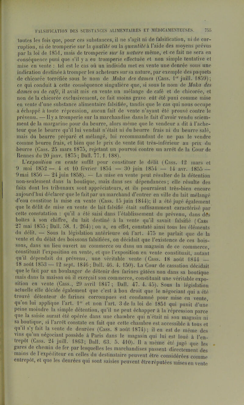 toutes les t'ois que, pour ces substcances, il ne s’agit ni de falsification, ni de cor- ruption, ni lie tromperie sur la qualité ou la quantité k l’aide des moyens prévus par la loi de 1851, mais de tromperie sur la nature même, et ce fait ne sera en conséquence puni que s’il y a eu tromperie etîectuée et non simple tentative et mise en vente : tel est le cas où un individu met en vente une denrée sous une indication destinée à tromper les acheteurs sur sa nature, par exemple des pa(|uets de chicorée torréfiée sous le nom de Moka des dames (Cass, 1 juill. 1859); ce qui conduit à cette conséquence singulière que, si sous le nom de Moka des dames ou de café, il avait mis en vente un mélange de café et de chicorée, et non de la chicorée exclusivement, ce fait moins grave eût'été puni comme mise en vente d’une substance alimentaire falsifiée, tandis que le cas qui nous occupe a échappé à toute répression, aucun fait de vente n’ayant été prouvé contre le prévenu. —Il y a tromperie sur la marchandise dans le fait d’avoir vendu sciem- ment de la margarine pour du beurre, alors même que le vendeur a dit à l’ache- teur que le beurre qu’il lui vendait n’était ni du beurre frais ui du beurre salé, mais du beurre préparé et mélangé, lui recommandant de ne pas le vendre comme beurre frais, et bien que le prix de vente fût très-inférieur au prix du beurre (Cass. 25 mars 1875, rejetant un pourvoi contre un arrêt de la Cour de Rennes du 20 janv. 1875 ; Dali. 77.1.188). L’exposition en vente suffit pour constituer le délit (Cass. 12 mars et 9 mai 1852 — 4 et 10 février 1854 — 110 juin 185i — 14 avr. 1855 — 9 mai 1856 — 24 juin 1858). — La mise en vente peut résulter de la détention non-seulement dans la boutique, mais dans ses dépendances; elle résulte des faits dont les tribunaux sont appréciateurs, et ils pourraient très-bien encore aujourd’hui déclarer que le fait par un marchand d’entrer en ville du lait mélangé d’eau constitue la mise en vente (Cass. 15 juin 1814); il a été jugé également que le délit de mise en vente de lait falsifié était suffisamment caractérisé par cette constatation : qu’il a été saisi dans l’établissement du prévenu, dans dès boîtes à son chiffre, du lait destiné à la vente qu’il savait falsifié (Cass 27 mai 1855; Dali. 58. 1. 204); ou a, en effet, constaté ainsi tous les éléments du délit. — Sous la législation antérieure où l’art. 475 ne parlait que de la vente et du débit des boissons falsifiées, on décidait que l’existence de ces bois- sons, dans un lieu ouvert au commerce ou dans un magasin de ce commerce, constituait l’exposition en vente, et que l’exposition eu vente constituait, autant qu’il dépendait du prévenu, une véritable vente (Cass. 18 août 1844 18 août 18o8 — 12 sept. 1840; Dali. 40. 4. 150). La C-our de cassation décidait que le fait par un boulanger de détenir des farines gâtées non dans sa boutique mais dans la maison où il exerçait son commerce, constituait une véritable expo- sition en vente (Cass., 29 avril 1847 ; Dali. 47. 4. 45). Sous la législation actuelle elle décide également que c’est à bon droit que le négociant qui a été trouvé détenteur de farines corrompues est condamné pour mise en vente qu’on lui applique l’art. 1 et non l’art. 3 de la loi de 1851 qui punit d’une peine moindre la simple détention, qu’il ne peut échapper à la répression parce que la saisie aurait été opérée dans une chambre qui n’était ni son magasin ni sa boutique, si l’arrêt constate en fait que cette chambre est accessible à tous et qu’il s’y fait la vente de denrées (Cass. 8 août 1874); il en est de même des vins qu’un négociant possède à Paris dans le magasin qui lui est loué à l’en trepôt (Cass. 24 juill. 1803; Dali. 63. 5. 410). 11 a même été jugé que les gares de chemin de fer par lesquelles les marchandises passent directement des mains de l'expéditeur en celles du destinataire peuvent être considérées comme entrepôt, et que les denrées qui sont saisies peuvent être réputées mises en vente