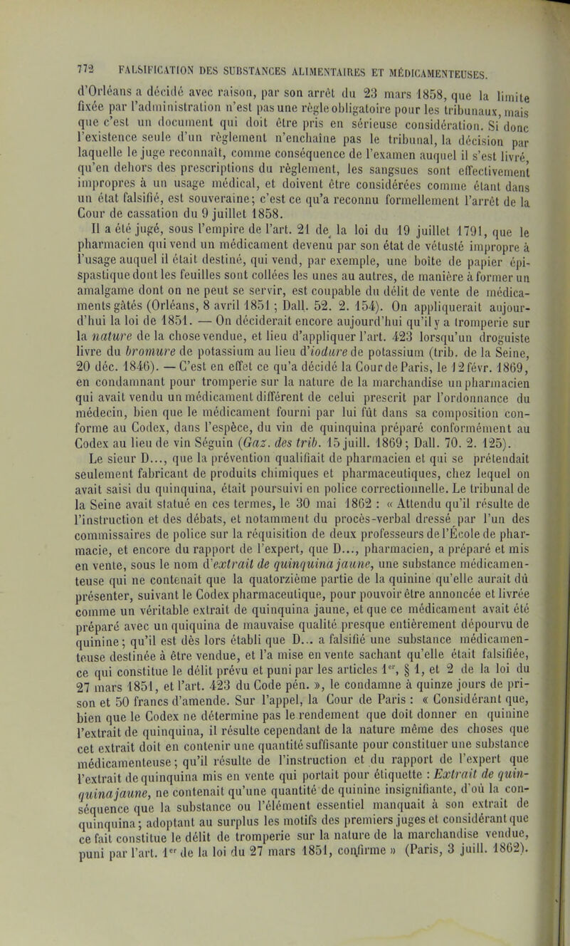 (l’Orléans a décidé avec raison, par son arrcl du 23 mars 1858, que la limite fixée par l’adininislralion n’est pas une règle obligatoire pour les tribunaux, mais que c’est nu document qui doit être pris en sérieuse considération. Si’donc l’existence seule d’nn règlement n’enchaîne pas le tribunal, la décision par laquelle le juge reconnaît, comme conséquence de l’examen auquel il s’est livré qu’en dehors des prescriptions du règlement, les sangsues sont elTectivement impropres à un usage médical, et doivent être considérées comme étant dans un état falsifié, est souveraine; c’est ce qu’a reconnu formellement l’arrêt de la Cour de cassation du 9 juillet 1858. Il a été jugé, sous l’empire de l’art. 21 de^ la loi du 19 juillet 1791, que le pharmacien qui vend un médicament devenu par son état de vétusté impropre à l’usage auquel il était destiné, qui vend, par exemple, une boîte de papier épi- spastiquedont les feuilles sont collées les unes au autres, de manière à former un amalgame dont on ne peut se servir, est coupable du délit de vente de médica- ments gâtés (Orléans, 8 avril 1851 ; Dali. 52. 2. 154). On appliquerait aujour- d’hui la loi de 1851. — On déciderait encore aujourd’hui qu’il y a tromperie sur la nature de la chose vendue, et lieu d’appliquer l’art. 423 lorsqu’un droguiste livre du bromure de potassium au lieu d’iodiire àe potassium (trib. de la Seine, 20 déc. 1846). — C’est en effet ce qu’a décidé la CourdeParis, le J2févr. 1869, en condamnant pour tromperie sur la nature de la marchandise un pharmacien qui avait vendu un médicament différent de celui prescrit par l’ordonnance du médecin, bien que le médicament fonrni par lui fût dans sa composition con- forme au Codex, dans l’espèce, du vin de quinquina préparé conformément au Codex au lieu de vin Séguin (Gaz. des trib. 15 juill. 1869 ; Dali. 70. 2. 125). Le sieur D..., que la prévention qualifiait de pharmacien et qui se prétendait seulement fabricant de produits chimiques et pharmaceutiques, chez lequel on avait saisi du quinquina, était poursuivi en police correctionnelle. Le tribunal de la Seine avait statué en ces termes, le 30 mai 1862 : « Attendu qu’il résulte de l’instruction et des débats, et notamment du procès-verbal dressé par l’un des commissaires de police sur la réquisition de deux professeurs de l’École de phar- macie, et encore du rapport de l’expert, que D..., pharmacien, a préparé et mis en vente, sous le nom d'extrait de quinquina jaune^ une substance médicamen- teuse qui ne contenait que la quatorzième partie de la quinine qu’elle aurait dù présenter, suivant le Codex pharmaceutique, pour pouvoir être annoncée et livrée comme un véritable extrait de quinquina jaune, et que ce médicament avait été préparé avec un quiquina de mauvaise qualité presque entièrement dépourvu de quinine; qu’il est dès lors établi que D... a falsifié une substance médicamen- teuse destinée à être vendue, et l’a mise en vente sachant quelle était falsifiée, ce qui constitue le délit prévu et puni par les articles § 1, et 2 de la loi clu 27 mars 1851, et l’art. 423 du Code pén. », le condamne à quinze jours de pri- son et 50 francs d’amende. Sur l’appel, la Cour de Paris : « Considérant que, bien que le Codex ne détermine pas le rendement que doit donner en quinine l’extrait de quinquina, il résulte cependant de la nature même des choses que cet extrait doit en contenir une quantité suffisante pour constituer une substance médicamenteuse ; qu’il résulte de l’instruction et du rapport de l’expert que l’extrait de quinquina mis en vente (jui portait pour étiquette : Extrait de quin- quina jaune, ne contenait qu’une quantité de quinine insignifiante, d’où la con- séquence que la substance ou l’élément essentiel manquait à son extrait de quinquina; adoptant au surplus les motifs des premiers juges et considérant que ce fait constitue le délit de tromperie sur la nature de la marchandise vendue, puni par l’art. 1 de la loi du 27 mars 1851, confirme » (Paris, 3 juill. 1862).