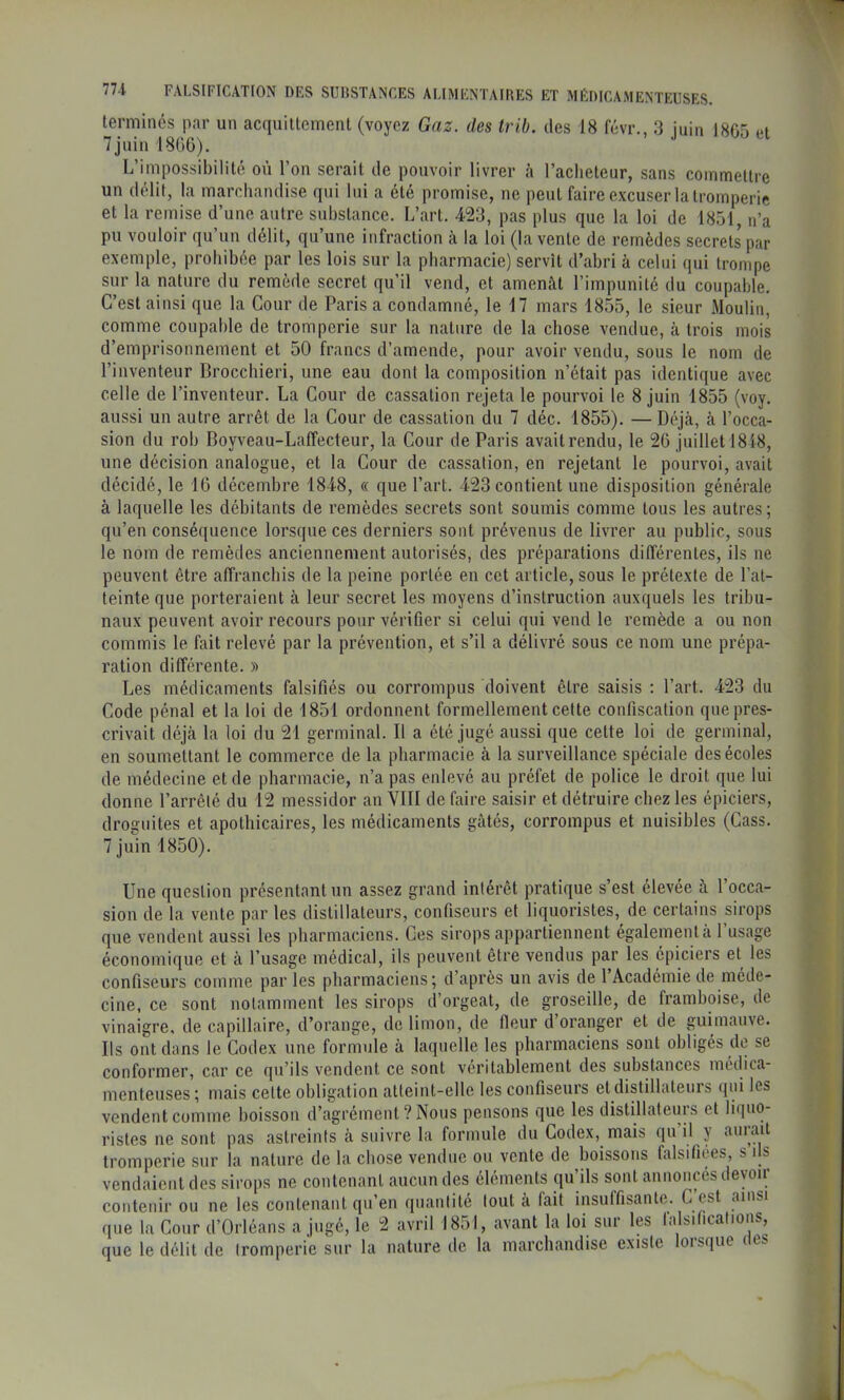 terminés par un acquillement (voyez Gaz. des Irib. des 18 févr., 3 juin 1805 et 7 juin 1800). L’impossibilité où l’on serait de pouvoir livrer à l’acheteur, sans commettre un délit, la marchandise qui lui a été promise, ne peut faire excuser la tromperie et la remise d’une autre substance. L’art. 423, pas plus que la loi de 1851, n’a pu vouloir qu’un délit, qu’une infraction à la loi (la vente de remèdes secrets par exemple, prohibée par les lois sur la pharmacie) servît d’abri à celui qui trompe sur la nature du remède secret qu’il vend, et amenât l’impunité du coupable. C’est ainsi que la Cour de Paris a condamné, le il mars 1855, le sieur Moulin, comme coupable de tromperie sur la nature de la chose vendue, à trois mois d’emprisonnement et 50 francs d’amende, pour avoir vendu, sous le nom de l’inventeur Brocchieri, une eau dont la composition n’était pas identique avec celle de l’inventeur. La Cour de cassation rejeta le pourvoi le 8 juin 1855 (voy. aussi un autre arrêt de la Cour de cassation du 7 déc. 1855). — Déjà, à l’occa- sion du rob Boyveau-Laffecteur, la Cour de Paris avait rendu, le 2G juillet 1818, une décision analogue, et la Cour de cassation, en rejetant le pourvoi, avait décidé, le 10 décembre 1848, « que l’art. 423 contient une disposition générale à laquelle les débitants de remèdes secrets sont soumis comme tous les autres ; qu’en conséquence lorsque ces derniers sont prévenus de livrer au public, sous le nom de remèdes anciennement autorisés, des préparations différentes, ils ne peuvent être affranchis de la peine portée en cet article, sous le prétexte de l’at- teinte que porteraient à leur secret les moyens d’instruction auxquels les tribu- naux peuvent avoir recours pour vérifier si celui qui vend le remède a ou non commis le fait relevé par la prévention, et s’il a délivré sous ce nom une prépa- ration différente. » Les médicaments falsifiés ou corrompus doivent être saisis : Part. 423 du Code pénal et la loi de 1851 ordonnent formellement celte confiscation que pres- crivait déjà la loi du 21 germinal. Il a été jugé aussi que cette loi de germinal, en soumettant le commerce de la pharmacie à la surveillance spéciale des écoles de médecine et de pharmacie, n’a pas enlevé au préfet de police le droit que lui donne l’arrêlé du 12 messidor an VIII de faire saisir et détruire chez les épiciers, drognites et apothicaires, les médicaments gâtés, corrompus et nuisibles (Cass. 7 juin 1850). Une question présentant un assez grand intérêt pratique s’est élevée à l’occa- sion de la vente par les distillateurs, confiseurs et liquoristes, de certains sirops que vendent aussi les pharmaciens. Ces sirops appartiennent également à l’usage économique et à l’usage médical, ils peuvent être vendus par les épiciers et les confiseurs comme par les pharmaciens; d’après un avis de l’Académie de méde- cine, ce sont notamment les sirops d’orgeat, de groseille, de framboise, de vinaigre, de capillaire, d’orange, de limon, de fleur d oranger et de guimauve. Ils ont dans le Codex une formule à laquelle les pharmaciens sont obligés de se conformer, car ce qu’ils vendent ce sont véritablement des substances médica- menteuses ; mais cette obligation atteint-elle les confiseurs et distillateurs qui les vendent comme boisson d’agrément? Nous pensons que les distillateuis et liquo- ristes ne sont pas astreints à suivre la formule du Codex, mais qu’il y aurait tromperie sur la nature de la chose vendue ou vente de boissons falsifiées, s ils vendaient des sirops ne contenant aucun des éléments qu’ils sont annoncés deyoïi contenir ou ne les contenant qu’en quantité tout à fait insulfisante. C est ainsi que la Cour d’Orléans a jugé, le 2 avril 1851, avant la loi sur les falsifications, que le délit de tromperie sur la nature de la marchandise existe loisque i ec