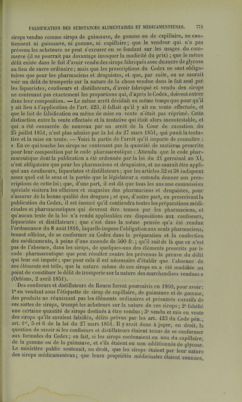 f FALSIFICATION DES SUBSTANCES ALIMENTAIRES ET MÉDICAMENTEUSES. 775 sirops vendus comme sirops de guimauve, de gomme ou de capillaire, ne con- tiennent ni guimauve, ni gomme, ni capillaire ; que le vendeur qui n a pas prévenu les acheteurs ne peut s’excuser en se fondant sur les usages du com- merce (il ne pourrait pas davantage invoquer la modicité du prix) ; que le même délit existe dans le fait d’avoir vendu des sirops fabriqués avec du sucre de glycose au lieu de sucre ordinaire; mais que les prescriptions du Codex ne sont obliga- toires que pour les pharmaciens et droguistes, et que, par suite, on ne saurait voir un délit de tromperie sur la nature de la chose vendue dans le fait seul par les liquoristes, confiseurs et distillateurs, d’avoir fabriqué et vendu des sirops ne contenant pas exactement les proportions qui, d’après le Codex, doivent entrer dans leur composition. — Le même arrêt décidait en même temps que pour qu’il y ail lieu cà l’application de l’art. 423, il fallait qu’il y ait eu vente effecluée, et que le fait de falsification ou même de mise en vente n’était pas réprimé. Cette distinction entre la vente effectuée et la tentative qui était alors incontestable, et qui a été consacrée de nouveau par un arrêt de la Cour de cassation du 25 juillet 1851, n’est plus admise par la loi du 27 mars 1851, qui punit la tenta- tive et la mise en vente. — Voici la partie de l’arrêt qu’il importe de connaître : 5 « En ce qui touche les sirops ne contenant pas la ([uanlité de matières prescrite ( pour leur composition par le code pharmaceutique : Attendu ((ue le code phar- ( maceutique dont la publication a été ordonnée parla loi du 21 germinal an XT, i n’est obligatoire que pour les pharmaciens et droguistes, et ne saurait être appli- » qué aux confiseurs, liquoristes et distillateurs ; que les articles 32 et 38 indiquent 1 assez quel est le sens et la portée que le législateur a entendu donner aux pres- ï criplions de cette loi ; que, d’une part, il est dit que tous les ans une commission ? spéciale visitera les officines et magasins des pharmaciens et droguistes, pour 5 s’assurer de la bonne qualité des drogues ; et que, d’autre part, en prescrivant la j publication du Codex, il est énoncé qu’il contiendra toutes les préparations médi- f cinales et pharmaceutiques qui devront être tenues par les pharmaciens, et t qu’aucun texte de la loi n’a rendu applicables ces dispositions aux confiseurs, 1 liquoristes et distillateurs ; que c’est dans la même pensée qu’a été rendue ! l’ordonnance du 8 août 1816, laquelle impose l’obligation aux seuls pharmaciens, I tenant officine, de se conformer au Codex dans la préparation et la confection I des médicaments, à peine d’une amende de 500 fr. ; qu’il suit de là que ce n’est [ pas de l’absence, dans les sirops, de (luelques-uns des éléments prescrits par le 1 code pharmaceutique que peut résulter contre les prévenus la preuve du délit I qui leur est imputé ; que pour cela il est nécessaire d’établir que l’absence de s ces éléments est telle, que la nature même de ces sirops en a été modifiée au I point de constituer le délit de tromperie sur la nature des marchandises vendues » > (Orléans, 2 avril 1851). Des confiseurs et distillateurs de Rouen furent poursuivis en 1800, pour avoir: 1® en vendant sous l’étiquette de sirop de capillaire, de guimauve et de gomme * des produits ne réunissant pas les éléments ordinaires et présumés curatifs de ' ces sortes de sirops, trompé les acheteurs sur la nature de ces sirops ; 2“ falsifié une certaine quantité de sirops destinés à être vendus ; 3“ vendu et mis en vente des sirops qu’ils savaient falsifiés, délits prévus par les art. 423 du Code pén. art. l®, 5 et 6 de la loi du 27 mars 1851. Il y avait donc à juger, en droit la * question de savoir si les confiseurs et distillateurs étaient tenus de se conformer aux formules du Codex; en fait, si les sirops contenaient ou non du capillaire ' de la gomme ou de la guimauve, et s’ils étaient ou non additionnés de glycose! Le ministère public soutenait, en droit, que les sirops étaient par leur nature des sirops médicamenteux; que leurs propriétés médicinales étaient connues i