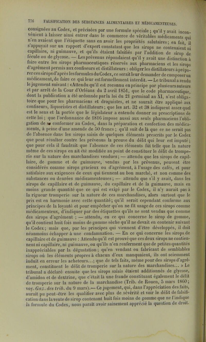 consignées an Codex, et précisées par une formule spéciale ; qu’il y avait incon- vénient a laisser ainsi entrer dans le commerce de véritables médicaments qui n en avaient que l’étiquette sans en avoir les propriétés salutaires; en fait il s’appuyait sur un rapport d’expert constatant que les sirops ne contenaient ni capdlaire, ni guimauve, et qu’ils étaient falsiliés par l’addition de sirop de fécule ou deglycose. — Les prévenus répondaient qu’il y avait une distinction à faire entre les sirops pharmaceutiques réservés aux pharmaciens et les sirops d agrément permis aux confiseurs et distillateurs : obliger les distillateurs àprépa- rer ces sirops d’après les formules du Codex, ce serait leur demander de coin poser un médicament, de faire ce qui leur est formellement interdit. —Le tribunal a rendu le jugement suivant : «Attendu qu’il est reconnu en principe par plusieurs auteurs et par arrêt de la Cour d’Orléans du 2 avril 1851, que le code pharmaceutique, dont la publication a été ordonnée parla loi du 21 germinal an XI, n’est obliga- toire que pour les pharmaciens et droguistes, et ne saurait être appliqué lux confiseurs, liquoristes et distillateurs; que les art. 32 et 38 indiquent assez quel est le sens et la portée que le législateur a entendu donner au prescriptions de cette loi ; que l’ordonnance de 181G impose aussi aux seuls pharmaciens l’obli- gation de s# conformer au Codex, dans la préparation et confection des médica- ments, à peine d’une amende de 50 francs ; qu’il suit de là que ce ne serait pas de l’absence dans les sirops saisis de quelques éléments prescrits par le Codex que peut résulter contre les prévenus la preuve du délit qui leur est imputé; que pour cela il faudrait que l’absence de ces éléments fût telle que la nature même de ces sirops en ait été modifiée au point de constituer le délit de trompe- rie sur la nature des marchandises vendues; — attendu que les sirops de capil- laire, de gomme et de guimauve, vendus par les prévenus, peuvent être considérés comme sirops gracieux ou d’agrément, à l’usage des cafés, et pour satisfaire aux exigences de ceux qui tiennent au bon marché, et non comme des substances ou denrées médicamenteuses; — attendu que s’il y avait, dans les sirops de capillaire et de guimauve, du capillaire et de la guimauve, mais en moins grande quantité que ce qui est exigé par le Codex, il n’y aurait pas à la rigueur tromperie sur la nature de ces marchandises, alors surtout que le prix est en harmonie avec cette quantité; qu’il serait cependant conforme aux principes de la loyauté et pour empêcher qu’on ne fit usage de ces sirops comme médicamenteux, d’indiquer par des étiquettes qu’ils ne sont vendus que comme des sirops d’agrément ; — attendu, en ce qui concerne le sirop de gomme, qu’il contient huit fois moins de gomme sèche qu’il ne devait en contenir suivant le Codex; mais que, par les principes qui viennent d’être développés, il doit néanmoins échapper à une condamnation. — En ce qui concerne les sirops de capillaire et de guimauve ; Attendu qu’il est prouvé que ces deux sirops ne contien- nent ni capillaire, ni guimauve, ou qu’ils n’en renferment que de petites quantités inappréciables par la dégustation ; qu’en vendant ou fabricant de semblables sirops où les éléments propres à chacun d’eux manquaient, ils ont sciemment induit en erreur les acheteurs...; que de tels faits, même pour des sirops d’agré- ment, constituent le délit de tromperie sur la nature des marchandises... » Le tribunal a déclaré ensuite que les sirops saisis étaient additionnés de glycose, d’amidon et de dextrine, que c’était là une fraude constituant également le délit de tromperie sur la nature de la marchandise (frih. de Rouen, 5 mars 18ü0; voy. Gaz. des trib. du 9 mars).— Ce jugement, qui, dans l’appréciation des faits, aurait pu peut-être les qualifier avec plus de sévérité et voir le délit de falsifi- cation dans la vente de sirop contenant huit fois moins de gomme que ne l’indique fa formule du Codex, nous paraît avoir sainement apprécié la question de droit.