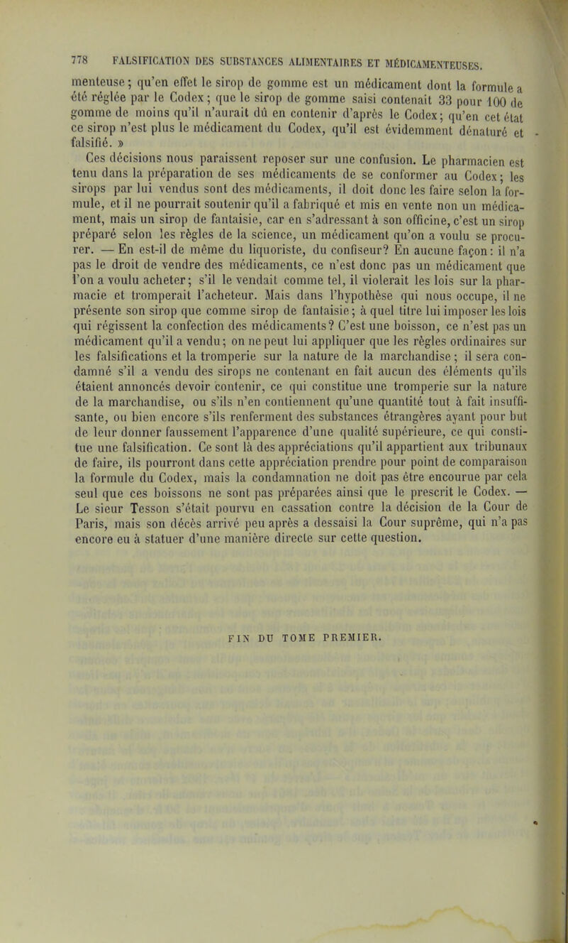 menteuse ; qu’en effet le sirop de gomme est un médicament dont la formule a été réglée par le Codex ; que le sirop de gomme saisi contenait 33 pour 100 de gomme de moins qu’il n’aurait dû en contenir d’après le Codex; qu’en cet état ce sirop n’est plus le médicament du Codex, qu’il est évidemment dénaturé et • falsifié. » Ces décisions nous paraissent reposer sur une confusion. Le pharmacien est tenu dans la préparation de ses médicaments de se conformer au Codex ; les sirops par lui vendus sont des médicaments, il doit donc les faire selon la for- mule, et il ne pourrait soutenir qu’il a fabriqué et mis en vente non un médica- ment, mais un sirop de fantaisie, car en s’adressant à son officine, c’est un sirop préparé selon les règles de la science, un médicament qu’on a voulu se procu- rer. — En est-il de même du liquoriste, du confiseur? En aucune façon: il n’a pas le droit de vendre des médicaments, ce n’est donc pas un médicament que l’on a voulu acheter; s’il le vendait comme tel, il violerait les lois sur la phar- macie et tromperait l’acheteur. Mais dans l’hypothèse qui nous occupe, il ne présente son sirop que comme sirop de fantaisie; à quel titre lui imposer les lois qui régissent la confection des médicaments? C’est une boisson, ce n’est pas un médicament qu’il a vendu; on ne peut lui appliquer que les règles ordinaires sur les falsifications et la tromperie sur la nature de la marchandise ; il sera con- damné s’il a vendu des sirops ne contenant en fait aucun des éléments qu’ils étaient annoncés devoir contenir, ce qui constitue une tromperie sur la nature de la marchandise, ou s’ils n’en contiennent qu’une quantité tout à fait insuffi- sante, ou bien encore s’ils renferment des substances étrangères ayant pour but de leur donner faussement l’apparence d’une qualité supérieure, ce qui consti- tue une falsification. Ce sont Là des appréciations qu’il appartient aux tribunaux de faire, ils pourront dans cette appréciation prendre pour point de comparaison la formule du Codex, mais la condamnation ne doit pas être encourue par cela seul que ces boissons ne sont pas préparées ainsi que le prescrit le Codex. — Le sieur Tesson s’était pourvu en cassation contre la décision de la Cour de Paris, mais son décès arrivé peu après a dessaisi la Cour suprême, qui n’a pas encore eu à statuer d’une manière directe sur cette question. FIN DU TOME PREMIER.