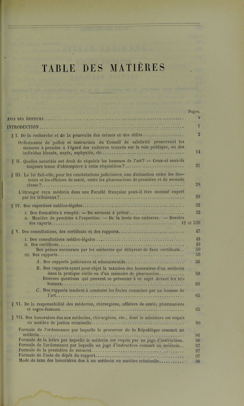 TABLE DES MATIÈRES Pages. Avis des éditeurs v INTRODUCTION 1 g I. De la recherche et de la poursuite des crimes et des délits 2 Ordonnance de police et instruction du Conseil de salubrité prescrivant les mesures à prendre à Tégard des cadavres trouvés sur la voie publique, ou des individus blessés, noyés, asphyxiés, etc Tl § II. Quelles autorités ont droit de réquérir les hommes de l’art? — Ceux-ci sont-ils toujours tenus d’obtempérer à cette réquisition? 21 § III. La loi fait-elle, pour les constatations judiciaires, une distinction entre les doc- teurs et les officiers de santé, entre les pharmaciens de première et de seconde classe? 28 L’étranger reçu médecin dans une Faculté française peut-il être nommé expert par les tribunaux? 29 IV. Des expertises médico-légales 32 I. Des formalités à remplir. —Du serment à prêter 32 II. Manière de procéder à l’expertise. —De la levée des cadavres. — Devoirs des experts 12 et 530 § V. Des consultations, des certificats et des rapports 47 I. Des consultations médico-légales 49 II. Des certificats 49 Des peines encourues par les médecins qui délivrent de faux certificats.. 50 III. Des rapports 56 A. Des rapports judiciaires et administratifs 56 B. Des rapports ayant pour objet la taxation des honoraires d’un médecin dans la pratique civile ou d’un mémoire de pharmacien 59 Diverses questions qui peuvent se présenter à ce sujet devant les tri- bunaux 60 C. Des rapports tendant à constater les fautes commises par un homme de l’art 65 ^ VI. De la responsabilité des médecins, chirurgiens, officiers de santé, pharmaciens et sages-femmes 65 § Vil. Des honoraires dus aux médecins, chirurgiens, etc., dont le ministère est requis en matière de justice criminelle 90 Formule de l’ordonnance par laquelle le procureur de la République commet un médecin ,..., 96 Formule de la lettre par laquelle le médecin est requis par un juge d’instruction. 96 Formule de l’ordonnance par laquelle un juge d’instruction commet un médecin.. 97 Formule de la prestation de serment 97 Formule de l’acte de dépét du rapport 97 Mode de la.xe des honoraires dus à un médecin en matière criminelle 98