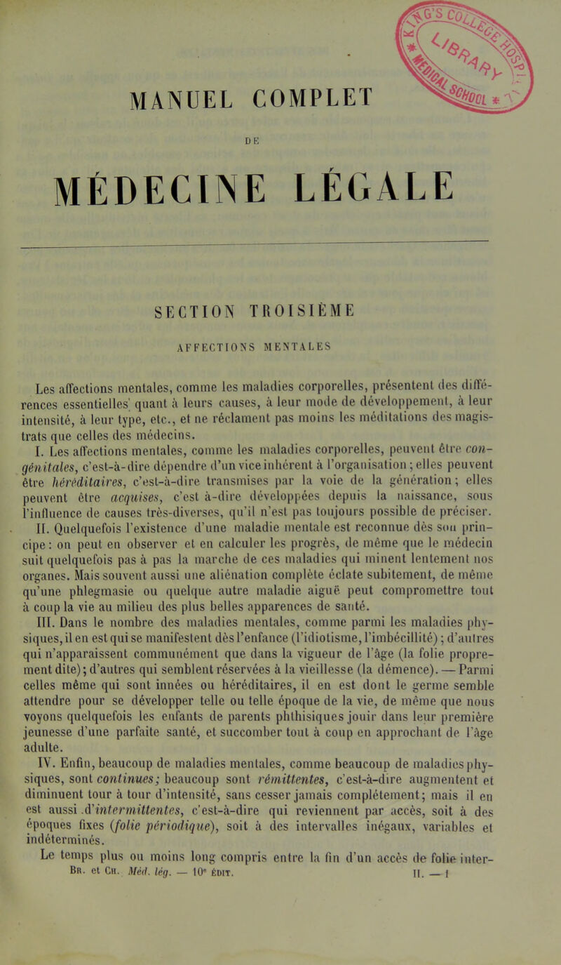 MANUEL COMPLET DE MÉDECINE LÉGALE SECTION TROISIÈME AFFECTIONS MENTALES Les affections mentales, comme les maladies corporelles, présentent des diffé- rences essentielles’ quant à leurs causes, à leur mode de développement, à leur intensité, à leur type, etc., et ne réclament pas moins les méditations des magis- trats que celtes des médecins. I. Les affections mentales, comme les maladies corporelles, peuvent être con- génitales, c’est-à-dire dépendre d’un vice inhérent à l’organisation ; elles peuvent être héréditaires, c’esl-à-dire transmises par la voie de la génération; elles peuvent être acquises, c’est à-dire développées depuis la naissance, sous l’influence de causes très-diverses, qu’il n’est pas toujours possible de préciser. II. Quelquefois l’existence d’une maladie mentale est reconnue dès sou prin- cipe : on peut eu observer et en calculer les progrès, de même que le médecin suit quelquefois pas à pas la marche de ces maladies qui minent lentement nos organes. Mais souvent aussi une aliénation complète éclate subitement, de même qu’une phlegmasie ou quelque autre maladie aiguë, peut compromettre tout à coup la vie au milieu des plus belles apparences de santé. III. Dans le nombre des maladies mentales, comme parmi les maladies phy- siques, il en est qui se manifestent dès l’enfance (l’idiotisme, l’imbécillité) ; d’autres qui n’apparaissent communément que dans la vigueur de l’âge (la folie propre- ment dite); d’autres qui semblent réservées à la vieillesse (la démence). — Parmi celles même qui sont innées ou héréditaires, il en est dont le germe semble attendre pour se développer telle ou telle époque de la vie, de même que nous voyons quelquefois les enfants de parents phthisiques jouir dans leur première jeunesse d’une parfaite santé, et succomber tout à coup en approchant de l’âge adulte. IV. Enfin, beaucoup de maladies mentales, comme beaucoup de maladies phy- siques, sont continues; beaucoup sont rémittentes, c’est-à-dire augmentent et diminuent tour à tour d’intensité, sans cesser jamais complètement; mais il en est aussi .d'intermittentes, c’est-à-dire qui reviennent par accès, soit à des époques fixes {folie périodique), soit à des intervalles inégaux, variables et indéterminés. Le temps plus ou moins long compris entre la fin d’un accès de folie inter- Br. et Ch. Méd. lég. — tO” édit. H. f