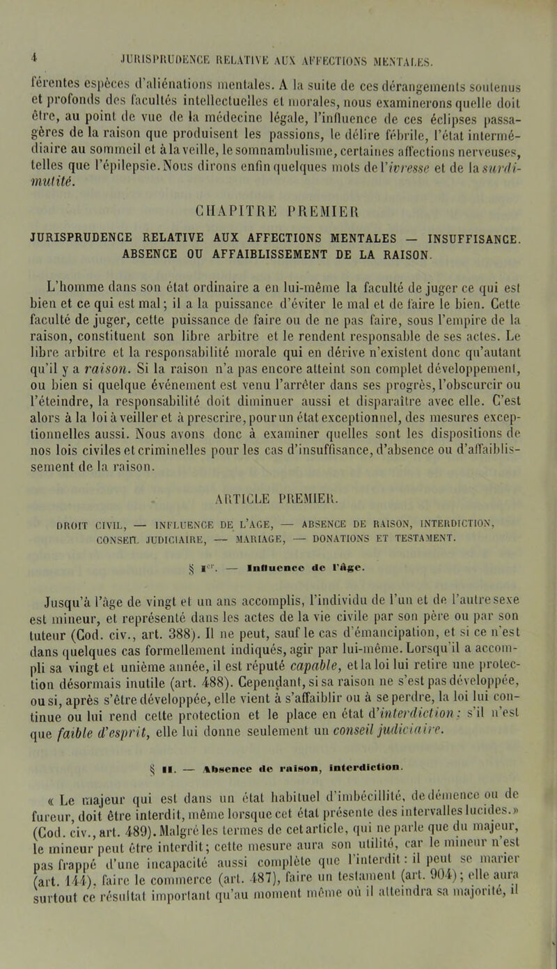 férentes especes d aliénalions iiieuUles. A la suite de ces dérangements soutenus et profonds des facultés intellectuelles et morales, nous examinerons quelle doit être, au point de vue de la médecine légale, l’influence de ces éclipses passa- gères de la raison que produisent les passions, le délire fébrile, l’état intermé- diaire au sommeil et à la veille, le somnambulisme, certaines affections nerveuses, telles que l’épilepsie. Nous dirons enfin quelques mots AeV ivresse et de h surdi- mutité. GflAPITRE PREMIER JURISPRUDENCE RELATIVE AUX AFFECTIONS MENTALES — INSUFFISANCE. ABSENCE OU AFFAIBLISSEMENT DE LA RAISON. L’homme dans son état ordinaire a en lui-même la faculté déjuger ce qui est bien et ce qui est mal ; il a la puissance d’éviter le mal et de faire le bien. Cette faculté de juger, cette puissance de faire ou de ne pas faire, sous l’empire de la raison, constituent son libre arbitre et le rendent responsable de ses actes. Le libre arbitre et la responsabilité morale qui en dérive n’existent donc qu’autant qu’il y a raison. Si la raison n’a pas encore atteint son complet développement, ou bien si quelque événement est venu l’arrêter dans ses progrès, l’obscurcir ou l’éteindre, la responsabilité doit diminuer aussi et disparaître avec elle. C’est alors à la loiàveiller et à prescrire, pour un état exceptionnel, des mesures excep- tionnelles aussi. Nous avons donc à examiner quelles sont les dispositions de nos lois civiles et criminelles pour les cas d’insuffisance, d’absence ou d’alTaiblis- sement de la raison. .AUTfCLE PREMIER. DROIT CIVIL, — INI’LUENCrE DE l’AC.E, — ABSENCE DE RAISON, INTERDICTION, CONSEn. .TÜDICIAIRE, — MARI.AGE, — DONATIONS ET TESTAMENT. ^ 1^'''. — Influence de l'âge. Jusqu’à l’âge de vingt et un ans accomplis, l’individu de l’un et de l’autre sexe est mineur, et représenté dans les actes de la vie civile par son père ou par son tuteur (God. civ., art. 388). Il ne peut, sauf le cas d’émancipation, et si ce n’est dans quelques cas formellement indiqués, agir par lui-même. Lorsqu’il a accom- pli sa vingt et unième année, il est réputé capable, et la loi lui retire une protec- tion désormais inutile (art. 488). Cependant, si sa raison ne s’est pas développée, ou si, après s’être développée, elle vient à s’affaiblir ou à se perdre, la loi lui con- tinue ou lui rend celte protection et le place en état d’interdiction ; s il n’est que faible d’esprit, elle lui donne seulement un conseil judiciaire. § II. — Absence de raison, inicrdiclion. « Le majeur qui est dans un état habituel d’imbécillité, dedénience ou de fureur, doit être interdit, même lorsque cet étal présente des intervalles lucides.)^ (Cod. civ., art. 489). Malgré les termes de cet article, qui ne parle que du majeur, le mineur peut être interdit; cette mesure aura son utilité, car le mineur n est pas frappé d’une incapacité aus.si complète que rinlerdit : il peut se marier (art. 144). faire le commerce (art. 187), faire un lestainenl (art. OOr); elle auia surtout ce résultat important qu’au momeut même ou il atteindra sa majorité, u