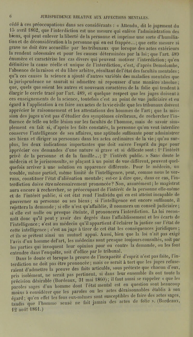 cédé à ces préoccupations dans ses considérants : « Attendu, dit le jugement du 15 avril 18G2, que l’interdiction est une mesure qui enlève radministralion des biens, qui peut enlever la liberté de la personne et imprime une sorte d’Iiumilia- tionet de déconsidération à la personne qui en est frappée...; que cette mesure si grave ne doit être accueillie par les tribunau.'c que lorsque des actes extérieurs l’absence de la raison et du libre arbitre, résultant del’état des facultés mentales; qu’à ces causes la science a ajouté d’autres variétés des maladies mentales que la jurisprudence ne saurait ni admettre ni repousser d’une manière absolue ; que, quels que soient les autres et nouveaux caractères de la folie qui tendent à élargir le cercle tracé par l’art. 489, et quelque respect que les juges doivent à ces enseignements de la science, toutefois c’est au point de vue judiciaire et eu égard à l’application à en faire aux actes de la vie civile que les tribunaux doivent apprécier le raisonnement et les attestations des hommes de l’art ; que la mis- sion des juges n’est pas d’étudier des symptômes cérébraux, de rechercher l’in- fluence de telle ou telle lésion sur les facultés de l’homme, mais de savoir sim- plement en fait si, d’après les faits constatés, la personne qu’on veut interdire conserve l’intelligence de ses affaires, une aptitude suftisante pour administrer ses biens et diriger sa personnes dans les actes ordinaires de la vie; qu’au sur- plus, les deux indications importantes que doit suivre l’esprit du juge pour apprécier ces demandes d’une nature si grave et si délicate sont : 1“ l’intérêt privé de la personne et de la famille...; 2° l’intérêt public. » Sans doute le médecin et le jurisconsulte, se plaçant à un point de vue différent, peuvent quel- quefois arriver à une solution en apparence différente. Pour le médecin, un trouble, même partiel, même limité de l’intelligence, peut, comme nous le ver- rons, constituer l’état d’aliénation mentale; est-ce à dire que, dans ce cas, l’in- terdiction doive être nécessairement prononcée? Non, assurément; le magistrat aura encore à rechercher, se préoccupant de l’intérêt de la personne elle-même et de l’intéi’ét public, si cet état rend l’individu qui en est atteint incapable de gouverner sa personne ou ses biens ; si l’intelligence est encore suffisante, il rejettera la demande ; si elle n’est qu’affaiblie, il nommera un conseil judiciaire ; si elle est nulle ou presque éteinte, il prononcera l’interdiction. La loi recon- naît donc qu’il peut y avoir des degrés dans l’alTaiblissement et les écarts de l’intelligence ; o’est au médecin qu’il appartient d’éclairer la justice sur l’état de celte intelligence; c’est au juge à tirer de cet état les conséquences juridiques ; et ils se prêtent ainsi un mutuel appui. Aussi, bien que la loi n ait pas exigé l'avis d’un homme del’art, les médecins sont presque toujours consultés, soit par les parties qui invoquent leur opinion pour ou contre la demande, ou les font entendre dans l’enquête, soit d’office par le tribunal. Dans le doute et lorsque la preuve de l’incapacité d’esprit n’est pas faite, l’in- tprdiction ne doit pas être prononcée; mais ce serait à tort que les juges lefuse- raient d’admettre la preuve des faits articulés, sous prétexte que chacun d’eux, pris isolément, ne serait pas pertinent, si dans leur ensemble ils ont toute la précision désirable (Bordeaux, 31 mai 18Ü0); il faut aussi se rappeler « que les paroles sages d’un homme dont l’état mental est en question sont beaucoup moins à considérer que les paroles ou les actes déraisonnables elah is a son égard; qu’en effet les fous eux-mêmes sont susceptibles de lame des ac es sages, tandis que l’homme sensé ne fldt jamais des actes de folie (Bordeaux, 12 aoiU 1801.)