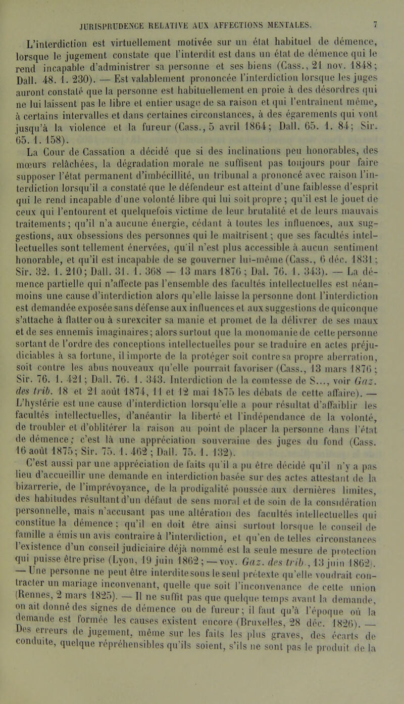 L’interdiction est virtuellement motivée sur un état habituel de démence, lorsque le jugement constate que l’interdit est dans un état de démence qui le rend incapable d’administrer sa personne et ses biens (Cass., 21 nov. 1848; Dali. 48. 1. 230). — Est valablement prononcée l’interdiction lorsque les juges auront constaté que la personne est habituellement en proie à des désordres ([ui ne lui laissent pas le libre et entier usage; de sa raison et qui l’entraîiieul même, à certains intervalles et dans certaines circonstances, à des égarements qui vont jusqu’à la violence et la fureur (Cass., 5 avril 1864; Dali. 65. 1. 84; Sir. 65. 1. 158). La Cour de Cassation a décidé que si des inclinations peu honorables, des mœurs relâchées, la dégradation morale ne suffisent pas toujours pour faire supposer l’état permanent d’imbécillité, un tribunal a prononcé avec raison l’in- terdiction lorsqu’il a constaté que le défendeur est atteint d’une faiblesse d’esprit qui le rend incapable d’une volonté libre qui lui soit propre ; qu’il est le jouet de ceu.v qui l’entourent et quehiuefois victime de leur brutalité et de leurs mauvais traitements; qu’il n’a aucune énergie, cédant à toutes les influeuces, au.\ sug- gestions, aux obsessions des personnes ([ui le maîtrisent ; que ses facidtés intel- lectuelles sont tellement énervées, qu'il n’est plus accessible à aucun sentiment honorable, et qu’il est incapable de se gouverner lui-mèiue (Cass., 6 déc. 1831 ; Sir. 32. 1. 210; Dali. 31. 1. 368 — 13 mars 1876 ; Dal. 76. 1. 343). — La dé- mence partielle qui n’affecte pas l’ensemble des facultés intellectuelles est néan- moins une cause d’interdiction alors qu’elle laisse la personne dont rinlerdiclioii est demandée exposée sans défense aux influences et aux suggestions de quiconque s’attache à flatter ou à surexciter sa manie et promet de la délivrer de ses maux et de ses ennemis imaginaires; alors surtout que la monomaniede celte personne sortant de l’ordre des conceptions intellectuelles pour se traduire en actes préju- diciables à sa lortuue, il importe de la protéger soit contre sa propre aberration, soit contre les abus nouveaux qu’elle pourrait favoriser (Cass., 13 mars 1876 ; Sir. 76. 1. 421 ; Dali. 76. 1. 343. Interdiction de la comtesse de S..., voir Gaz. des trib. 18 et 21 août 1874, 11 et 12 mai 1875 les débats de cette affaire). — L’hystérie est une cause d’interdiction lorsqu’elle, a pour résultat d’aiïaiblir les facultés intellectuelles, d’anéantir la liberté et rindépcndance de la volonté, de troubler et d’oblitérer la raison au point de placer la personne dans l’état de démence; c’est là une appréciation souveraine des juges du fond (Cass. 16 août 1875; Sir. 75. 1. 462 ; Dali. 75. 1. 132). C est aussi par une appréciation de laits (pi'il a pu être, décidé qu’il n’y a pas lieu d accueillir une demande en interdiction basée sur des actes attestant de la bizarrerie, de l’imprévoyauce, de la prodigalité poussée aux dernières limites, des babiludes lésultantd un défaut de sens moral et de soin de la considération personnelle, mais n’accusant pas une altération des facultés intellectuelles iiui constitue la démence ; qu il eu doit être ainsi surtout lors(|ue le conseil de famille a émis un avis contraire à l’interiliction, et qu’en de telles circonstances 1 existence d un conseil judiciaire déjà nommé est la seule mesure de protection qui puisse être prise (Lyon, U) juin 1862; —voy. Gaz. des trib , VS jmn 1862). — Une personne ne peut être interditesous leseul jirétexte qu’elle voudrait con- tiacter un mariage inconvenant, quelle (|ue soit l’inconveuance de cette union (Rennes, 2 mars 182;)). — Il ne suffit pas que quelque temps avant la demande on ait donné des signes de démence ou de fureur; il faut qu’à l’époque où là demande est formée les causes existent encore (Driixelles, 28 déc. 1826). — Des erreurs de jugement, même sur les faits les jilns graves, des écarts de conduite, quelque réprébensibles qu’ils soient, s’ils ne sont pas le produit de la