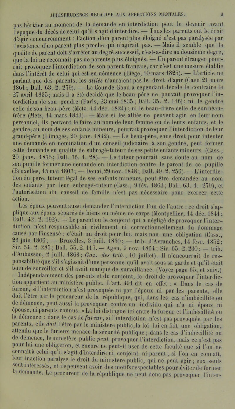 pas hérUier au moment de la demande en interdiction peut le devenir avant l’époque du décès de celui qu’il s’agit d’interdire. — Tous les parents ont le droit d’agir concurremment : l’action d’un parent plus éloigné n’est pas paralysée par l’e.xistence d’un parent plus proche qui n’agirait pas. — Mais il semble que la qualité de parent doit s’arrêter au degré successif, c’est-à-dire au douzième degré, que la loi ne reconnaît pas de parents plus éloignés. — Un parent étranger pour- rait provoquer l’interdiction de son parent français, car c’est une mesure établie dans l’intérét de celui qui est en démence (Liège, 10 mars 1825). — L’article ne parlant que des parents, les alliés n’auraient pas le droit d’agir (Caen 21 mars 1861 ; Dali. 63. 2. 279). — La Gourde Gand a cependant décidé le contraire le 27 avril 1835; mais il a été décidé que le beau-père ne pouvait provoquer l’in- terdiction de son gendre (Paris, 23 mai 1835; Dali. 35. 2. 116) ; ni le gendre celle de son beau-père (Metz, li déc. 1824) ; ui le beau-frère celle de son beau- frère (Metz, 14 mars 1843). — Mais si les alliés ne peuvent agir en leur nom personnel, ils peuvent le faire au nom de leur femme ou de leurs enfants, et le gendre, au nom de ses enfants mineurs, pourrait provoquer l’interdiction de leur grand-père (Limoges, 20 janv. 1842). — Le beau-père, sans droit pour intenter une demande en nomination d'un conseil judiciaire à son gendre, peut former cette demande en qualité de subrogé-tuteur de ses petits enfants mineurs (Cass., 20 janv. 1875; Dali. 76. 1. 28). — Le tuteur pourrait sans doute au nom de son puj)ille former une demande en interdiction contre le parent de ce pupille (Bru.xelles, 15 mai 1807; — Douai,29 nov. 1848; Dali. 49.2. 256). — L’interdic- tion du père, tuteur légal de ses enfants mineurs, peut être demandée au nom des enfants par leur subrogé-tuteur (Cass., 9 fév. 1863; Dali. 63. 1. 279), et l’autorisation du conseil de famille n’est pas nécessaire pour exercer cette action. Les époux peuvent aussi demander l’interdiction l’un de l’autre : ce droit s’ap- plique aux époux séparés de biens ou même de corps (Montpellier, 14 déc. 1841 ; Dali. 42. 2. 192). — Le parent ou le conjoint qui a négligé de provoquer l’inter- diction n’est responsable ni civilement ni correctionnellement du dommage causé par l’insensé : c’était un droit pour lui, mais non une obligation (Cass., 26 juin 1806; — Bruxelles, 3 juill. 1830; — trib. d'Avranches, 14 févr. 1852; Sir. 54. 2. 285; Dali. 55.2. 117. — Agen, 9 nov. 1861; Sir. 65. 2.230; — trib. d Aubusson, 2 juill. 1868; Gaz. des trib., 10 juillet). Il n’encourrait de res- ponsabilité que s’il s’agissait d’une personne qu’il avait sous sa garde et ([u’il était tenu de surveiller et s’il avait manqué de surveillance. (Voyez page 65, et suiv.) Indépendamment des parents et du conjoint, le droit de provoquer l’interdic- tion appartient au ministère public. L’art.'491 dit en effet: « Dans le cas de fureur, si 1 interdiction n est provoquée ni par l’époux ni par les parents, elle doit 1 être par le procureur de la république, qui, dans les cas d’imbécillité ou de démence, peut aussi la provoquer contre un individu qui n’a ni époux ni épouse, ni parents connus. »La loi distingue ici entre la fureur et l’imbécillité ou la démence : dans le cas ûe fureur, si l’interdiction n’est pas provoquée par les paients, elle doit 1 être par le ministère public, la loi lui en fait une obligation, attendu (jue le furieux menace la sécurité publique; dans le cas d’imbécillité ou de démence, le ministère public peut provoquer l’interdiction, mais ce n’est pas pour lui une obligation, et encore ne peut-il user de cette faculté que si l’on ne connaîtà celui qu’il s agit d’interdire ni conjoint ni parent; si l’on en connaît, eur inaction paralyse le droit du ministère public, qui ne peut agir; eux seuls sont intére.ssés, et iispeuvent avoir des motifs respectables pour éviter de former a tcinaiule. Le procureur de la république ne peut donc pas provoquer l’inter-