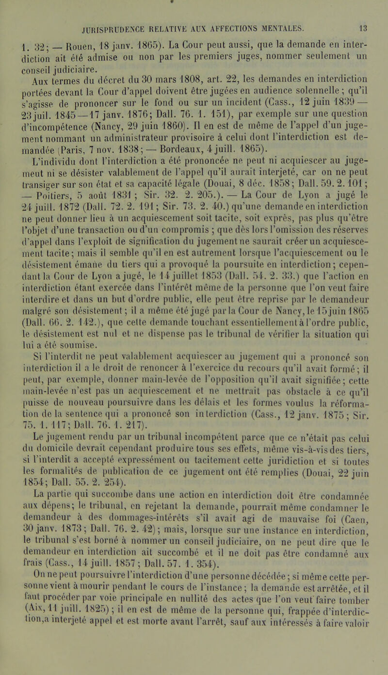 3^. Rouen, 18 jiinv. 1865). La Cour peut aussi, que la demande en inter- diction ait été admise ou non par les premiers juges, nommer seulement un conseil judiciaire. Au.\ termes du decret du 30 mars 1808, art. 22, les demandes en interdiction portées devant la Cour d’appel doivent être jugées en audience solennelle ; qu’il s’agisse de prononcer sur le fond ou sur un incident (Cass., 12 juin 1831) — 23juil. 1845 —17 janv. 1876; Dali. 76. 1. 151), par e.vemple sur une question d’incompétence (Nancy, 29 juin 1860). Il en est de même de l’appel d’un juge- ment nommant un administrateur provisoire à celui dont l’interdiction est de- mandée (Paris, 7 nov. 1838; — Bordeaux, 4 juill. 1865). L’individu dont l’interdiction a été prononcée ne peut ni acquiescer au juge- meut ni se désister valablement de l’appel qu’il aurait interjeté, car on ne peut transiger sur son état et sa capacité légale (Douai, 8 déc. 1858; Dali. 59. 2.101 ; — Poitiers, 5 août 1831 ; Sir. 32. 2. 205.). — La Cour de Lyon a jugé le 24 juill. 1872 (Dali. 72. 2. 191 ; Sir. 73. 2. 40.) qu’une demande en interdiction ne peut donner lieu à un acquiescement soit tacite, soit exprès, pas plus qu’être l’objet d’une transaction ou d’un compromis ; que dès lors l’omission des réserves d’appel dans l’exploit de signification du jugement ne saurait créer un acquiesce- ment tacite; mais il semble qu’il en est autrement lorsque l’aciiuiescement ou le désistement émane du tiers qui a provoqué la poursuite en interdiction; cepen- dant la Cour de Lyon a jugé, le 14 juillet 1853 (Dali. 54. 2. 33.) que l’action en interdiction étant exercée dans l’intérêt même de la personne que l’on veut faire interdire et dans un but d’ordre public, elle peut être reprise par le demandeur malgré son désistement ; il a même été jugé parla Cour de Nancy, le 15 juin 1865 (Dali. 66. 2. 142.), que celte demande touchant essentiellement à l’ordre public, le désistement est nul et ne dispense pas le tribunal de vérifier la situation qui lui a été soumise. Si l’interdit ne peut valablement acquiescer au jugement qui a prononcé son interdiction il a le droit de renoncer à l’exercice du recours qu’il avait formé; il peut, par exemple, donner main-levée de l’opposition qu’il avait signifiée; cette main-levée n’est pas un acquiescement et ne mettrait pas obstacle à ce qu’il [misse de nouveau poursuivre dans les délais et les formes voulus la réforma- tion de la sentence ([ui a prononcé son interdiction (Cass., 12 janv. 1875- Sir 75. 1. 117; Dali. 76. 1. 217). Le jugement rendu par un tribunal incompétent parce que ce n’était pas celui du domicile devrait cependant produire tous ses effets, même vis-à-vis des tiers, si l’interdit a accepté expressément ou tacitement cette juridiction et si toutes les formalités de publication de ce jugement ont été remplies (Douai 22 iiiin 1854; Dali. 55. 2. 254). La partie qui succombe dans une action en interdiction doit être condamnée aux dépens; le tribunal, en rejetant la demande, pourrait même condamner le demandeur à des dommages-intérêts s’il avait agi de mauvaise foi (Caen, 30 janv. 1873; Dali. 76. 2. 42); mais, lorsque sur une instance en interdiction, le tribunal s’est borné à nommer un conseil judiciaire, on ne peut dire que le demandeur en interdiction ait succombé et il ne doit pas être condamné aux frais (Cass., 14 juill. 1857 ; Dali. 57. 1. 354). On ne peut poursuivre l’interdiction d’une personne décédée ; si même cette per- sonne vient à mourir pendant le cours de l’instance; la demande est arrêtée, et il faut procéder par voie principale en nullité des actes que l’on veut'faire tomber (Aix, 11 juill. 1825) ; il en est de même de la personne qui, frappée d’interdic- tion,a interjeté appel et est morte avant l’arrêt, sauf aux intéressés à faire valoir