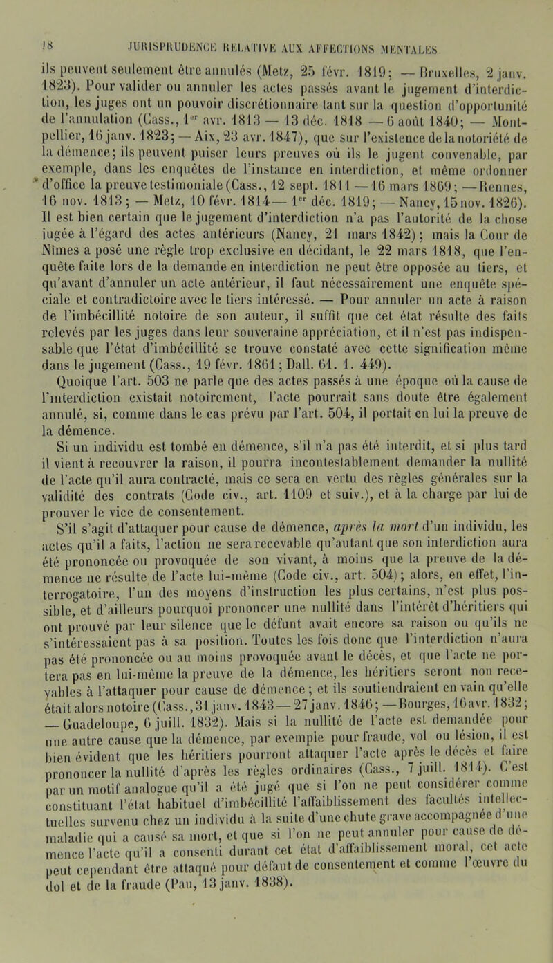 ils peuveiilseiileinenl être annulés (Metz, 25 févr. 1819; — Bruxelles, 2janv. 1828). Pour valider ou annuler les actes passés avant le jugement d’interdic- tion, les juges ont un pouvoir discrétionnaire tant sur la (piestion d’opportunité de l’iinnnlation (Cass., 1 avr. i8i:i — 13 déc. 1818 — G août 1840; — Mont- pellier, IGjanv. 1823;— Aix,23 avi‘. 1847), ([ue sur l’existence de la notoriété de la démence; ils peuvent puiser leurs preuves où ils le jugent convenable, par exemple, dans les empiètes de l’instance en interdiction, et même ordonner * d’office la preuve testimoniale (Cass., 12 sept. 1811 —16 mars 1869; —Rennes, 16 nov. 1813 ; — Metz, 10 févr. 1814— 1 déc. 1819; — Nancy, 15nov. 1826). Il est bien certain que le jugement d’interdiction n’a pas l’autorité de la chose jugée à l’égard des actes antérieurs (Nancy, 21 mars 1842) ; mais la Cour de Nîmes a posé une règle trop exclusive en décidant, le 22 mars 1818, que l’en- quête faite lors de la demande en interdiction ne peut être opposée au tiers, et qu’avant d’annuler un acte antérieur, il faut nécessairement une enquête spé- ciale et contradictoire avec le tiers intéressé. — Pour annuler un acte à raison de l’imbécillité notoire de son auteur, il suffit que cet état résulte des faits relevés par les juges dans leur souveraine appréciation, et il n’est pas indispen- sable que l’état d’imbécillité se trouve constaté avec cette signification même dans le jugement (Cass., 19 févr. 1861 ; Dali. 61. 1. 449). Quoique Part. 503 ne parle que des actes passés à une époque où la cause de l’interdiction existait notoirement. Pacte pourrait sans doute être également annulé, si, comme dans le cas prévu par Part. 504, il portait en lui la preuve de la démence. Si un individu est tombé en démence, s’il n’a pas été interdit, et si plus tard il vient à recouvrer la raison, il pourra inconleslablement demander la nullité de Pacte qu’il aura contracté, mais ce sera en vertu des règles générales sur la validité des contrats (Code civ., art. 1109 et suiv.), et à la charge par lui de prouver le vice de consentement. S’il s’agit d’attaquer pour cause de démence, après la mort d’un individu, les actes qu’il a faits, l’action ne sera recevable qu’autant que son interdiction aura été prononcée ou provoquée de son vivant, à moins ([ue la preuve de la dé- mence ne résulte de Pacte lui-même (Code civ., art. 504); alors, en effet, l’in- terrogatoire, l’un des moyens d’instruction les plus certains, n’est plus pos- sible, et d’ailleurs pourquoi prononcer une nullité dans l’intérêt d’héritiers qui ont prouvé par leur silence que le défunt avait encore sa raison ou qu’ils ne s’intéressaient pas à sa position. Toutes les fois donc que l’interdiction n’aura pas été prononcée ou au moins provoquée avant le décès, et que Pacte ne por- tera pas en lui-même la preuve de la démence, les héritiers seront non rece- yables à l’attaquer pour cause de démence ; et ils soutiendraient en vain qu’elle kait alors notoire (Cass.,31 jaiiv. 1843 —27 janv, 1846; — Bourges, IGavr. 1832; — Guadeloupe, 6 juill. 1832). Mais si la nullité de Pacte est demandée jjour une autre cause que la démence, par exemple pour fraude, vol ou lésion, d est bien évident que les héritiers pourront atta<iuer Pacte après le décès et faire prononcer la nullité d’après les règles ordinaires (Cass., 7 juill. 1814). C est par un motif analogue qu’il a été jugé (jiie si l’on ne peut considérer comme constituant l’état habituel d’imbécillité l’affaiblissement des facultés intellec- tuelles survenu chez un individu à la suite d’une chute grave accompagnée d une maladie qui a causé sa mort, et que si l’on ne peut annuler pour cause de dé- mence Pacte qu’il a consenti durant cet état d’affaiblissement moral, cet ac e peut cependant être attaqué pour défaut de consentement et comme 1 œuvre du dol et de la fraude (Pau, 13 janv. 1838).