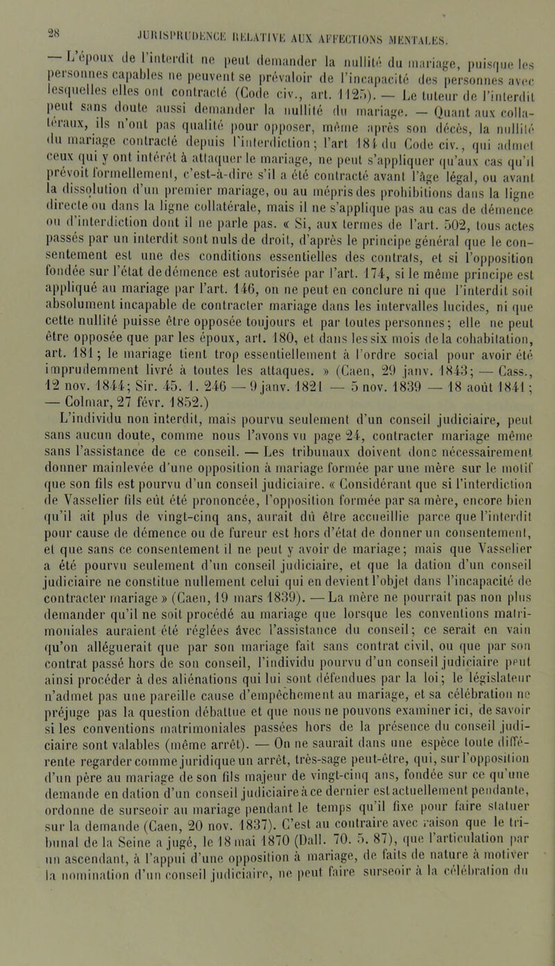 — L epoux de rmt(>r(lil ne peul denuindcr la nullité du iuiii'ia{,^e, puisfiue les personnes capables lie pouveut se prévaloir de rincapacité des personnes avec lescpielles elles ont conlraclé (Code civ., art. 1120). — Le tuteur de l’interdit peut sans doute aussi demander la iiullilé du mariaiçe. — Quant aux colla- la dissolution d’uii premier mariage, ou au mépris des prohibitions dans la ligne directe ou dans la ligne collaterale, mais il ne s’applique pas au cas de démence ou d’interdiction dont il ne parle pas. a Si, aux termes de l’ai't. 502, tous actes passés par un interdit sont nuis de droit, d’après le principe général que le con- sentement est une des conditions essentielles des contrais, et si l’opposition fondée sur l’état de démence est autorisée par l’art. 174, si le même principe est ajipliqué an mariage par l’art. 146, on ne peut en conclure ni que l’interdit soit absolument incapable de contracter mariage dans les intervalles lucides, ni ([iie cette nullité puisse être opposée toujours et par toutes personnes; elle ne peut être opposée que par les époux, art. 180, et dans les six mois delà cobabilation, art. 181; le mariage tient trop essentiellement à l’ordre social pour avoir été imprudemment livré à toutes les attaques. » (Caeii, 29 janv. 1843; — Cass., 12 nov. 1844; Sir. 45. 1. 246 — 9 janv. 1821 — 5 nov. 1839 — 18 août 1841 ; — Colmar, 27 févr. 1852.) L’individu non interdit, mais pourvu seulement d’un conseil judiciaire, peut sans aucun doute, comme nous l’avons vu page 24, contracter mariage même sans l’assistance de ce conseil. — Les tribunaux doivent donc nécessairement donner mainlevée d’une opposition tâ mariage formée par une mère sur le motif que son fds est pourvu d’un conseil judiciaire. « Considérant que si l’interdiction de Vasselier fils eiit été prononcée, l’opposition formée par sa mère, encore bien (|u’il ait plus de vingt-cinq ans, aurait dû être accueillie parce que l’interdit pour cause de démence ou de fureur est hors d’étal de donner un consentement, et que sans ce consentement il ne peut y avoir de mariage; mais que Vasselier a été pourvu seulement d’un conseil judiciaire, et que la dation d’un conseil judiciaire ne constitue nullement celui qui en devient l’objet dans l’incapacité de contracter mariage» (Caen, 19 mars 1839). —La mère ne pourrait pas non plus demander qu’il ne soit procédé au mariage que lorsque les conventions matri- moniales auraient été réglées avec l’assistance du conseil; ce serait en vain qu’on alléguerait que par son mariage fait sans contrat civil, ou que par son contrat passé hors de sou conseil, l’individu pourvu d’un conseil judiciaire peut ainsi procéder à des aliénations qui lui sont (léfendues par la loi; le législateur n’admet pas une pareille cause d’empêchement au mariage, et sa célébration ne préjuge pas la question débattue et que nous ne pouvons examiner ici, desavoir si les conventions matrimoniales passées hors de la présence du conseil judi- ciaire sont valables (même arrêt). — On ne saurait dans une espèce toute diffe- rente regarder comme juridique un arrêt, très-sage peut-être, qui, sur l’opposition d’un père au mariage de son hls majeur de vingt-cinq ans, fondée sur ce qu nue demande en dation d’un conseil judiciaire cà ce dernier est actuellement pendante, ordonne de surseoir au mariage pendant le temps qu il fixe pour faire statuer sur la demande (Caen, 20 nov. 1837). C’est au contraire avec raison que le tri- bunal de la Seine a jugé, le 18 mai 1870 (Uall. 70. o. 87), que 1 articulation par un ascendant, à l’appui d’uue opposition a mariage, de laits île nature a nioliver la nomination d’un conseil judiciaire, ne peut faire surseoir a la cidebralion du