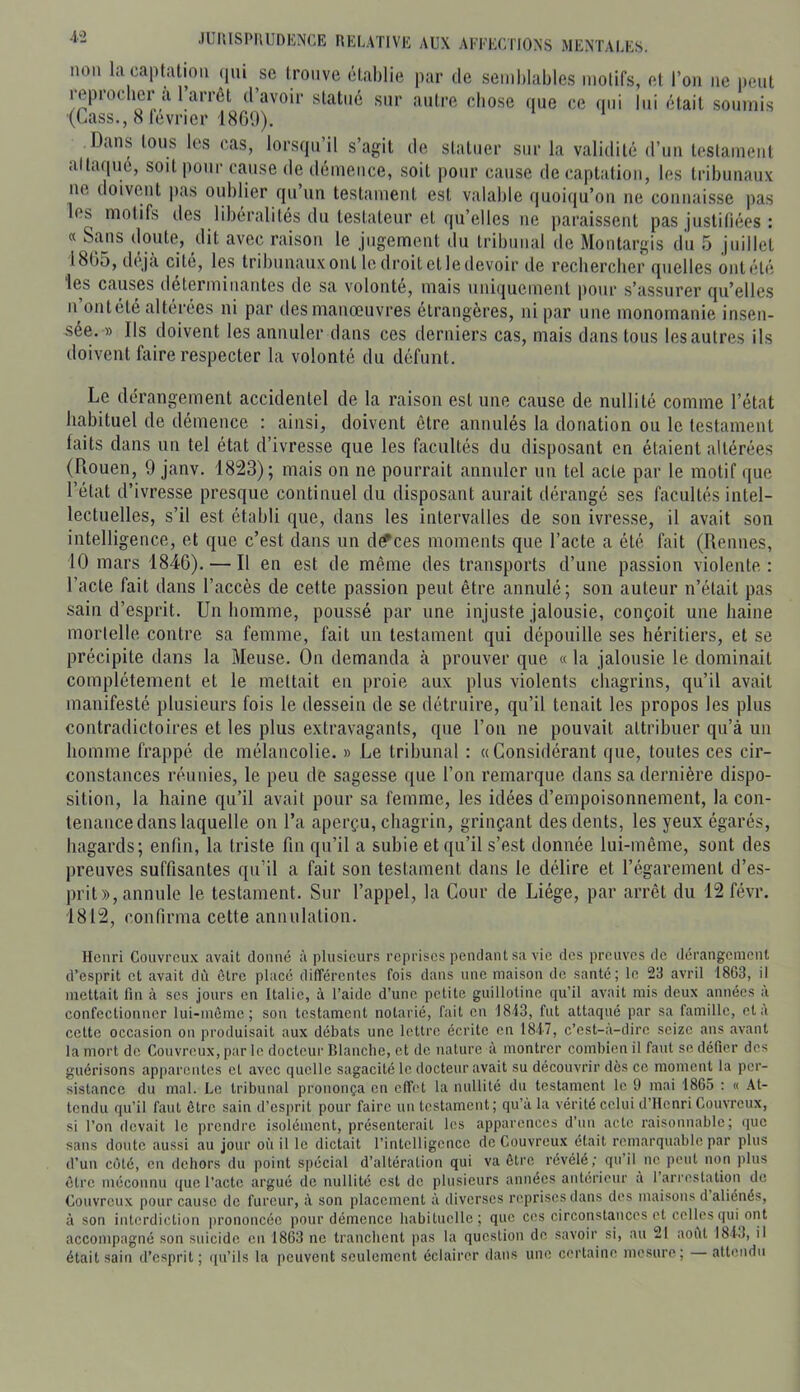 4-2 non la captation (pu sc trouve établie par de semblables motifs, et l’on ne peut leprocbcr a 1 arrêt d avoir statué sur antre cbose que ce <pii lui était soumis (Lass., 8 lévrier 18G0). Dans tous les cas, lorsqu’il s’agit de statuer sur la validité d’un testament alta(iuc, soit |)onr cause de démence, soit pour cause de captation, les tribunaux ne doivent pas oublier qu’un testament est valable quoifju’on ne connaisse pas les motifs des libéralités du testateur et qu’elles ne paraissent pas justifiées : a Sans doute, dit avec raison le jugement du tribunal de Montargis du 5 juillet 1805, déjà cité, les tribunauxont ledroitctledevoir de recberclier quelles ontélé les causes déterminantes de sa volonté, mais uniquement pour s’assurer qu’elles Il ontété altérées ni par îles manœuvres étrangères, ni par une monomanie insen- sée. » Ils doivent les annuler dans ces derniers cas, mais dans tous les autres ils doivent faire respecter la volonté du défunt. Le dérangement accidentel de la raison est une cause de nullité comme l’état habituel de démence : ainsi, doivent être annulés la donation ou le testament faits dans un tel état d’ivresse que les facultés du disposant en étaient altérées (Rouen, 9 janv. 1823); mais on ne pourrait annuler un tel acte par le motif que l’état d’ivresse presque continuel du disposant aurait dérangé ses facultés intel- lectuelles, s’il est établi que, dans les intervalles de son ivresse, il avait son intelligence, et que c’est dans un d^ces moments que l’acte a été fait (Rennes, 10 mars 1846). — Il en est de même des transports d’une passion violente : l’acte fait dans l’accès de cette passion peut être annulé; son auteur n’était pas sain d’esprit. Un homme, poussé par une injuste jalousie, conçoit une haine mortelle contre sa femme, fait un testament qui dépouille ses héritiers, et se précipite dans la Meuse. On demanda à prouver que « la jalousie le dominait complètement et le mettait en proie aux plus violents chagrins, qu’il avait manifesté plusieurs fois le dessein de se détruire, qu’il tenait les propos les plus contradictoires et les plus extravagants, que l’on ne pouvait attribuer qu’à un homme frappé de mélancolie. » Le tribunal : «Considérant que, toutes ces cir- constances réunies, le peu de sagesse que l’on remarque dans sa dernière dispo- sition, la haine qu’il avait pour sa femme, les idées d’empoisonnement, la con- tenance dans laquelle on l’a aperçu, chagrin, grinçant des dents, les yeux égarés, hagards; enfin, la triste fin qu’il a subie et qu’il s’est donnée lui-même, sont des preuves suffisantes qu’il a fait son testament dans le délire et l’égarement d’es- prit», annule le testament. Sur l’appel, la Cour de Liège, par arrêt du 12 févr. 1812, confirma cette annulation. Henri Couvreux avait donné à plusieurs reprises pendant sa vie des preuves de dérangement d’esprit et avait dû être placé dilTércntcs fois dans une maison de santé; le 2il avril 1863, il mettait fin à scs jours en Italie, à l’aide d’une petite guillotine qu’il avait mis deux années à confectionner lui-mème ; son testament notarié, fait en 1813, fut attaqué par sa famille, et à cette occasion on produisait aux débats une lettre écrite en 1847, c’est-<à-dirc seize ans avant la mort de Couvreux, par le docteur Blanche, et de nature à montrer combien il faut se défier des guérisons apparentes et avec quelle sagacité le docteur avait su découvrir dès ce moment la per- sistance du mal. Le tribunal prononça en effet la nullité du testament le 9 mai 1865 : « At- tendu qu’il faut être sain d’esprit pour faire un testament; qu’a la vérité celui d’Henri Couvreux, si l’on devait le prendre isolément, présenterait les apparences d’nn acte raisonnable; que sans doute aussi au jour où il le dictait l’intelligence de Couvreux était remarquable par plus d’un côté, en dehors du point spécial d’altération qui va être révélé; qu’il ne peut non plus être méconnu que l'acte argué de nullité est de plusieurs années antérieur à 1 arrestation de Couvreux pour cause de fureur, à son placement à diverses reprises dans des maisons d aliénés, à son interdiction i)rononcéc pour démence babitnclle; que ces circonstances et celles qui ont accompagné son suicide en 1863 ne tranchent pas la question de savoir si, au 21 août 1843, il était sain d’esprit; qu’ils la peuvent seulement éclairer dans une certaine mesure; attendu