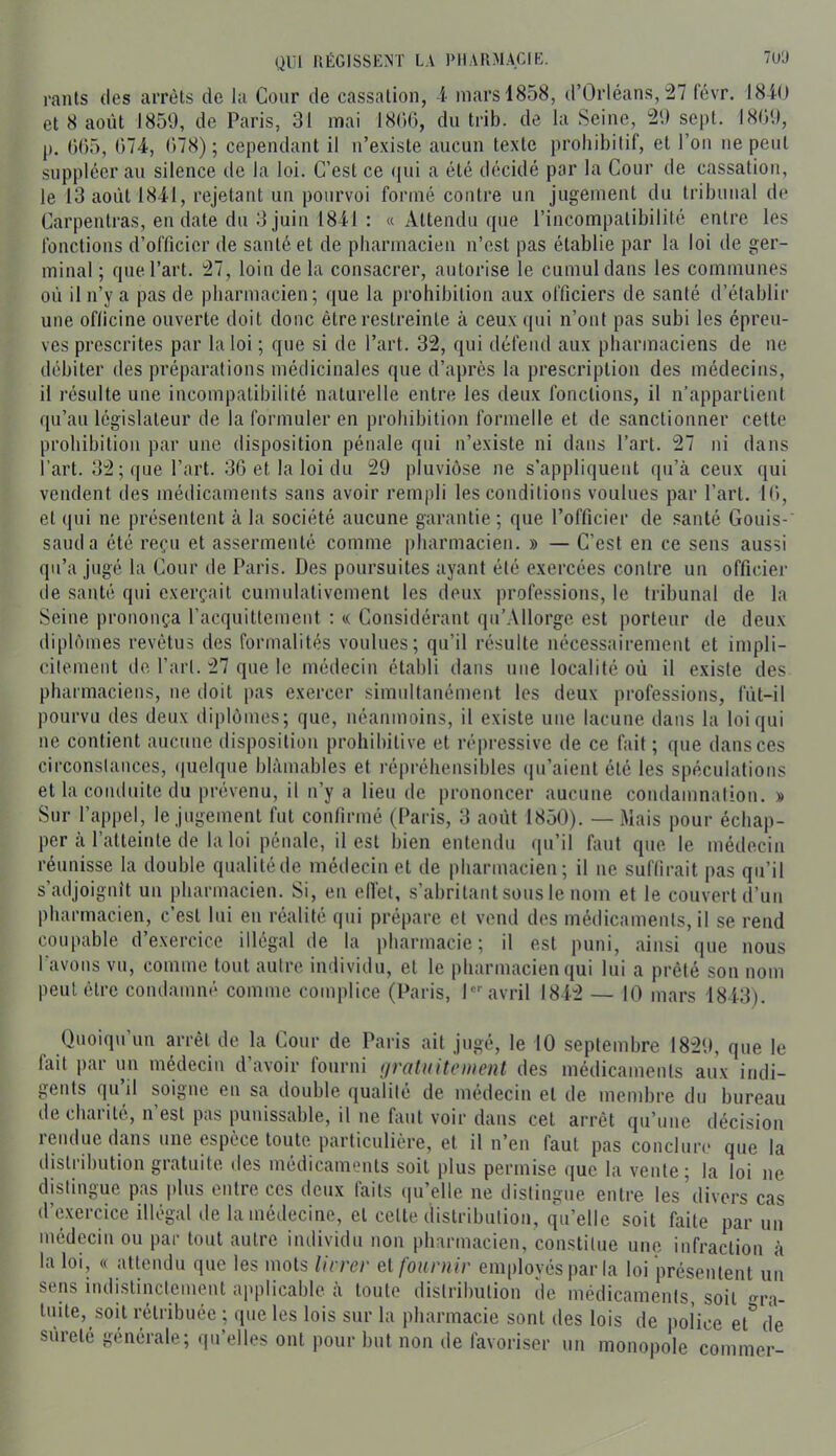 QUI RÉGISSKNT LA PHARMACIE. 7UÜ rants des arrêts de la Cour de cassation, i mars 1858, d’Orléans,'â? lëvr. 18iO et 8 août 1859, de Paris, 31 mai 18()(), du trib. de la Seine, 29 sept. 18G9, p. ()05, 074, 078); cependant il n’existe aucun texte prohibitif, et l’on ne peut suppléer au silence de la loi. C’est ce <iui a été décidé par la Cour de cassation, le 13 août 1841, rejetant uu pourvoi formé contre un jugement du tribunal de Carpentras, eu date du 3 juin 1841 : « Attendu cpie l’incompatibilité entre les fonctions d’officier de santé et de pharmacien n’est pas établie par la loi de ger- minal ; que l’art. 27, loin delà consacrer, autorise le cumul dans les communes où il n’y a pas de pharmacien; que la prohibition aux officiers de santé d’établir une officine ouverte doit donc être restreinte à ceux qui n’ont pas subi les épreu- ves prescrites par la loi ; que si de l’art. 32, qui défend aux pharmaciens de ne débiter des préparations médicinales que d’après la prescription des médecins, il résulte une incompatibilité naturelle entre les deux fonctions, il n’appartient qu’au législateur de la formuler en prohibition formelle et de sanctionner cette prohibition par une disposition pénale qui n’existe ni dans l’art. 27 ni dans l’art. 32 ; que l’art. 30 et la loi du 29 pluviôse ne s’appliquent (|u’à ceux ([ui vendent des médicaments sans avoir rempli les conditions voulues par l’art. 10, et (|ui ne présentent à la société aucune garantie ; que l’officier de santé Gouis- sauda été reçu et assermenté comme pharmacien. » — C’est en ce sens aussi qu’a jugé la Cour de Paris. Des poursuites ayant été exercées contre un officier de santé qui exerçait cumulativement les deux professions, le tribunal de la Seine prononça l’acquittement ; « Considérant qu’Allorge est porteur de deux diplômes revêtus des formalités voulues; qu’il résulte nécessairement et impli- citement de l’art. 27 que le médecin établi dans une localité où il existe des pharmaciens, ne doit pas exercer simidtanément les deux professions, fùt-il pourvu des deux diplômes; que, néanmoins, il existe une lacune dans la loi qui ne contient aucune disposition prohibitive et répressive de ce fait; que dans ces circonstances, (juelque blâmables et répréhensibles (|u’aient été les spéculations et la conduite du prévenu, il u’y a lieu de prononcer aucune coudamnatiou. » Sur l’appel, le jugement fut confirmé (Paris, 3 août 1850). — Mais pour échap- per cà l’atteinte de la loi pénale, il est bien entendu qu’il faut que le médecin réunisse la double qualitéde médecin et de pharmacien; il ne suffirait pas qu’il s’adjoignit un pharmacien. Si, en elfet, s’abritant sous le nom et le couvert d’un pharmacien, c’est lui eu réalité qui prépare et vend des médicaments, il se rend coupable d’exercice illégal de la pharmacie; il est puni, ainsi que nous I avons vu, comme tout autre individu, et le pharmacien qui lui a prêté son nom peut être condamné comme complice (Paris, l avril 1842 — 10 mars 1843). Quoiqu’un arrêt de la Cour de Paris ait jugé, le 10 septembre 1829, que le fait par un médecin d’avoir fourni ijratuitcitient des médicaments aux indi- gents qu’il soigne en sa double qualité de médecin et de membre du bureau de chaiité, n est pas punissable, il ne faut voir dans cet arrêt qu’une décision lendue dans une espèce toute particulière, et il n’eu faut pas concluia* que la distribution gratuite des médicaments soit plus permise que la vente; la loi ne distingue pas plus entre ces deux faits (lu’elle ne distingue entre les divers cas d’exercice illégal de la médecine, et celte distribution, q\i’elle soit faite par un médecin ou par tout autre individu non pharmacien, constitue une infraction à la loi, « attendu que les mots Ih rev ei fournir employés par la loi présentent un sens indistinctement applicable à toute ilisli’ibution de médicaments, soit f>'ra- luite, soit rétribuée ; que les lois sur la pharmacie sont des lois de police et'^de sûreté générale; qu’elles ont pour but non de favoriser un monopole commer-