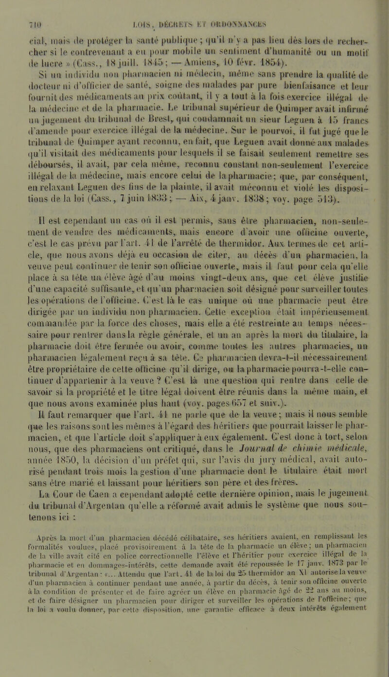 ciul, mais de proléiier la saiiti' [mliliifiie; i|u’il n’y a pas lieu dès lors de recliei’- cher si le {•oiilreveiiaiil a eu pour molule uii senliineul (riuirnaiiité ou un molil de lucre » (Cass., ISJuill. I.Si5 ; —Amiens, 10 lèvr. 1S54). Si un individu imii pliarmarien ni médecin, même sans prendre la (pialité de docteur ni d’ollicier de santé, soiy;ne des malades par pure bienfaisance et leur Ibuniitdes médicaments au |)rix contant, il y a tout à la fois exercice illégal de la médecine et de la pharmacie. liC tribunal supérieur de Quimper avait infirmé un jugement du tribunal de ilrest,. ipii coudamuait un sieur Leguen à l.ô francs d’amende pour exercice illégal de la médecine. Sur le pourvoi, il fut jugé quele tribunal de Qnimper ayant reconnu, en fait, que Legnen avait donné aux malades (|u’il visitait des médicamenis pour lesipiels il se faisait seulement remettre ses déboursés, il avait, [lar cela même, reconnu constant non-seulement l’exereice illégal de la médecine, mais encore celui de la pharmacie; que, par conséquent, en relaxant Leguen des lins de la plainte, il avait méconnu et violé les disposi- tions de la loi (Cass., 7 juin fSOd ; — Aix, 4 jauv. 1808; voy. page ôlO). U est cependant un cas oii il est permis, sans être pharmacien, non-seule- ment de vendre des médicaments, mais encore d’avoir une ofiicine ouverte, c’est le cas prévu par l’art. 41 de l’arrêté de thermidor. Aux termes de cet aidi- ele, que nous avons déjà eu occasion de citer, au décès d’un pharmacien, la veuve peut continuer de tenir son ofiicine ouverte, mais il faut pour cela (pfelle place à sa tète un élève âgé d’au moins vingt-deux ans, que cet élève justifie d’une capacité suffisanle,et (|u’un pharmacien soit désigné pour surveiller toides les o|vt‘rations de l’oflicine. L'est Là le cas uni(iue où une pharmacie |)eut être dirigée par un individu non pharmacien. Cette exception était impérieusement commandée par la force des choses, mais elle a été restreinte au temps néces- saire pour rentrer dans la règle générale, et un an après la mort dn titulaire, la pharmacie doit être fermée ou avoir, comme toutes les autres pharmacies, un pharmacien légalement reçu à sa tête. Ce pharmacien devra-t-il nécessairement être propriétaire de cette ofiicine qu’il dirige, ou. la pharmacie pourra-t-elle con- tinuer d’appartenir à la veuve ? C’est là une question qui rentre dans celle de savoir si la propriété et le titre légal doivent être réunis dans la même main, et que nous avons examinée plus haut (voy. pages hôT et suiv.). Il faut remarquer que l’art. 41 ne parle que de la veuve; mais il nous semble que les raisons sont les mêmes à l’égard tles héritiers que pourrait laisser le phar- macien, et que l'article doit s’appliquer à eux également. C’est donc à tort, selon nous, que des pharmaciens ont critiqué, ilans le Journal dr chimie mèilicale, année IS.àO, la décision d’un préfet qui, sur l’avis du jury médical, avait auto- risé pendant trois mois la gestion d’une pharmacie dont le titulaire était mort sans être marié et laissant pour héritiers son père et des frères. La Cour de Caen a cependant adopté cette dernière opinion, mais le jugement du tribunal d’Argentan qu’elle a réformé avait admis le système que nous sou- tenons ici : Après la mort (ruii pharmacien ilécédé célibataire, ses liériliers avaient, en remplissant les formalités voulues, placé provisoirement à la tète de la pharmacie un élève; un i)harmacii;n de la ville avait cite en police correctionnelle l’élève et l’héritier pour exercice illéfiral de la pharmacie et en dommages-intérêts, cette demande avait été repoussée le I / janv. 1873 par le tribunal d'Argentan Attendu que l’art. .id de la loi du 25 thermidor an XI autorise la veuve d’un pharmacien à continuer pendant une année, à partir du décès, à tenir son officine ouverte à la condition de présenter et de faire agréer un élève en (iharmacie âgé de 22 ans au moins, et de faire désigner un pharmacien pour diriger et surveiller les opérations de I officine; que la loi a voulu donner, par cette disposition, une garantie efficace à deux intérêts également