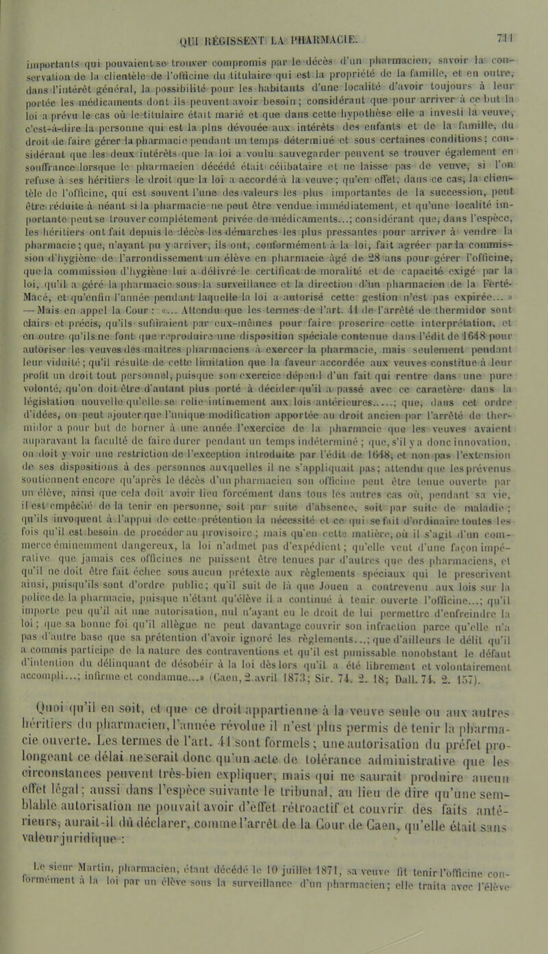 UUl liÉGISSEiST LA l'HAUMAClE. iiiiportanls qui pouvaient so-trouver compromis par le décès d’un pharmacien, savoir la con- servation de la clientèle de l’oriicine du titulaire qui est la propriété de la famille, et eu outre, dans l’intérêt général, la possibilité pour les habitants d’une localité d’avoir toujours à leur portée les médicaments dont ils peuvent avoir besoin; considérant que pour arriver a ce but la loi a prévu le cas où le titulaire était marié et que dans cette hypothèse elle a investi la veuve, c\.sl_à-(lii'e la personne qui est la plus dévouée aux intérêts des enfants et de la famille, du droit de faire gérer la pharmacie pendant un temps déterminé et sous certaines conditions; con- sidérant ipic les doux intérêts que la loi a voulu sauvegarder peuvent se trouver également en souffrance.lorsque le pharmacien décédé était' célibataire et ne laisse pas de veuve, si l’on refuse à ses héritiers le droit que la loi a accoialé à la veuve; qu’on effet, dans ce cas, la clieii‘- tèle de l’oflicine, qui est souvent l’une des valeurs les plus importantes de la succession, peut êtrci réduite à néant si la pharmacie ne peut être vendue immédiatement, et qu’une localité im- portante peut se trouver complètement privée de médicaments...; considérant que, dans l’espèce, les héritiers ont fait depuis le décès les démarches les plus pressantes pour arriver à’ vendre la pharmacie ; que, n’ayant pu y arriver, ils ont, conformément à la loi, fait agréer par la commis- sion d'hygiène de l’arrondissement un élève en pharmacie âgé de 28 ans pour gérer l’officine, que la commission d’hygiène lui a délivré le certificat de moralité et de capacité exigé par la loi, qu’il a géré la pharmacie sons la surveillance et la direction d’un phannaciem de la Ferté- Macé, et qu’enlin l’année pendant laquelle la loi a autorisé cette gestion n’est pas expirée... h — Mais en appel la Cour : «... .Utendu que Ics termes de l’art, il de l’arrêté de thermidor sont clairs et précis, qu’ils sufiiraient p.ar cu.x-inêines pour faire proscrire cette interprétation, et en outre (jii’ils nc font iiue reproduire une disposition spéciale contenue dans l’édit de IfiiiS pour autoriser les veuves des maîtres pharmaciens à exercer la pharmacie, mais seulement pendant leur viduité; qu’il résulte de cette limitation que la faveur accordée aux veuves constitue à leur profit un di'oit tout personnel, puisque son exercice dépend d’un fait qui rentre dans une pure volonté, qu’on doit être d’autant jilus porté à décider qu’il a passé avec ce caractère dans la législation nouvelle qu’elle se relie intimement aux lois antérieures ; que, dans cet ordre d’idées, on peut ajouter que Funique modification apportée au droit ancien par l’arrêté de ther- midor a pour but de borner à une année l’exercice de la pharmacie que les veuves avaienl aiqiaravant la faculté de faire durer pendant un temps indéterminé ; (pie,s’il ya donc innovation, on doit y voir une restriction de l’exception introduite par l’édit de KH8, et non pas l’extension de ses dispositions à des personnes auxquelles il ne s’appliquait pas; attendu que les prévenus soutiennent encore qu’après le décès d’un pharmacien son officine peut être tenue ouverte par un élève, ainsi que cela doit avoir lien forcément dans Ions les anlres cas on, pendant sa vie, il est cmpôciié do la tenir en personne, soit par suite d’absence, soit par suite de maladie; ipi ils invoipient a l’appui de cette prétention la nécessité et ce ipii se fait d’ordinaire toutes les fois qu’il est besoin de procéder au provisoire; mais qu’en celte matière, on il s’agit d’un com- merce éminemment dangereux, la loi n’admet pas d’expédient; qu’elle veut d’une façon impé- ralive que jamais ces ollicines ne puissent être tenues par d’autres ipie des pharmaciens, et qu’il ne doit être fait échec sons aucun prétexte aux règlements spéciaux qui le prescrivent ainsi, piiisqu ils sont d’ordre public; qu il suit de la ipio Jouen a contrevenu aux lois sur la policede la pbarmacio, pnisipic n’étant ipi’élèvc il a continué à tenir ouverte l’officine...; qu’il inqiorte peu iiu’il ait une aulorisalion, nul n’ayant eu le droit de lui permettre d’enfreindre la loi ; ipio sa bonne foi qu’il allègue ne peut davantage couvrir son infraction parce ([u’elle n’a pas d’anlre base que sa prétention d’avoir ignoré les règlements...; que d’ailleurs le délit qu’il a commis participe de la nature des contraventions et qu’il est punissable nonobstant le défaut d intention du délinquant de désobéir à la loi dès lors qu’il a été librement et volontairement accompli...; infirme et cendamne...» (Caen, 2 avril 1878; Sir. 74-. 2. 18; Dali. 71. 2. 1,>7). (Jiloi ((ii’il en soit, et (|up re droit appartienne à la veuve seule ou aux autres héritiers ilu pliannacicii, l’année révolue il n’est plus permis de tenir la pharma- cie oiuerte. Les termes de 1 art. 41 sont formols ; une autorisation du préfet pro- longeant ce délai iieserait donc qu'un acte de lolérance administrative que les circonstances peuvent ti’ès-bien expliquer, mais t[ui ne saurait produire aucun elVet légal; aussi dans l’espèce suivante le tribunal, au lieu de dire (|u’une sem- blable autorisalion ne jiouvait avoir d’elfet rétroactif et couvrir des faits anté- rieurs, aurait-il dû déclarer, comme l’arrêt de la Cour de Caen, qu’elle était sans valeurjuridiipie : Lo sicm- Martin, pbimmicien, étant décédé le 10 juillet 1871, sa veuve fil tenir l’officine con- lormemenl a la loi par un élève sous la surveillance d’un pharmacien; elle traita avec l’élève