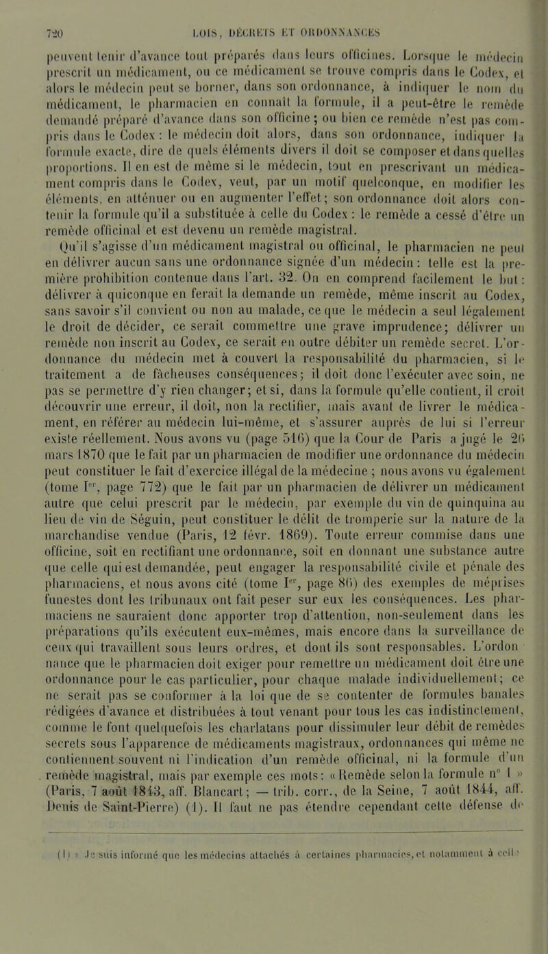 ~rlO LOIS, DKCItLTS KT OllDONNANCKS poiiveiil leilir d’avance loni préparés dans leurs oClicines. Lors(|iie le médecin prescrit nn inédicanienl, on ce médicament se trouve compris dans le Codex, et alors le méilecin pont se borner, dans son ordonnance, à indi(|ner le nom dn médicament, le pharmacien en connaît la lormnle, il a peut-être le l•emède demandé préparé d’avance dans son olticine; on bien ce remède n’est pas com- pris dans le Codex : le médecin doit alors, dans son ordonnance, indi(iner b rormide exacte, dire de ([iicls élémeids divers il doit se composer et dans quelles proportions. Il en est de même si le médecin, tout en prescrivant un médica- ment compris dans le Coilex, vent, parmi motif quelconque, en modifier les éléments, en atténuer ou en augmenter l’elTet; son ordonnance doit aloi’s con- tenir la forinnleqii’il a substituée à celle du Codex : le remède a cessé d’être nn remètle oflicinal et est devenu un remède magistral. Qu’il s’agisse d’un médicament magistral on officinal, le pharmacien ne peut en délivrer aucun sans une ordonnance signée d’nn méilecin: telle est la pre- mière prohibition contenue dans l’art. 32. On en comprend facilement le but : délivrer à quiconque en ferait la demande un remède, même inscrit au Codex, sans savoir s’il convient ou non au malade, ce que le médecin a seul légalement le droit de décider, ce serait commettre une grave imprudence; délivrer un remède non inscrit an Codex, ce serait en outre débiter un remède secret. L’or- donnance du médecin met à couvert la responsabililé du pharmacien, si le traitement a de fâcheuses conséquences; il doit donc l’exécuter avec soin, ne pas se permettre d’y rien changer; et si, dans la formule qu’elle contient, il croit découvrir une erreur, il doit, non la rectifier, mais avant de livrer le médica- ment, en référer au médecin lui-même, et s’assurer auprès de lui si l’erreur existe réellement. Nous avons vu (page 510) que la Cour de Paris a jugé le 20 mars 1870 que le fait par un pharmacien de modifier une ordonnance du médeciti peut constituer le fait d’exercice illégal de la médecine ; nous avons vu également (tome P*', page 772) que le fait par un pharmacien de délivrer un médicament autre ([iie celui prescrit par le médecin, par exemple du vin de quinquina au lien de vin de Séguin, peut constituer le délit de tromperie sur la nature de la marchandise vendue (Paris, 12 févr. 1800). Tonte erreur commise dans une officine, soit en rectifiant une ordonnance, soit en donnant une substance autre que celle qui est demandée, peut engager la responsabilité civile et pénale des pharmaciens, et nous avons cité (tome P'', page 80) des exemples do méprises funestes dont les Iribiinaux ont fait peser sur eux les conséquences. Les phar- maciens ne sauraient donc apporter trop d’attention, non-seulement dans les préparations qu’ils exécutent eux-mêmes, mais encore dans la surveillance de ceux ((ni travaillent sons leurs ordres, et dont ils sont responsables. L’ordon n;(uce que le pharmacien doit exiger pour remettre nn médicament doit être une ordonnance pour le cas particulier, pour chaque malade individuellement; ce ne serait pas se conformer à la loi que de se contenter de formules banales rédigées d’avance et distribuées à tout venant pour tous les cas indistinclemetd, comme le font qneh[uefois les charlatans pour dissimuler leur débit de remèdes secrets sous l’apparence de médicaments magistraux, ordonnances qui même ne contiennent souvent ni l’indication d’un remède officinal, ni la formule d’nn remède magistral, mais par exemple ces mots: « Ke(nède selon la formule n® 1 » (Paris, 7 août 18i3, a(f. Blancart ; — trih. corr., de la Seine, 7 août 1844, ail. llenis de Saint-Pieria;) (1). Il faut ne |)as étendre cependant celte défense de ( 11 II .)« suis informé qun les médecins attacliés à cerLaines |diarmacios, cl nolammcnl à eell '