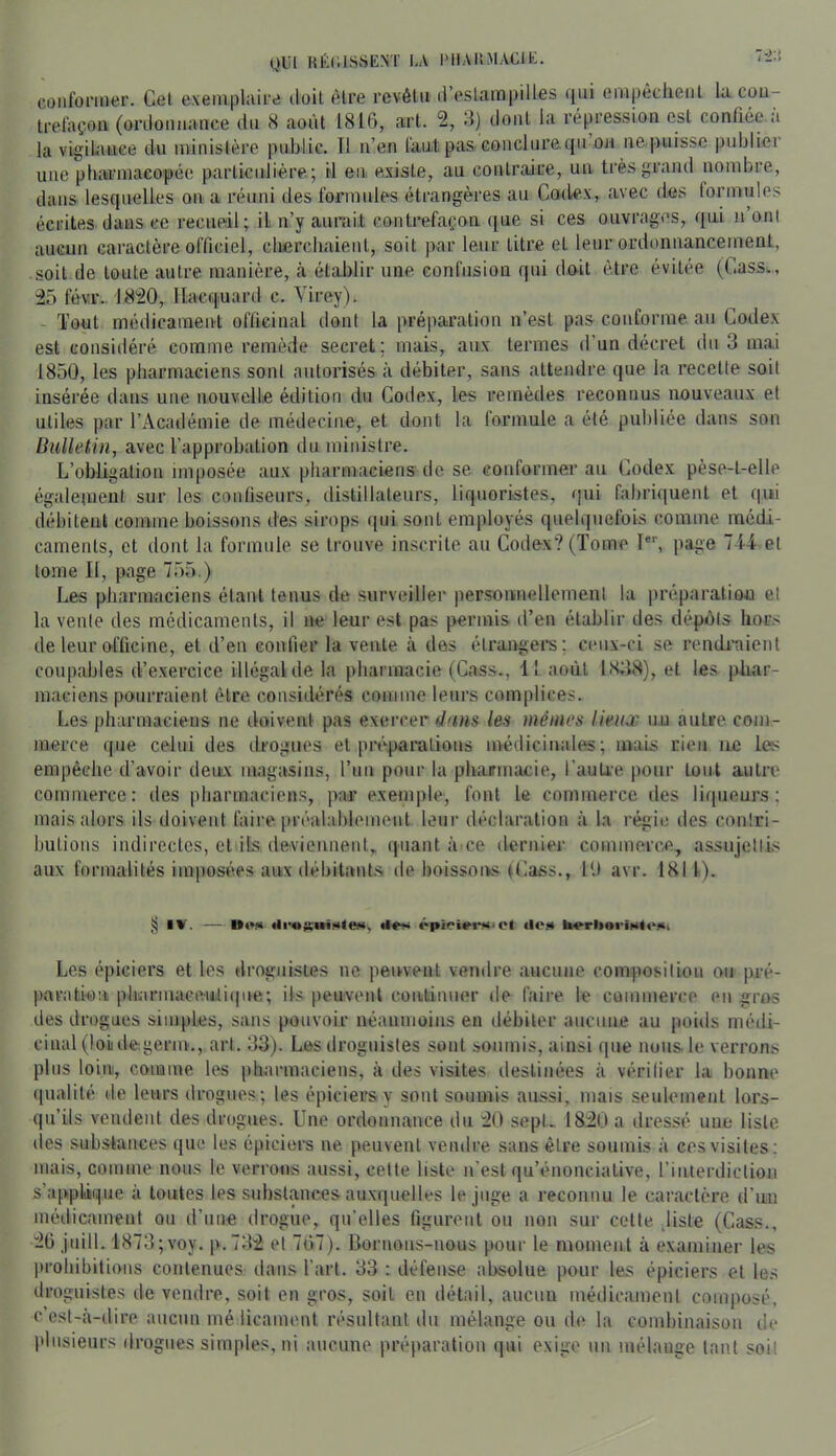 QUI RÉ(;iSvSENT LA l'IlAllMAClE. conformer. Cet exemplaire doit être revêtu d’estampilles ({ui empêchent la trefaçoii (ordonnance du 8 août 1816, art. 2, 8) dont la répression est confiée a la vigiLanee du ministère public. Il n’en faut pas conclure qu ou ne puissc publier une pharmacopée particulière; il en existe, au contraire, un très grand nombre, dans lesquelles on a réuni des formules étrangères au Codex, avec des formules écrites dans ce recueil; il n’y aurait contrefaçon que si ces ouvrages, qui n’ont aucun caractère officiel, cherchaient, soit par leur titre et leur ordonnancement, soit de toute autre manière, à établir une confusion qui doit être évitée (Cass,, iô févr.. 18'20, llacquard c. Yirey). - Tout médicament officinal dont la préparation n’est pas conforme au Codex est considéré comme remède secret; mais, aux termes d’un décret du 3 mai 1850, les pharmaciens sont autorisés à débiter, sans attendre que la recette soit insérée dans une nouvelle édition du Codex, les remèdes reconnus nouveaux et utiles par l’Académie de médecine, et dont la formule a été publiée dans son Bulletin, avec l’approbation du ministre. L’obligation imposée aux pharmaciens de se conformer au Codex pèse-t-elle également sur les confiseurs, distillateurs, liquoristes, qui fabriquent et qui débitent comme boissons des sirops qui sont employés quelquefois comme médi- caments, et dont la formule se trouve inscrite au Codex? (Tome I®*’, page 714- et tome II, page 755.) Les pharmaciens étant tenus de .surveiller personnellement la préparation et la vente des médicaments, il ne leur est pas permis d’en établir des dépôts hors de leur officine, et d’en confier la vente à des étrangei's; ceux-ci se rendi-aient coupables d’exercice illégal de la pharmacie (Cass., 11 août 18;l8), et les pliar- maeiens pourraient être considérés comme leurs complices. Les pharmaciens ne doivent pas exercer 4tms les mêmes lieux u.u antre com- merce que celui des ilrogues et préparations médicinales; mais rien ne les empêche d’avoir deirx magasins, l’un pour la pharmacie, l’auU-e pour tout autre commerce: des pharmaciens, par exemple, font le commerce des liqueurs; mais alors ils doivent faire préalablement leur déclaration à la régie des contri- butions indirectes, et ils deviennent,, quant à ce ilernier commerce,, assujettis aux formalités imposées aux débitant.s de boissoivs (Cass., lU avr. 1811). K I»'. ■*«•.•» épioi^rMJCl iloj* Les épiciers et les droguistes ne peuvent vendre aucune composition ou pré- paration; pkirmaceuitique; ils peuvent continuer de faire le commerce en gros des drogues simples, sans pouvoir néanmoins en débiter aucune au poitls médi- cinal (loidegerm., art. 33). Les droguistes sont soumis, ainsi que nous, le verrons plus loin, comme les pharmaciens, à des visites destinées à vérifier la bonne ([ualité de leurs drogues; les épiciers y sont soumis aussi, mais seulement lors- qu’ils vendent des drogues. Une ordonnance du :20 sept, 18i0 a dressé une liste des substances que les épiciers ne peuvent vendre sans être soumis à ces visites; mais, comme nous le verrons aussi, celte liste n’est qu’énonciative, l’inierdiclion s’applique à toutes les substances auxquelles le juge a reconnu le caractère d’un médicament on d’une drogue, qu’elles figurent ou non sur cette disle (Cass., iO juin. 1873;voy. p.73i et 767). Bornons-nous pour le moment à examiner les prohibitions contenues dans l’art. 33 : défense absolue pour les épiciers et les droguistes île vendre, soit en gros, soit en détail, aucun médicament composé, c’csl-à-dice aucun mé iicament résultant du mélange ou de la combinaison de plusieurs drogues simples, ni aucune préparation qui exige un mélange tant soit